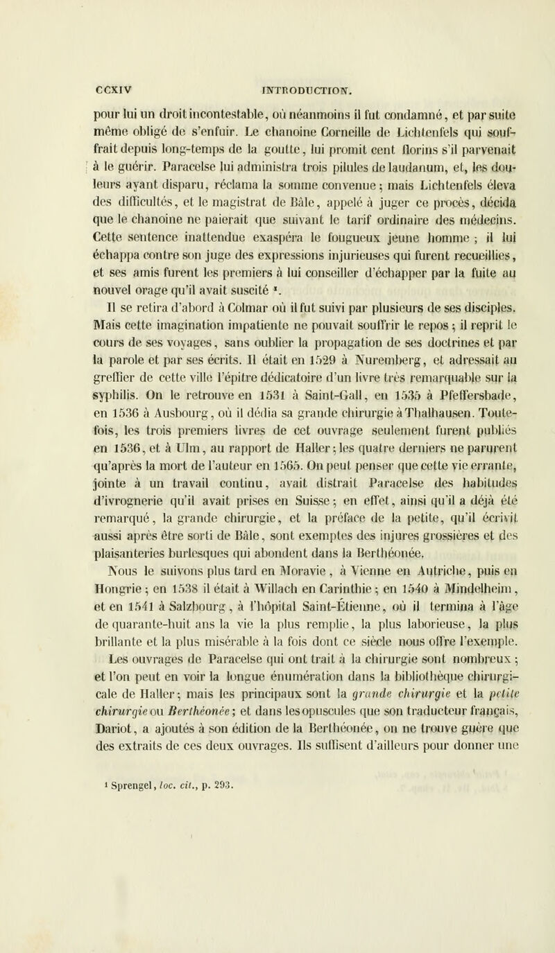 pour lui un droit incontestable, où néanmoins il fut condamné, et par suite même obligé de. s'enfuir. Le chanoine Corneille de Liclilenfels qui souf- frait depuis long-temps de la goutte, lui promit cent florins s'il parvenait à le guérir. Paracelse lui administra trois pilules de laudanum, et, les dou- leurs ayant disparu, réclama la somme convenue; mais Lichtenfels éleva des difficultés, et le magistrat de Bâle, appelé à juger ce procès, décida que le chanoine ne paierait que suivant le tarif ordinaire des médecins. Cette sentence inattendue exaspéra le fougueux jeune homme ; il lui échappa contre son juge des expressions injurieuses qui furent recueillies, et ses amis furent les premiers à lui conseiller d'échapper par la fuite au nouvel orage qu'il avait suscité *. Il se retira d'abord à Colmar où il fut suivi par plusieurs de ses disciples. Mais cette imagination impatiente ne pouvait souffrir le repos ; il reprit le cours de ses voyages, sans oublier la propagation de ses doctrines et par la parole et par ses écrits. Il était en 1529 à Nuremberg, et adressait au greffier de cette ville l'épitre dédicatoire d'un livre très remarquable sur la syphilis. On le retrouve en 1531 à Saint-Gall, en 1535 à Pfeffersbade, en 1536 à Ausbourg, où il dédia sa grande chirurgie à Thalhausen. Toute- fois, les trois premiers livres de cet ouvrage seulement furent publiés en 1536, et à Ulm, au rapport de Haller ;les quatre derniers ne parurent qu'après la mort de l'auteur en 1565. On peut penser que cette vie errante, jointe à un travail continu, avait distrait Paracelse des habitudes d'ivrognerie qu'il avait prises en Suisse-, en effet, ainsi qu'il a déjà été remarqué, la grande chirurgie, et la préface de la petite, qu'il écrivit aussi après être sorti de Bàle, sont exemptes des injures grossières et des plaisanteries burlesques qui abondent dans la Berthéonée. Nous le suivons plus tard en Moravie , à Vienne en Autriche, puis en Hongrie ; en 1538 il était à Willach en Carinthie ; en 1540 à Mindelheim, et en 1541 à Salzbourg, à l'hôpital Saint-Étienne, où il termina à l'âge de quarante-huit ans la vie la plus remplie, la plus laborieuse, la plus brillante et la plus misérable à la fois dont ce siècle nous offre l'exemple. Les ouvrages de Paracelse qui ont trait à la chirurgie sont nombreux ; et l'on peut en voir la longue énumération dans la bibliothèque chirurgi- cale de Haller; mais les principaux sont la grande chirurgie et la pclitc chirurgie ou Berthéonée; et dans lesopuscules que son traducteur français, Dariot, a ajoutés à son édition de la Berthéonée, on ne trouve guère que des extraits de ces deux ouvrages. Ils sullîsent d'ailleurs pour donner une i Sprengel, loc. cit., p. 293.