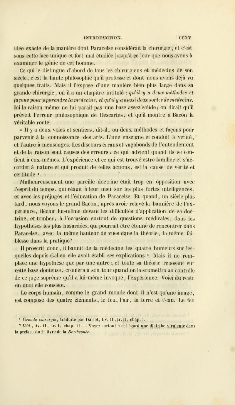 idéo exacte de la manière dont Paracelse considérait la Chirurgie; et c'est siius cette, l'ace unique et fort mal étudiée jusqu'à ce jour que nous avons à examiner le génie de cet homme. Ce qui le distingue d'abord de tous les chirurgiens et médecins de son siècle, c'est la haute philosophie qu'il professe et dont nous avons déjà vu quelques traits. Mais il l'expose d'une manière hien plus large dans sa grande chirurgie, où il a un chapitre inlilulé : qu'il y a deux méthodes et façons pour apprendre la médecine, et qu'il y a aussi deux sortes de médecins. Jci la raison mémo ne lui paraît pas une hase assez solide; on dirait qu'il prévoit l'erreur philosophique de Descartes, et qu'il montre à Bacon la véritable route. « 11 y a deux voies et sentiers, dit-il, ou deux méthodes et façons pour parvenir à la connoissance des arts. L'une enseigne et conduit à vérité,.' et l'autre à mensonges. Les discours erranset vagabonds de l'entendement et de la raison sont causes des erreurs.- ce qui advient quand ils se con- fient à eux-mêmes. L'expérience et ce qui est trouvé estre familier et s'ac- corder à nature et qui produit de telles actions, est la cause de vérité et certitude F. •• Malheureusement une pareille doctrine était trop en opposition avec l'esprit du temps, qui réagit à leur insu sur les plus fortes intelligences, et avec les préjugés et l'éducation de Paracelse. Et quand, un siècle plus tard, nous voyons le grand Bacon, après avoir relevé la bannière de l'ex- périence, tléchir lui-môme devant les difficultés d'application de sa doc- trine, et tomber, à l'occasion surtout de questions médicales, dans les hypothèses les plus hasardées, qui pourrait être étonné de rencontrer dans Paracelse, avec la môme hauteur de vues dans la théorie, la même fai- blesse dans la pratique? Il proscrit donc, il bannit de la médecine les quatre humeurs sur les- quelles depuis Galien elle avait établi ses explications \ Mais il ne rem- place une hypothèse que par une autre ; et toute sa théorie reposant sur cette base douteuse, croulera à son tour quand on la soumettra au contrôle de ce juge suprême qu'il a lui-même invoqué, l'expérience. Voici du reste en quoi elle consiste. Le corps humain, comme le grand monde dont il n'est qu'une image, est composé des quatre éléments, le feu, l'air, la terre et l'eau. Le feu 1 Grande chirurgie, traduite par Dariot, liv. II, Ir. II, chap. 1. 2Ibid., liv. H, tr. I, ebap. 11.— Voyez surtout à cet égard une diatribe virulente dans la préface du î' livre de la Benheonèe.