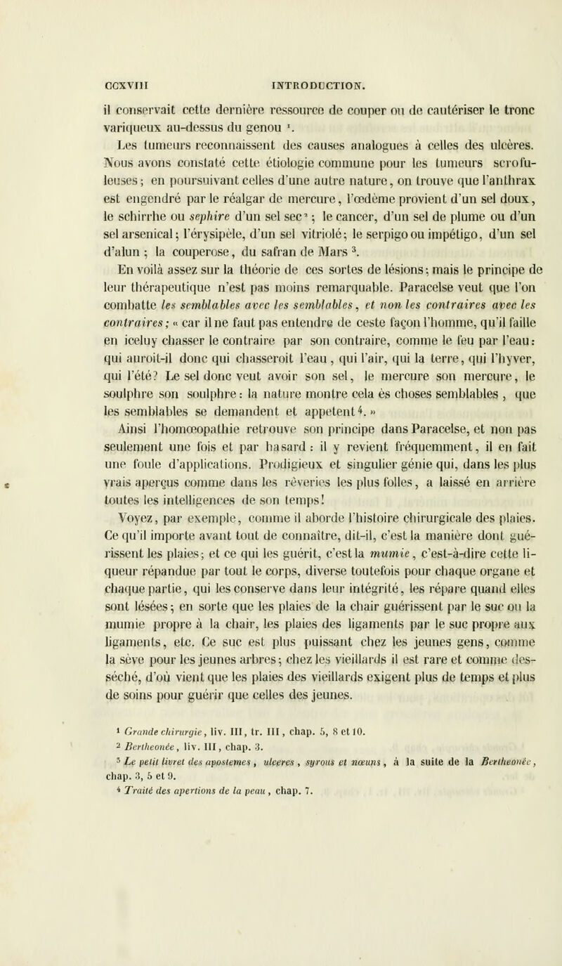 il conservait cette dernière ressource de couper ou de cautériser le tronc variqueux au-dessus du genou '. Les tumeurs reconnaissent des causes analogues à celles des ulcères. Nous avons constaté cette étiologie commune pour les tumeurs scrofu- leuses ; en poursuivant celles d'une autre nature, on trouve que l'anthrax est engendré par le réalgar de mercure, l'œdème provient d'un sel doux, le schirrhe ou sephire d'un sel sec ; le cancer, d'un sel de plume ou d'un sel arsenical; l'érysipèle, d'un sel vitriolé; le serpigoou impétigo, d'un sel d'alun ; la couperose, du safran de Mars 3. En voilà assez sur la théorie de ces sortes de lésions ; mais le principe de leur thérapeutique n'est pas moins remarquable. Paracelse veut que l'on combatte les semblables avec les semblables, et non les contraires avec les contraires; « car il ne faut pas entendre de ceste façon l'homme, qu'il faille en iceluy chasser le contraire par son contraire, comme le feu par l'eau : qui auroit-il donc qui chasseroit l'eau , qui l'air, qui la terre, qui l'hyver, qui l'été? Le sel donc veut avoir son sel, le mercure son mercure, le soulphre son soulphre: la nature montre cela es choses semblables , que les semblables se demandent et appetent4. » Ainsi l'homœopathie retrouve son principe dans Paracelse, et non pas seulement une fois et par hasard: il y revient fréquemment, il en fait une foule d'applications. Prodigieux et singulier génie qui, dans les plus vrais aperçus comme dans les rêveries les plus folles, a laissé en arrière toutes les intelligences de son temps! Voyez, par exemple, comme il aborde l'histoire chirurgicale des plaies. Ce qu'il importe avant tout de connaître, dit-il, c'est la manière dont gué- rissent les plaies; et ce qui les guérit, c'est la mumie, c'est-à-dire cette li- queur répandue par tout le corps, diverse toutefois pour chaque organe et chaque partie, qui les conserve dans leur intégrité, les repaie quand elles sont lésées ; en sorte que les plaies de la chair guérissent par le suc ou la mumie propre à la chair, les plaies des ligaments par le suc propre au* ligaments, etc. Ce suc est plus puissant chez les jeunes gens, comme la sève pour les jeunes arbres ; chez les vieillards il est rare et comme des- séché, d'où vient que les plaies des vieillards exigent plus de temps et plus de soins pour guérir que celles des jeunes. 1 Grande chirurgie, liv. III, tr. III, chap. 5, S et 10. 2 Berllteonée, liv. III, chap. 3. 3 Le petit livret des aposlemes , uleeres , syrous et nœuns, à la suite de la Beriheonèc, chap. :î, 5 et 9. 4 Traité des aperlions de la peau , chap. 7.