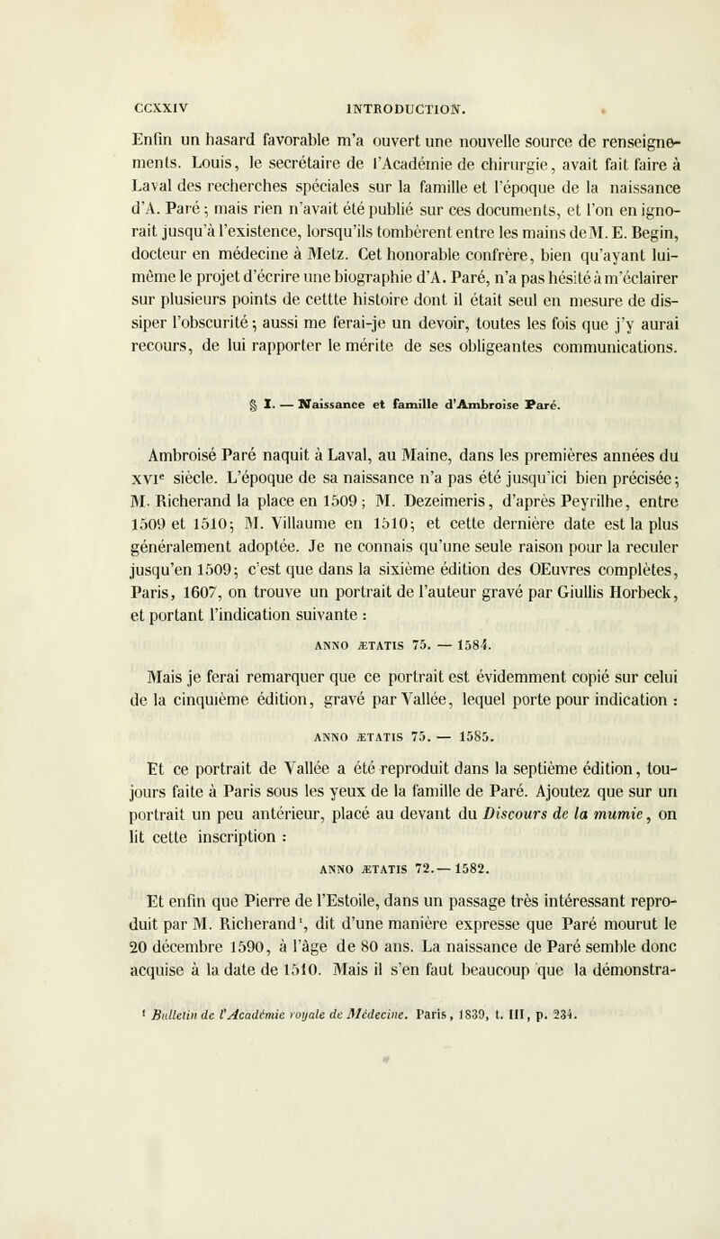 Enfin un hasard favorable m'a ouvert une nouvelle source de renseigne- ments. Louis, le secrétaire de l'Académie de chirurgie, avait fait faire à Laval des recherches spéciales sur la famille et l'époque de la naissance d'A. Paré ; mais rien n'avait été publié sur ces documents, et l'on en igno- rait jusqu'à l'existence, lorsqu'ils tombèrent entre les mains deM. E. Begin, docteur en médecine à Metz. Cet honorable confrère, bien qu'ayant lui- même le projet d'écrire une biographie d'A. Paré, n'a pas hésité à m'éclairer sur plusieurs points de cettte histoire dont il était seul en mesure de dis- siper l'obscurité; aussi me ferai-je un devoir, toutes les fois que j'y aurai recours, de lui rapporter le mérite de ses obligeantes communications. § I. — Naissance et famille d'Ambroise Paré. Ambroisé Paré naquit à Laval, au Maine, dans les premières années du xvie siècle. L'époque de sa naissance n'a pas été jusqu'ici bien précisée; M- Richerand la place en 1509; M. Dezeimeris, d'après Peyrilhe, entre 1509 et 1510; M. Villaume en 1510; et cette dernière date est la plus généralement adoptée. Je ne connais qu'une seule raison pour la reculer jusqu'en 1509; c'est que dans la sixième édition des OEuvres complètes, Paris, 1607, on trouve un portrait de l'auteur gravé par Giullis Horbeck, et portant l'indication suivante : ANNO JETATIS 75. — 1584. Mais je ferai remarquer que ce portrait est évidemment copié sur celui de la cinquième édition, gravé par Vallée, lequel porte pour indication : ANNO JETATIS 75. — 1585. Et ce portrait de Vallée a été reproduit dans la septième édition, tou- jours faite à Paris sous les yeux de la famille de Paré. Ajoutez que sur un portrait un peu antérieur, placé au devant du Discours de la mumie, on lit cette inscription : ANNO «TATIS 72.—1582. Et enfin que Pierre de l'Estoile, dans un passage très intéressant repro- duit par M. Richerand1, dit d'une manière expresse que Paré mourut le 20 décembre 1590, à l'âge de 80 ans. La naissance de Paré semble donc acquise à la date de 1510. Mais il s'en faut beaucoup que la démonstra- 1 Bulletin de l'Académie royale de Médecine. Paris , 1839, t. III, p. 234.