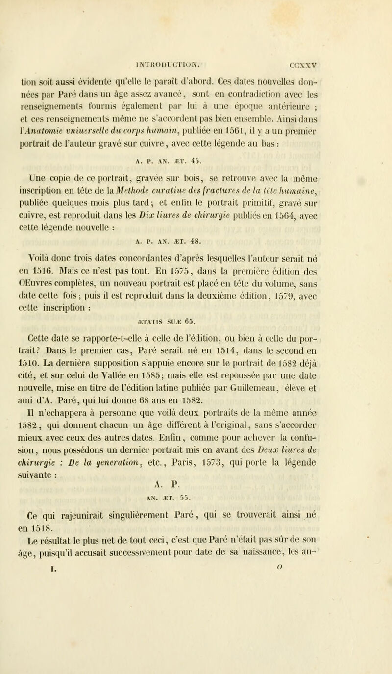 lion soit aussi évidente qu'elle le paraît d'abord. Ces dates nouvelles don- nées par Paré dans un âge assez avance, sont en contradiction avec les renseignements tournis également par lui à une époque antérieure ; et ces renseignements même ne s'accordent pas bien ensemble. Ainsi dans VAtiatomie vniucrselle du corps humain, publiée en 1561, il y a un premier portrait de l'auteur gravé sur cuivre, avec cette légende au bas : A. P. AN. si. 45. Une copie de ce portrait, gravée sur bois, se retrouve avec la même inscription en tète de \n Méthode curatiue des fractures de la tète humaine, publiée quelques mois plus tard; et enfin le portrait primitif, gravé sur cuivre, est reproduit dans les Dix Hures de chirurgie publiés en 1564, avec cette légende nouvelle : a. p. AN. JET. 48. Voilà donc trois dates concordantes d'après lesquelles l'auteur serait né en 1516. Mais ce n'est pas tout. En 1575, dans la première édition des OL'uvres complètes, un nouveau portrait est placé en tète du volume, sans date cette fois ; puis il est reproduit dans la deuxième édition, 1579, avec celte inscription : JETATIS SU* 65. Cette date se rapporte-t-elle à celle de l'édition, ou bien à celle du por- trait? Dans le premier cas, Paré serait né en 1514, dans le second en 1510. La dernière supposition s'appuie encore sur le portrait de 1582 déjà cité, et sur celui de Vallée en 1585; mais elle est repoussée par une date nouvelle, mise en titre de l'édition latine publiée par Guillemeau, élève et ami d'A. Paré, qui lui donne 68 ans en 1582. Il n'écbappera à personne que voilà deux portraits de la même année 1582, qui donnent chacun un âge différent à l'original, sans s'accorder mieux avec ceux des autres dates. Enfin, comme pour achever la confu- sion , nous possédons un dernier portrait mis en avant des Deux Hures de chirurgie : De la génération, etc., Paris, 1573, qui porte la légende suivante : A. P. AN. JET. 55. Ce qui rajeunirait singulièrement Paré, qui se trouverait ainsi né en 1518. Le résultat le plus net de tout ceci, c'est que Paré n'était pas sûr de son âge, puisqu'il accusait successivement pour date de sa naissance, les an- I. o