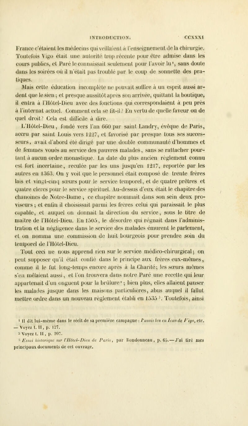 France c'étaient les médecins pu veillaieal à renseignement de la chirurgie. Toutefois Vigo était une autorité trop récente pour être admise dans les cours publics, et Paré leconnaissail scuieiucnl pour l'avoir lu, sans doute dans les soirées où il n'était pas troublé par le coup de sonnette des pra- tiques. Mais cette éducation incomplète ne pouvait suffire à un esprit aussi ar- dent que le sien; et presque aussitôt après son arrivée, quittant la boutique, il entra à l'IIùtel-Dieu avec des fonctions qui correspondaient à peu près à l'internat actuel. Comment cela se lit-il ' Eu vertu de quelle laveur ou de quel droit? Cela est difficile à dire. L'ilotel-Dieu, fondé vers l'an 600 par saint Landry, évèque de Paris, accru par saint Louis vers 1227, et favorisé par presque tous ses succes- seurs, avait d'abord été dirigé par une double communauté d'hommes et de femmes voués au service des pauvres malades, sans se rattacher pour- tant à aucun ordre monastique. La date du plus ancien règlement connu est fort incertaine, reculée par les uns jusqu'en 1217, reportée par les autres en 1363. On y voit que le personnel était composé de trente frères lais et vingt-cinq sœurs pour le service temporel, et de quatre prêtres et quatre clercs pour le service spirituel. Au-dessus d'eux était le chapitre des chanoines de Notre-Dame ; ce chapitre nommait dans son sein deux pro- viseurs ; et enfin il choisissait parmi les frères celui qui paraissait le plus capable, et auquel on donnait la direction du service, sous le titre de maitre de l'Jlolel-Dieu. En 1505, le désordre qui régnait dans l'adminis- tration et la négligence dans le service des malades émurent le parlement, et on nomma une commission de huit bourgeois pour prendre soin du temporel de l'Hôtel-Dieu. Tout ceci ne nous apprend rien sur le service médico-chirurgical ; on peut supposer qu'il était confié dans le principe aux frères eux-mêmes, comme il le lut long-temps encore après à la Charité; les sœurs mêmes s'en mêlaient aussi, et l'on trouvera dans notre Paré une recette qui leur appartenait d'un onguent pour la brûlure2 ; bien plus, elles allaient panser les malades jusque dans les maisons particulières, abus auquel il fallut mettre ordre dans un nouveau règlement établi en 15353. Toutefois, ainsi 1 II dit lui-même dans le récit de sa première campagne : l'auois leu en lean de f^igo, etc. — Voyez t. II, p. 127. 2 Voyez t. II, p. 207. ■ Essai historique ««• l'Hôtel-Dieu de Paris, par Roudonneau, p. 66.—J'ai tiré mes principaux documents de cet ouvrage.