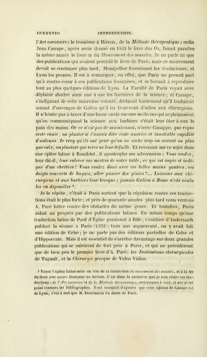 Y Art curatoire; le troisième à Hiéron, de la Méthode thérapeutique ; enfin Jean Canapé, après avoir donné en 1541 le livre des Os, faisait paraître la même année le livre u du Mouvement des muscles. Je ne parle ici que des publications qui avaient précédé le livre de Paré ; mais ce mouvement devait se continuer plus tard, Montpellier fournissant les traducteurs, et Lyon les presses. Il est à remarquer, en effet, que Paris ne prenait part qu'à contre-cœur à ces publications françaises, et se bornait à reproduire tout au plus quelques éditions de Lyon. La Faculté de Paris voyait avec déplaisir abattre ainsi une à une les barrières de la science; et Canapé, s'indignant de cette mauvaise volonté, déclarait bautement qu'il traduirait autant d'ouvrages de Galien qu'il en trouverait d'utiles aux chirurgiens. ]1 n'hésite pas à taxer d'une basse envie aucuns médecins qui se plaignaient qu'en communiquant la science aux barbiers c'était leur ôter à eux le pain des mains. Or ce n'est pas de maintenant, s'écrie Canappe, que règne ceste enuie, ou plus tôt'si i'ausois dire ceste auarice et insatiable cupidité d'aulcuns. le croy qu'ils ont peur qu'on ne sache trop ou autant ou plus que. eulx, ouplustost que terre ne leur défaille. Et revenant sur ce sujet dans une épître latine à Rondelet, il apostrophe ses adversaires : Vous voulez, leur dit-il, leur enlever ces miettes de votre, table, ce qui est impie et indi- gne d'un chrétien ! Vous voulez donc avec ces belles mains gantées, ces doigts couverts de bagues, aller panser des plaies?... Laissons aux chi- rurgiens et aux barbiers leur besogne ; jamais Galien à Rome n'eût voulu les en dépouiller '. Je le répète, c'était à Paris surtout que la répulsion contre ces traduc- tions était le plus forte ; et près de quarante années plus tard nous verrons A. Paré lutter contre des obstacles du môme genre. Et toutefois, Paris aidait au progrès par des publications latines. En même temps qu'une traduction latine de Paul d'Egine paraissait à Haie, Oonthier d'Andernach publiait la sienne à Paris (1532); trois ans auparavant, on y avait fait une édition de Celse; je ne parle pas des éditions partielles de Celse et d'Hippocrate. Mais il est essentiel de s'arrêter davantage sur deux grandes publications qui se suivirent de fort près à Paris, et qui ne précédèrent que de bien peu le premier livre d'A. Paré; les Institutions chirurgicales de Tagault, et la Chirurgie grecque de Vidus Vidius. 1 Voyez l'épltre latine mise en tête de sa traduction du mauuanent des muselée, et à la lin du livre une episirc française au lecteur. C'est dans la première que je vois citées ces tra- ductions : de l'Art curatoire et de la Ahtliude fjterftpepdiQlie, antérieures à 15-il, et que n'ont point connues les bibliographes. 11 est essentiel d'ajouter que cette édition de Canapé est de Lyon; c'est à tort que M. Dezeiruéris l'a datée de Paris.