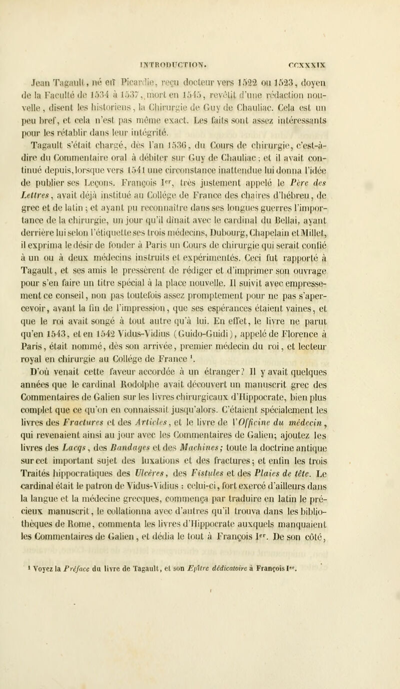 Jean Tagaull, né art Picar lie, reçu docteur yens i.v>2 ou i:>23, doyen delà Faculté de 1534 à 1537, niorten 1545, revôtjt d'une rédaction nou- velle , (lisent les historiens, la Chirurgie de Guy dfi Chauliac. Cela est un peu bref, et cela n'est pas même exact. Les (ails sont assez intéressants pour les rétablir dans leur intégrité. Tagault s'était chargé, dés l'an 1536, du Cours de chirurgie, c'est-à- dire du Commentaire oral à débiter sur Guy de Chauliac; et il avait con- tinué depuis, lorsque vers 154] une circonstance inattendue lui donna l'idée de publier Ses Leçons. François Ier, très justement appelé le Père drs Lettres, avait déjà institué au Collège de France des chaires d'héhreu, de grec et de latin ; et ayant pu reconnaître dans ses longues guerres l'impor- tance de la chirurgie, un jour qu'il dînait avec le cardinal du Bellai, ayant derrière lui selon l'étiquette ses trois médecins, Dubourg, Chapelain etMillcl, il exprima le désir de fonder à Paris un Cours de chirurgie qui serait confié à un ou à deux médecins instruits et expérimentés. Ceci l'ut rapporté à Tagault, et ses amis le pressèrent de rédiger et d'imprimer son ouvrage pour s'en faire un titre spécial à la place nouvelle. Il suivit avec empresse- ment ce conseil, non pas toutefois assez promptement pour ne pas s'aper- cevoir, avant la lin de l'impression, que ses espérances étaient vaines, et que le roi avait songé à tout autre qu'à lui. En effet, le livre ne parut qu'en 1543, et en 1542 Vidus-Vidius (Guido-Guidi), appelé de Florence à Paris, était nommé, dès son arrivée, premier médecin du roi, et lecteur royal en chirurgie au Collège de France '. D'où venait cette faveur accordée à un étranger? Il y avait quelques années que le cardinal Rodolphe avait découvert un manuscrit grec des Commentaires de Galien sur les livres chirurgicaux d'Hippocrate, bien plus complet que ce qu'on en connaissait jusqu'alors. C'étaient spécialement les livres des Fractures et des Articles, et le livre de VOfficine du médecin, qui revenaient ainsi au jour avec les Commentaires de Galion; ajoutez les livres des Lacqs, des Bandages et des Machines ; toute la doctrine antique sur cet important sujet des luxations et des fractures; et enfin les trois Traités hippocratiques des Ulcères, des Fistules et des Plaies de tête. Le cardinal était le patron de Vidus-Vidius : celui-ci, fort exercé d'ailleurs dans la langue et la médecine grecques, commença par traduire en latin le pré- cieux manuscrit, le collationna avec d'autres qu'il trouva dans les biblio- thèques de Rome, commenta les livres d'Hippocrate auxquels manquaient les Commentaires de Galien, et dédia le tout à François Ier. De son côté, ' Voyez la Préface du livre de Tagault, et son Epître dêdicatoire à François!.