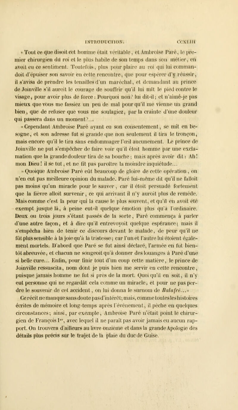 INTRODUCTION. < GKËlIt «Tout ce que disoitcet hontme était véritable, et Ambroise Paré, le pre- mier chirurgie» du roi et le plus habile de son temps dans sou iflétief, eu avoit eu ce sentiment. Toutefois; plus pour plaire au roi qui lui comman- doil d'épuiser son savoir en cette rencontre, que pour espérer d'y réussir, il s'avisa de prendre les tenailles d'un maréchal, et demandant au prince de Joinville s'il aurait le courage de Souffrir qu'il lui mit le pied contre le visage, pour avoir plus de force : Pourquoi non? lui dit-il; et n'aimé-je pas mieux que vous me fassiez un peu de mal pour qu'il me vienne un grand bien, que de refuser que vous me soulagiez, par la crainte d'une douleur qui passera dans un moment?... «Cependant Ambroise Paré ayant eu son consentement, se mit en be- sogne, et son adresse fut si grande que non seulement il tira le tronçon, mais encore qu'il le tira sans endommager l'œil aucunement. Le prince de Joinville ne put s'empêcher de faire voir qu'il étoit homme par une excla- mation que la grande douleur tira de sa bouche; mais après avoir dit: Ah! mon Dieu ! il se tut, et ne fit pas paraître la moindre inquiétude... » Quoique Ambroise Paré eût beaucoup de gloire de cette opération, on n'en eut pas meilleure opinion du malade. Paré lui-môme dit qu'il ne falloit pas moins qu'un miracle pour le sauver, car il étoit persuadé fortement que la fièvre alloit survenir, ce qui arrivant il n'y aurait plus de remède. Mais comme c'est la peur qui la cause le plus souvent, et qu'il en avoit été exempt jusque là, à peine eut-il quelque émotion plus qu'à l'ordinaire. Deux ou trois jours s'étant passés de la sorte, Paré commença à parler d'une autre façon, et à dire qu'il entrevoyoit quelque espérance; mais il s'empêcha bien de tenir ce discours devant le malade, de peur qu'il ne fût plus sensible à la joie qu'à la tristesse; car l'un et l'autre lui étoient égale- ment mortels. D'abord que Paré se fut ainsi déclaré, l'armée en fut bien- tôt abreuvée, et chacun ne songeoit qu'à donner des louanges à Paré d'une si belle cure... Enfin, pour finir tout d'un coup cette matière, le prince de Joinville ressuscita, nom dont je puis bien me servir en cette rencontre, puisque jamais homme ne fut si près de la mort. Quoiqu'il en soit, il n'y eut personne qui ne regardât cela comme un miracle, et pour ne pas per- dre le souvenir de cet accident, on lui donna le surnom de Balafré...» Ce réci t ne manque sans doute pas d'intérêt; mais, comme toutes les h istoires écrites de mémoire et long-temps après l'événement, il pèche en quelques circonstances; ainsi, par exemple, Ambroise Paré n'était point le chirur- gien de François Ier, avec lequel il ne parait pas avoir jamais eu aucun rap- port. On trouvera d'ailleurs au livre onzième et dans la grande Apologie des détails plus précis sur le trajet de la plaie du duc de Guise.