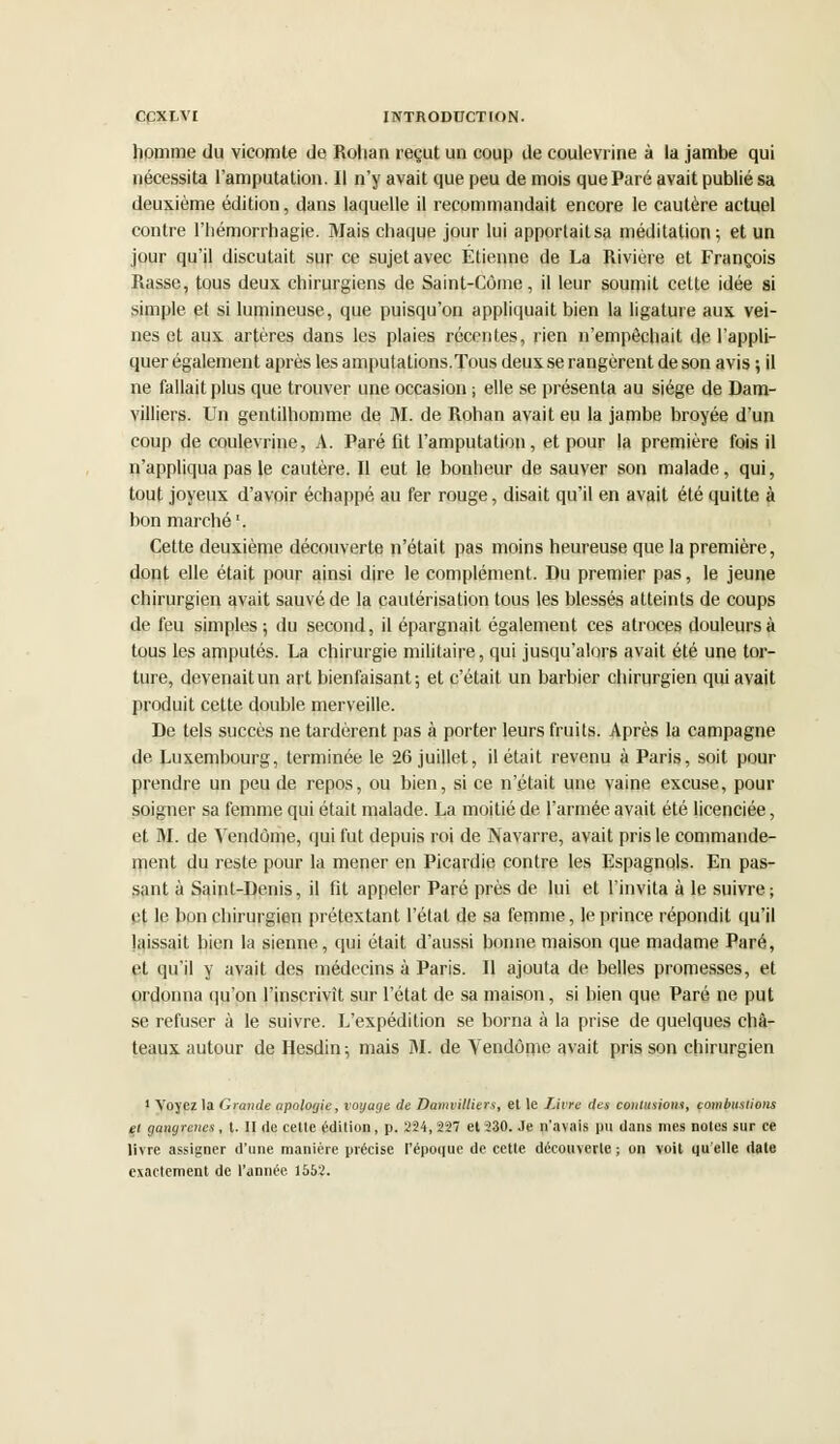 homme du vicomte de Rohan reçut un coup de coulevrine à la jambe qui nécessita l'amputation. Il n'y avait que peu de mois que Paré avait publié sa deuxième édition, dans laquelle il recommandait encore le cautère actuel contre l'hémorrhagie. Mais chaque jour lui apportaitsa méditation; et un jour qu'il discutait sur ce sujet avec Etienne de La Rivière et François Rasse, tous deux chirurgiens de Saint-Côme, il leur soumit cette idée si simple et si lumineuse, que puisqu'on appliquait bien la ligature aux vei- nes et aux artères dans les plaies récentes, rien n'empêchait de l'appli- quer également après les amputations. Tous deux se rangèrent de son avis ; il ne fallait plus que trouver une occasion ; elle se présenta au siège de Dam- villiers. Un gentilhomme de M. de Rohan avait eu la jambe broyée d'un coup de coulevrine, A. Paré fit l'amputation, et pour la première fois il n'appliqua pas le cautère. Il eut le bonheur de sauver son malade, qui, tout joyeux d'avoir échappé au fer rouge, disait qu'il en avait été quitte à bon marché1. Cette deuxième découverte n'était pas moins heureuse que la première, dont elle était pour ainsi dire le complément. Du premier pas, le jeune chirurgien avait sauvé de la cautérisation tous les blessés atteints de coups de feu simples; du second, il épargnait également ces atroces douleurs à tous les amputés. La chirurgie militaire, qui jusqu'alors avait été une tor- ture, devenait un art bienfaisant; et c'était un barbier chirurgien qui avait produit cette double merveille. De tels succès ne tardèrent pas à porter leurs fruits. Après la campagne de Luxembourg, terminée le 26 juillet, il était revenu à Paris, soit pour prendre un peu de repos, ou bien, si ce n'était une vaine excuse, pour soigner sa femme qui était malade. La moitié de l'armée avait été licenciée, et M. de Vendôme, qui fut depuis roi de Navarre, avait pris le commande- ment du reste pour la mener en Picardie contre les Espagnols. En pas- sant à Saint-Denis, il fit appeler Paré près de lui et l'invita à le suivre; et le bon chirurgien prétextant l'état de sa femme, le prince répondit qu'il laissait bien la sienne, qui était d'aussi bonne maison que madame Paré, et qu'il y avait des médecins à Paris. Il ajouta de belles promesses, et ordonna qu'on l'inscrivit sur l'état de sa maison, si bien que Paré ne put se refuser à le suivre. L'expédition se borna à la prise de quelques châ- teaux autour de Hesdin; mais M. de Vendôme avait pris son chirurgien 1 Voyez la Grande apologie, voyage de Damvilliers, et le Livre des coulitiioin, combustions et (jangrenes, l. II de celle édition, p. 224, 227 el 230. Je n'avais pu dans mes noies sur ce livre assigner d'une manière précise l'époque de cette découverte ; on voit qu elle date exactement de l'année. 1552.