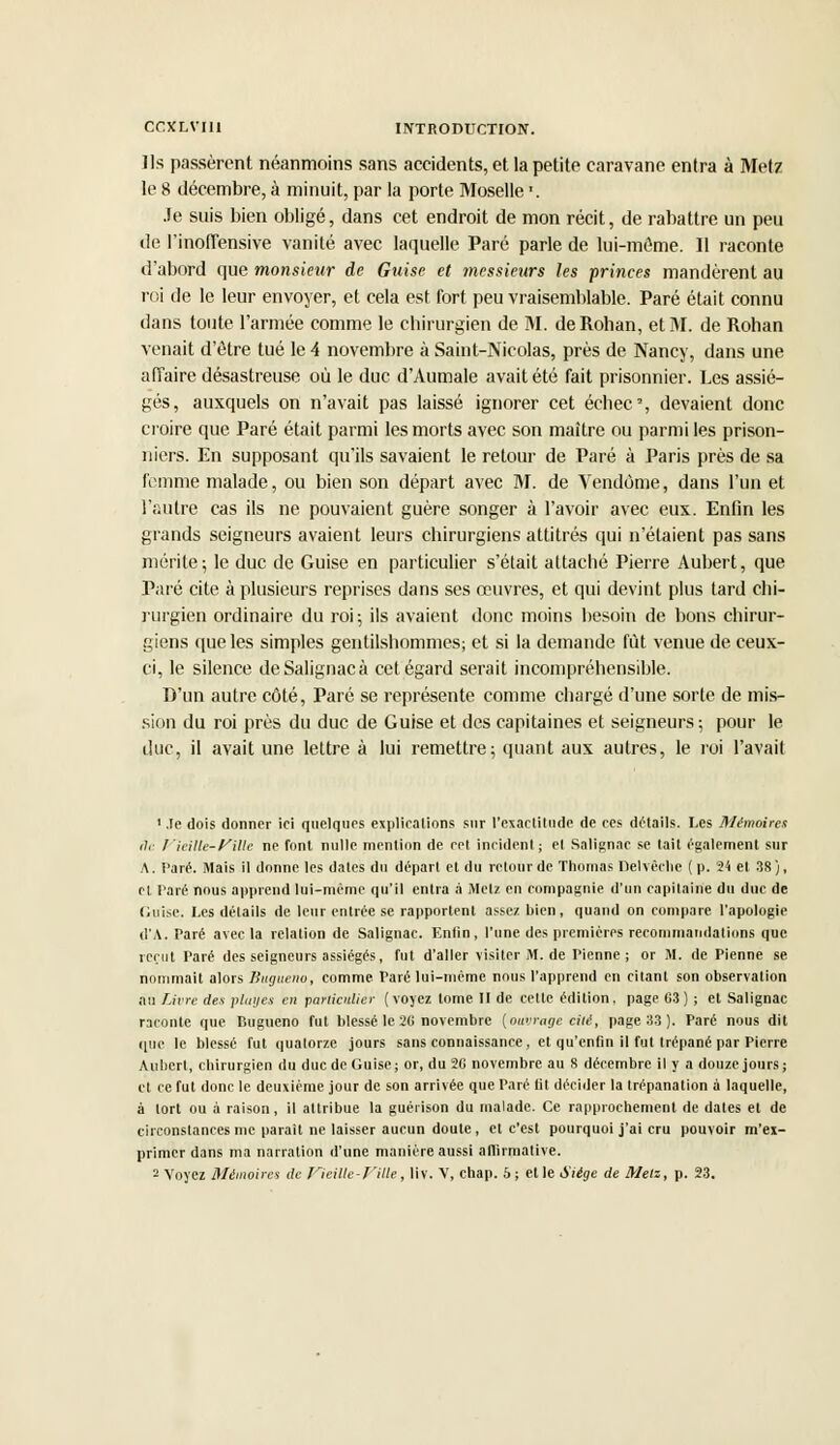 Us passèrent néanmoins sans accidents, et la petite caravane entra à Met? le 8 décembre, à minuit, par la porte Moselle ». Je suis bien obligé, dans cet endroit de mon récit, de rabattre un peu de l'inoffensive vanité avec laquelle Paré parle de lui-môme. Il raconte d'abord que monsieur de Guise et messieurs les princes mandèrent au roi de le leur envoyer, et cela est fort peu vraisemblable. Paré était connu dans toute l'armée comme le chirurgien de M. deRohan, et M. de Rohan venait d'être tué le 4 novembre à Saint-Nicolas, près de Nancy, dans une affaire désastreuse où le duc d'Aumale avait été fait prisonnier. Les assié- gés, auxquels on n'avait pas laissé ignorer cet échec, devaient donc croire que Paré était parmi les morts avec son maître ou parmi les prison- niers. En supposant qu'ils savaient le retour de Paré à Paris près de sa femme malade, ou bien son départ avec M. de Vendôme, dans l'un et l'autre cas ils ne pouvaient guère songer à l'avoir avec eux. Enfin les grands seigneurs avaient leurs chirurgiens attitrés qui n'étaient pas sans mérite; le duc de Guise en particulier s'était attaché Pierre Aubert, que Paré cite à plusieurs reprises dans ses œuvres, et qui devint plus tard chi- rurgien ordinaire du roi; ils avaient donc moins besoin de bons chirur- giens que les simples gentilshommes; et si la demande fut venue de ceux- ci, le silence deSalignacà cet égard serait incompréhensible. D'un autre côté, Paré se représente comme chargé d'une sorte de mis- sion du roi près du duc de Guise et des capitaines et seigneurs; pour le duc, il avait une lettre à lui remettre; quant aux autres, le roi l'avait 1 .le dois donner ici quelques explications sur l'exactitude de ces détails. Les Mémoires fie Vieille-fille ne font nulle mention de cet incident; et Salignac se tait également sur A. Paré. Mais il donne les dates du départ et du retour de Thomas Delvêche ( p. 24 et 38), et Taré nous apprend lui-même qu'il entra à Metz en compagnie d'un capitaine du duc de Cuise. Les détails de leur entrée se rapportent assez bien, quand on compare l'apologie d'A. Paré avec la relation de Salignac. Enfin, l'une des premières recommandations que reçut Paré des seigneurs assiégés, fut d'aller visiter M. de Pienne ; or M. de Pienne se nommait alors Sugueiio, comme Paré lui-même nous l'apprend en citant son observation au Livre des plages en particulier (voyez tome II de cette édition, page G3 ) ; et Salignac raconte que Cugueno fut blessé le 26 novembre {ouvrage cili, page 3.3 ). Paré nous dit que le blessé fut quatorze jours sans connaissance , et qu'enfin il fut trépané par Pierre Aubert, chirurgien du duc de Guise; or, du 2G novembre au 8 décembre il y a douze jours; et ce fut donc le deuxième jour de son arrivée que Paré Ut décider la trépanation à laquelle, à tort ou à raison, il attribue la guérison du malade. Ce rapprochement de dates et de circonstances me parait ne laisser aucun doute, et c'est pourquoi j'ai cru pouvoir m'ex- primer dans ma narration d'une manière aussi affirmative. 2 Voyez Mémoires de Vieille-Fille, liv. V, chap. 5 ; et le Siège de Metz, p. 23.