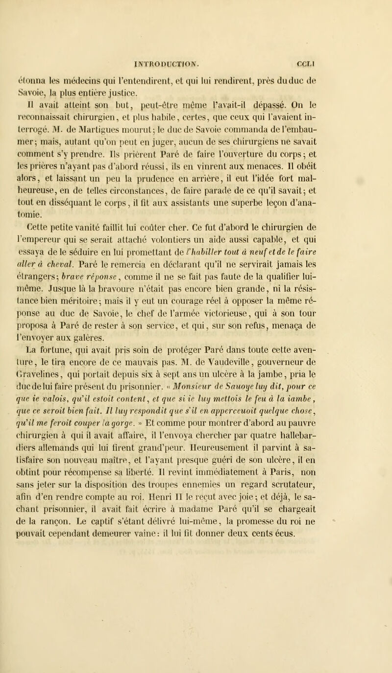 étonna les médecins qui l'entendirent, et qui lui rendirent, près du duc de Savoie, la plus entière justice. Il avait atteint son but, peut-être même l'avait-il dépassé. On le reconnaissait chirurgien, et plus habile, certes, que ceux qui l'avaient in- terrogé. M. de Martigues mourut; le duc de Savoie commanda de l'embau- mer; mais, autant qu'on peut en juger, aucun de ses chirurgiens ne savait comment s'y prendre. Ils prièrent Paré de faire l'ouverture du corps ; et les prières n'ayant pas d'abord réussi, ils en vinrent aux menaces. 11 obéit alors, et laissant un peu la prudence en arrière, il eut l'idée fort mal- heureuse, en de telles circonstances, de faire parade de ce qu'il savait; et tout en disséquant le corps, il fit aux assistants une superbe leçon d'ana- tomie. Cette petite vanité faillit lui coûter cher. Ce fut d'abord le chirurgien de l'empereur qui se serait attaché volontiers un aide aussi capable, et qui essaya de le séduire en lui promettant de l'habiller tout à neuf et de le faire aller à cheval. Paré le remercia en déclarant qu'il ne servirait jamais les étrangers; brave réponse, comme il ne se fait pas faute de la qualifier lui- même. Jusque là la bravoure n'était pas encore bien grande, ni la résis- tance bien méritoire; mais il y eut un courage réel à opposer la même ré- ponse au duc de Savoie, le chef de l'armée victorieuse, qui à son tour proposa à Paré de rester à son service, et qui, sur son refus, menaça de l'envoyer aux galères. La fortune, qui avait pris soin de protéger Paré dans toute cette aven- ture, le tira encore de ce mauvais pas. M. de Vaudeville, gouverneur de d'avelines, qui portait depuis six à sept ans un ulcère à la jambe, pria le duc de lui faire présent du prisonnier. « Monsieur de Sauoyeluy dit, pour ce que ie valois, qu'il esloit content, et que si ie luy meltois le feu à la iambe, que ce seroit bien fait. Il luy respondit que s'il en apperceuoit quelque chose, qu'il me feroit couper la gorge. » Et comme pour montrer d'abord au pauvre chirurgien à qui il avait affaire, il l'envoya chercher par quatre hallebar- diers allemands qui lui firent grand'peur. Heureusement il parvint à sa- tisfaire son nouveau maître, et l'ayant presque guéri de son ulcère, il en obtint pour récompense sa liberté. Il revint immédiatement à Paris, non sans jeter sur la disposition des troupes ennemies un regard scrutateur, afin d'en rendre compte au roi. Henri II le reçut avec joie; et déjà, le sa- chant prisonnier, il avait fait écrire à madame Paré qu'il se chargeait de la rançon. Le captif s'étant délivré lui-même, la promesse du roi ne pouvait cependant demeurer vaine: il lui fil donner deux cents écus.