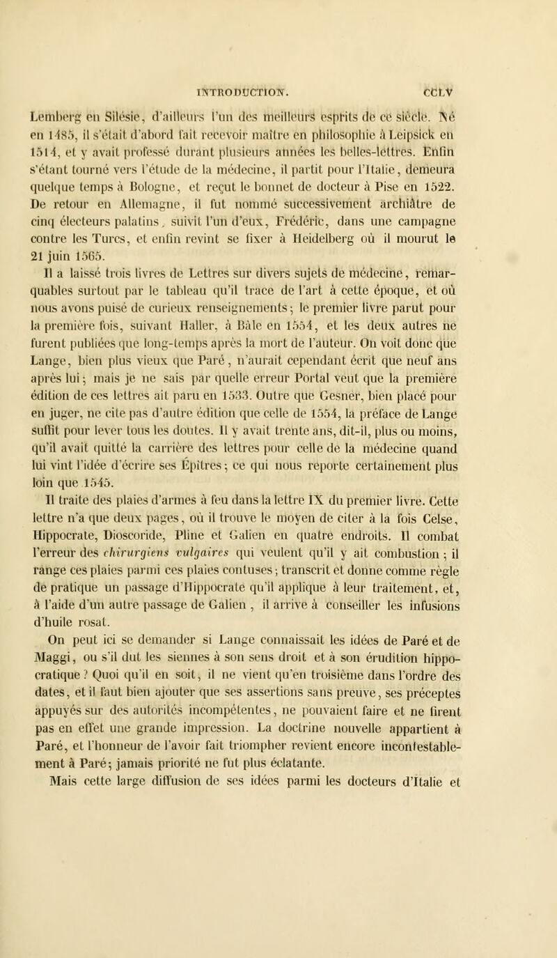 Lemhorg eh Silésie. d'ailleurs l'un des meilleurs esprits de ce siècle. ]\'é en 1485, il s'était d'abord l'ait rebeVoif maître en philosophie à Léipâlck en I5l4, et y avait professé durant plusieurs années les helles-leltros. Enfin s'étant tourné vers l'étude de la médecine, il partit pour l'Italie, demeura quelque temps à Bologne, et reçut le bonnet de docteur à Pise en 1522. De retour en Allemagne, il fut nommé successivement archiâlre de cinq électeurs palatins, suivit l'un d'eux, Frédéric, dans une campagne contre les Turcs, et enfin revint se fixer à Heidelberg où il mourut le 21 juin 1565. Il a laissé trois livres de Lettres sur divers sujets de médecine, remar- quables surtout par le tableau qu'il trace de l'art à cette époque, et où nous avons puisé de curieux renseignements; le premier livre parut pour la première fois, suivant Haller, à Bàle en 1554, et les deux autres ne furent publiées que long-temps après la mort de l'auteur. On voit donc que Lange, bien plus vieux que Paré , n'aurait cependant écrit que neuf ans après lui ; mais je ne sais par quelle erreur Portai veut que la première édition de ces lettres ait paru en 1533. Outre que Gesner, bien placé pour en juger, ne cite pas d'autre édition que celle de 1554, la préface de Lange suffit pour lever tous les doutes. 11 y avait trente ans, dit-il, plus ou moins, qu'il avait quitté la carrière des lettres pour celle de la médecine quand lui vint l'idée d'écrire ses Epîtres ; ce qui nous reporte certainement plus loin que 1545. Il traite des plaies d'armes à feu dans la lettre IX du premier livre. Cette lettre n'a que deux pages, où il trouve le moyen de citer à la fois Celse, Hippocrate, Dioscoride, Pline et Galien en quatre endroits. Il combat l'erreur des chirurgiens vulgaires qui veulent qu'il y ait combustion ; il range ces plaies parmi ces plaies contuses ; transcrit et donne comme règle de pratique un passage d'Hippocrale qu'il applique à leur traitement, et, à l'aide d'un autre passage de Galien , il arrive à conseiller les infusions d'huile rosat. On peut ici se demander si Lange connaissait les idées de Paré et de Maggi, ou s'il dut les siennes à son sens droit et à son érudition hippo- cratique ? Quoi qu'il en soit, il ne vient qu'en troisième dans l'ordre des dates, et il faut bien ajouter que ses assertions sans preuve, ses préceptes appuyés sur des autorités incompétentes, ne pouvaient faire et ne firent pas en effet une grande impression. La doctrine nouvelle appartient à Paré, et l'honneur de l'avoir fait triompher revient encore inconfestable- ment à Paré; jamais priorité ne fut plus éclatante. Mais cette large diffusion de ses idées parmi les docteurs d'Italie et