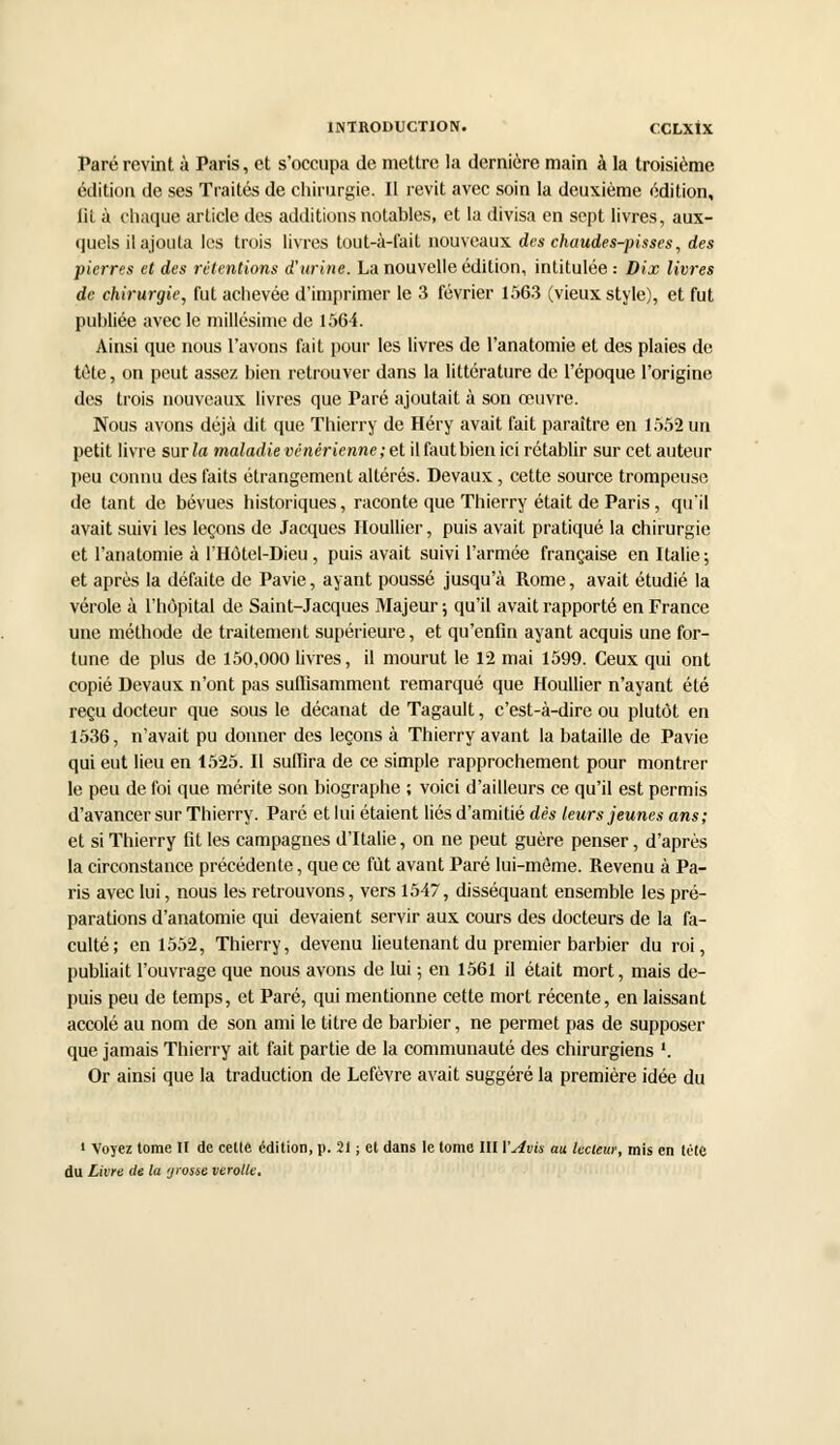 Paré revint à Paris, et s'occupa de mettre la dernière main à la troisième édition de ses Traités de chirurgie. Il revit avec soin la deuxième édition, lit à chaque article des additions notables, et la divisa en sept livres, aux- quels il ajouta les trois livres tout-à-fait nouveaux des chaudes-pisses, des pierres et des rétentions d'urine. La nouvelle édition, intitulée : Dix livres de chirurgie, fut achevée d'imprimer le 3 février 1563 (vieux style), et fut publiée avec le millésime de 1564. Ainsi que nous l'avons fait pour les livres de l'anatomie et des plaies de tète, on peut assez bien retrouver dans la littérature de l'époque l'origine des trois nouveaux livres que Paré ajoutait à son œuvre. Nous avons déjà dit que Thierry de Héry avait fait paraître en 1552 un petit livre sur la maladie vénérienne; et il faut bien ici rétablir sur cet auteur peu connu des faits étrangement altérés. Devaux, cette source trompeuse de tant de bévues historiques, raconte que Thierry était de Paris, qu'il avait suivi les leçons de Jacques Houllier, puis avait pratiqué la chirurgie et l'anatomie à l'Hôtel-Dieu, puis avait suivi l'armée française en Italie ; et après la défaite de Pavie, ayant poussé jusqu'à Rome, avait étudié la vérole à l'hôpital de Saint-Jacques Majeur ; qu'il avait rapporté en France une méthode de traitement supérieure, et qu'enfin ayant acquis une for- tune de plus de 150,000 livres, il mourut le 12 mai 1599. Ceux qui ont copié Devaux n'ont pas suffisamment remarqué que Houllier n'ayant été reçu docteur que sous le décanat de Tagault, c'est-à-dire ou plutôt en 1536, n'avait pu donner des leçons à Thierry avant la bataille de Pavie qui eut lieu en 1525. Il suffira de ce simple rapprochement pour montrer le peu de foi que mérite son biographe ; voici d'ailleurs ce qu'il est permis d'avancer sur Thierry. Paré et lui étaient liés d'amitié dès leurs jeunes ans; et si Thierry fit les campagnes d'Italie, on ne peut guère penser, d'après la circonstance précédente, que ce fut avant Paré lui-même. Revenu à Pa- ris avec lui, nous les retrouvons, vers 1547, disséquant ensemble les pré- parations d'anatomie qui devaient servir aux cours des docteurs de la fa- culté; en 1552, Thierry, devenu lieutenant du premier barbier du roi, publiait l'ouvrage que nous avons de lui ; en 1561 il était mort, mais de- puis peu de temps, et Paré, qui mentionne cette mort récente, en laissant accolé au nom de son ami le titre de barbier, ne permet pas de supposer que jamais Thierry ait fait partie de la communauté des chirurgiens '. Or ainsi que la traduction de Lefèvre avait suggéré la première idée du ' Voyez tome II de celte édition, p. 21 ; et dans le tome III l'Avis au lecteur, mis en lùte du Livre de la grosse verolk.