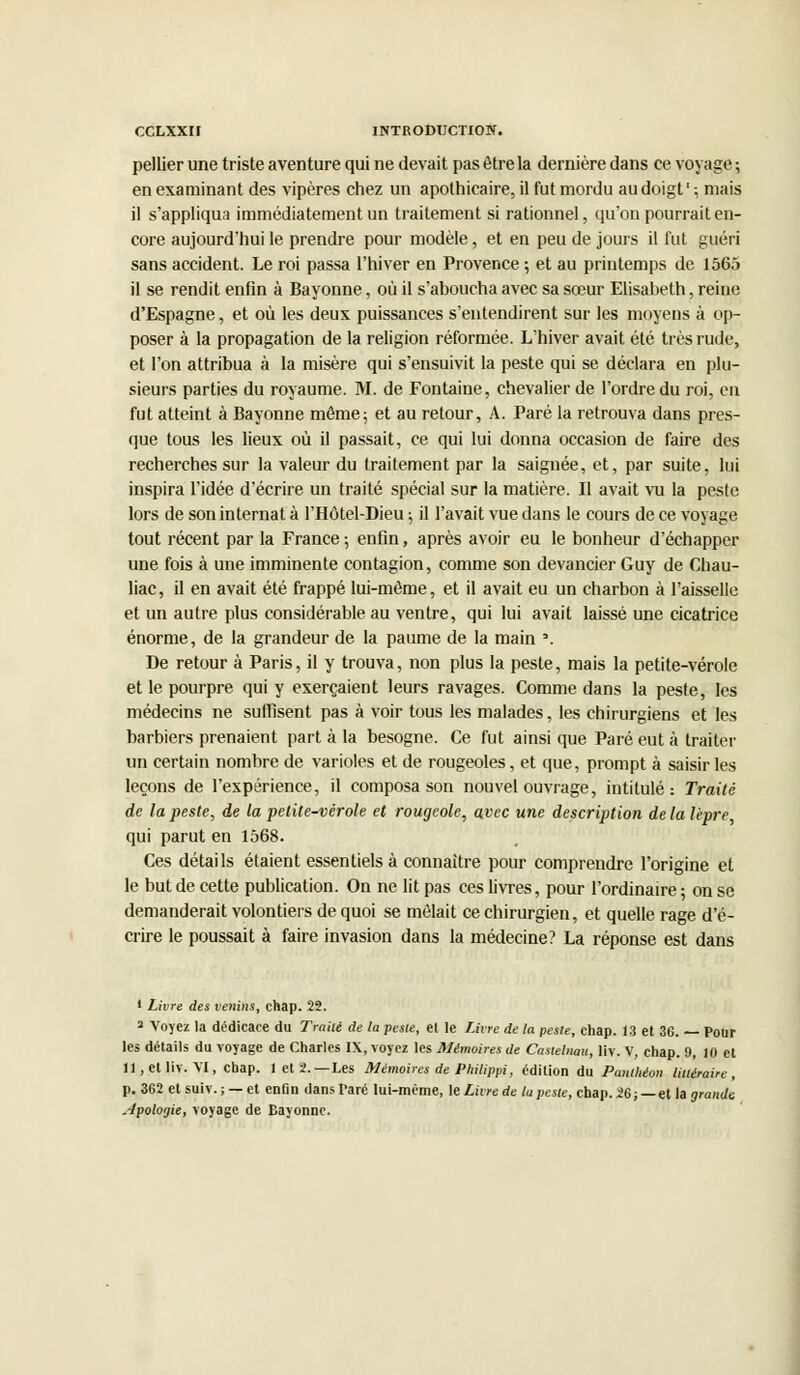 pellier une triste aventure qui ne devait pas être la dernière dans ce voyage; en examinant des vipères chez un apothicaire, il fut mordu au doigt ' ; mais il s'appliqua immédiatement un traitement si rationnel, qu'on pourrait en- core aujourd'hui le prendre pour modèle, et en peu de jours il fut guéri sans accident. Le roi passa l'hiver en Provence; et au printemps de 1565 il se rendit enfin à Bayonne, où il s'aboucha avec sa sœur Elisabeth, reine d'Espagne, et où les deux puissances s'entendirent sur les moyens à op- poser à la propagation de la religion réformée. L'hiver avait été très rude, et l'on attribua à la misère qui s'ensuivit la peste qui se déclara en plu- sieurs parties du royaume. M. de Fontaine, chevalier de l'ordre du roi, en fut atteint à Bayonne môme; et au retour, A. Paré la retrouva dans pres- que tous les lieux où il passait, ce qui lui donna occasion de faire des recherches sur la valeur du traitement par la saignée, et, par suite, lui inspira l'idée d'écrire un traité spécial sur la matière. Il avait vu la peste lors de son internat à l'Hôtel-Dieu ; il l'avait vue dans le cours de ce voyage tout récent par la France ; enfin, après avoir eu le bonheur d'échapper une fois à une imminente contagion, comme son devancier Guy de Chau- liac, il en avait été frappé lui-même, et il avait eu un charbon à l'aisselle et un autre plus considérable au ventre, qui lui avait laissé une cicatrice énorme, de la grandeur de la paume de la main '. De retour à Paris, il y trouva, non plus la peste, mais la petite-vérole et le pourpre qui y exerçaient leurs ravages. Comme dans la peste, les médecins ne suffisent pas à voir tous les malades, les chirurgiens et les barbiers prenaient part à la besogne. Ce fut ainsi que Paré eut à traiter un certain nombre de varioles et de rougeoles, et que, prompt à saisir les leçons de l'expérience, il composa son nouvel ouvrage, intitulé: Traité de la peste, de la petite-vérole et rougeole, avec une description delà lèpre, qui parut en 1568. Ces détails étaient essentiels à connaître pour comprendre l'origine et le but de cette publication. On ne lit pas ces livres, pour l'ordinaire; on se demanderait volontiers de quoi se mêlait ce chirurgien, et quelle rage d'é- crire le poussait à faire invasion dans la médecine? La réponse est dans ' Livre des venins, chap. 22. 2 Voyez la dédicace du Traité de la peste, et le livre de la peste, chap. 13 et 36. — Pour les détails du voyage de Charles IX, voyez les Mémoires de Castelnau, liv. V, chap. 9, 10 et ll.elliv. VI, chap. 1 et 2.—Les Mémoires de Philippi, édition du Panthéon littéraire, p. 362 etsuiv.; — et enûn dans Paré lui-même, le Livre de la peste, chap. 26; — et la grande .-Jpoloijie, voyage de Rayonne.