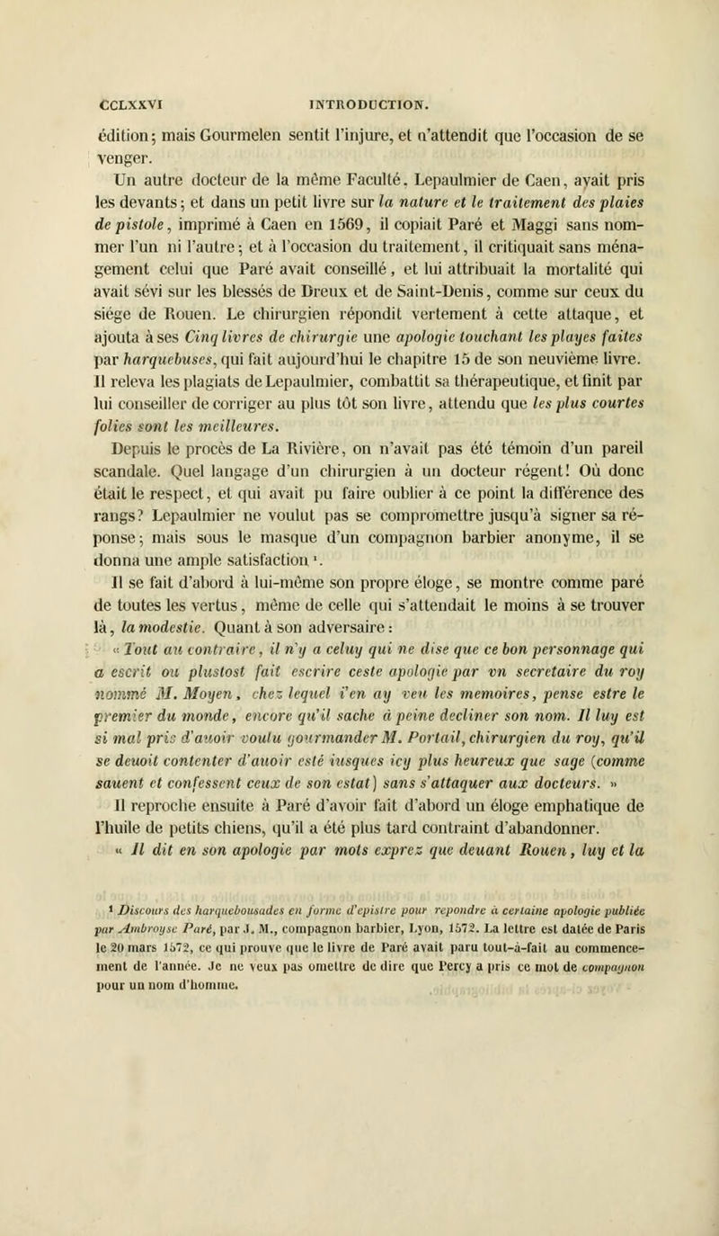 édition; mais Gourmelen sentit l'injure, et n'attendit que l'occasion de se venger. Un autre docteur de la même Faculté, Lepaulmier de Caen, avait pris les devants ; et dans un petit livre sur la nature et le traitement des plaies de pistole, imprimé à Caen en 1569, il copiait Paré et Maggi sans nom- mer l'un ni l'autre; et à l'occasion du traitement, il critiquait sans ména- gement celui que Paré avait conseillé, et lui attribuait la mortalité qui avait sévi sur les blessés de Dreux et de Saint-Denis, comme sur ceux du siège de Rouen. Le chirurgien répondit vertement à cette attaque, et ajouta à ses Cinq livres de chirurgie une apologie touchant les playes faites par harquebuses, qui fait aujourd'hui le chapitre 15 de son neuvième livre. Il releva les plagiats de Lepaulmier, combattit sa thérapeutique, etlinit par lui conseiller de corriger au plus tôt son livre, attendu que les plus courtes folies sont les meilleures. Depuis le procès de La Rivière, on n'avait pas été témoin d'un pareil scandale. Quel langage d'un chirurgien à un docteur régent! Où donc était le respect, et qui avait pu faire oublier à ce point la différence des rangs? Lepaulmier ne voulut pas se compromettre jusqu'à signer sa ré- ponse; mais sous le masque d'un compagnon barbier anonyme, il se donna une ample satisfaction '. Il se fait d'abord à lui-môme son propre éloge, se montre comme paré de toutes les vertus, même de celle qui s'attendait le moins à se trouver là, la modestie. Quant à son adversaire : « Tout au contraire, il n'y a celuy qui ne dise que ce bon personnage qui a escrit ou plustost fait escrire ceste apologie par vn secrétaire du roy nommé M. Moyen, chez lequel i'en ay veu les mémoires, pense estre le premier du monde, encore qu'il sache ci peine décliner son nom. Il luy est si mal pris d'auoir voulu gourmander M. Portail, chirurgien du roy, qu'il se deuoit contenter d'auoir esté iusques icy plus heureux que sage (comme sauent et confessent ceux de son estât) sans s'attaquer aux docteurs. » Il reproche ensuite à Paré d'avoir fait d'abord un éloge emphatique de l'huile de petits chiens, qu'il a été plus tard contraint d'abandonner. « Il dit en son apologie par mots exprez que deuant Rouen, luy et la 1 Discours des harquebousudes en forme d'epistre pour répondre à certaine apologie publiée par Ambroyse Paré, par .1. M., compagnon barbier, Lyon, 1572. La lettre est datée de Paris le 20 mars li>72, ce qui prouve que le livre de Paré avait paru tout-à-fait au commence- ment de l'année. Je ne veux pas omettre de dire que Percy a pris ce mol de compagnon pour un nom d'homme.