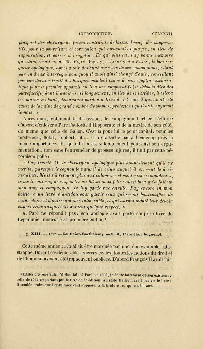 îiVTnomJCTroN. ccr.xxvn pluspart des chirurgiens furent contraints de laisser Vvsage des suppura- tifs, pour la pourriture et corruption qui suruenoit es plages, en lieu de suppuration, et passer à Vegyptiac. Et qui plus est, i'aij bonne mémoire qu'estant seruiteur de M. Pigré (Pigray ), chirurgien à Paris, le bon sei- gneur apologiquc, après'auoir desieuné aucc six de ses compagnons, estant par vn d'eux interrogué pourquoi) il auoit ainsi changé d'auis, conseillant par son dernier traité des harquebousades Vvsage de son egyptiac escharo- tiquepour le premier appareil en lieu des suppuratifs {ie debuois dire des putrefactifs) dont il auoit vsé si longuement, en lieu de se iustificr, il esleva les mains en haut, demandant pardon à Dieu de tel conseil qui auoit esté cause de laruine de grand nombre d'hommes,protestant qu'il ne le suyuroit iamais. » Après quoi, entamant la discussion, le compagnon barbier s'efforce d'abord d'enlever à Paré l'autorité d'IIippocrate et de la mettre de son côté, de môme que celle de Galien. C'est là pour lui le point capital; pour les modernes, Botal, Joubert, etc., il n'y attache pas à beaucoup près la même importance. Et quand il a assez longuement poursuivi son argu- mentation, non sans {'entremêler de grosses injures, il finit par cette pé- roraison polie : « Vay traicté M. le chirurgien apologique plus honnestement qu'il ne mérite, pareeque ie cognoy le naturel de celuy auquel il en veut le dési- rer ainsi. Mais s'il retourne plus aux calomnies et menteries si impudentes, ie me licentieray de respondre au fol selon sa folie : aussi bien qu'a fait un sien amy et compagnon. le luy garde vne estrille. ray encore en mon boitier à un liard d'antidote pour guérir ceux qui seront boursouflez de vaine gloire et d'outrecuidance intolérable, et qui auront oublié leur deuoir enuers ceux ausquels ils doiuent quelque respect. » A. Paré ne répondit pas; son apologie avait porté coup; le livre de Lepaulmier mourut à sa première édition '. § XIII. — 1S72. — La Saint-Barthélémy —Si A. Paré était huguenot. Cette môme année 1572 allait être marquée par une épouvantable cata- strophe. Durant ces déplorables guerres civiles, toutes les notions du droit et de l'honneur avaient été trop souvent oubliées. D'abord François II avait fait • Haller cite une autre édition faite à Paris en 1568; je doute forternentde son existence, celle de 1569 ne portant pas le titre de 2= édition. Au reste Haller n'avait pas vu le livre; il semble croire que Lepaulmier veut s'opposer à la brûlure, ce qui est inexact.