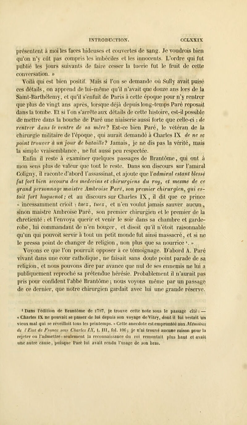 présentent à moi les faces hideuses et couvertes de sang. Je voudrois bien qu'on n'y eût pas compris les imbéciles et les innocents. L'ordre qui fut publié les jours suivants de faire cesser la tuerie fut le fruit de cette conversation. » Voilà qui est bien positif. Mais si l'on se demande où Sully avait puisé ces détails, on apprend de lui-même qu'il n'avait que douze ans lors de la Saint-Barthélémy, et qu'il s'enfuit de Paris à cette époque pour n'y rentrer que plus de vingt ans après, lorsque déjà depuis long-temps Paré reposait dans la tombe. Et si l'on s'arrête aux détails de cette histoire, est-il possible de mettre dans la bouche de Paré une niaiserie aussi forte que celle-ci : de rentrer dans le ventre de sa mère? Est-ce bien Paré, le vétéran de la chirurgie militaire de l'époque, qui aurait demandé à Charles IX de ne se point trouver à un jour de bataille? Jamais, je ne dis pas la vérité, mais la simple vraisemblance, ne fut aussi peu respectée. Enfin il reste à examiner quelques passages de Brantôme, qui ont à mon sens plus de valeur que tout le reste. Dans son discours sur l'amiral Coligny, il raconte d'abord l'assassinat, et ajoute que Yadmiral estant blessé fut fort bien secouru des médecins et chirurgiens du roy, et mesme de ce grand personnage maistre Ambroise Paré, son premier chirurgien, qui es- toit fort huguenot ; et au discours sur Charles IX, il dit que ce prince « incessamment crioit : tuez, tuez, et n'en voulut jamais sauver aucun, sinon maistre Ambroise Paré, son premier chirurgien et le premier de la chrétienté : et l'envoya quérir et venir le soir dans sa chambre et garde- robe, lui commandant de n'en bouger, et disoit qu'il n'étoit raisonnable qu'un qui pouvoit servir à tout un petit monde fut ainsi massacré, et si ne le pressa point de changer de religion, non plus que sa nourrice '. » Voyons ce que l'on pourrait opposer à ce témoignage. D'abord A. Paré vivant dans une cour catholique, ne faisait sans doute point parade de sa religion, et nous pouvons dire par avance que nul de ses ennemis ne lui a publiquement reproché sa prétendue hérésie. Probablement il n'aurait pas pris pour confident l'abbé Brantôme ; nous voyons même par un passage de ce dernier, que notre chirurgien gardait avec lui une grande réserve. •Dans l'édition de Brantôme de 1787, je trouve cette note sous le passage cité: — « Charles IX ne pouvait se passer de lui depuis son voyage deVitry, dont il lui restait un vieux mal qui se réveilloit tous les printemps. « Cette anecdote estempruntéé aui mémoires de l'Eiai de France sous Charles IX, t. III, fol. 10G ; je n'ai trouvé aucune raison pour la rejeter ou l'admettre: seulement la reconnaissance du roi remontait plus haut et avait une autre cause, puisque Paré lui avait rendu l'usage de son bras.