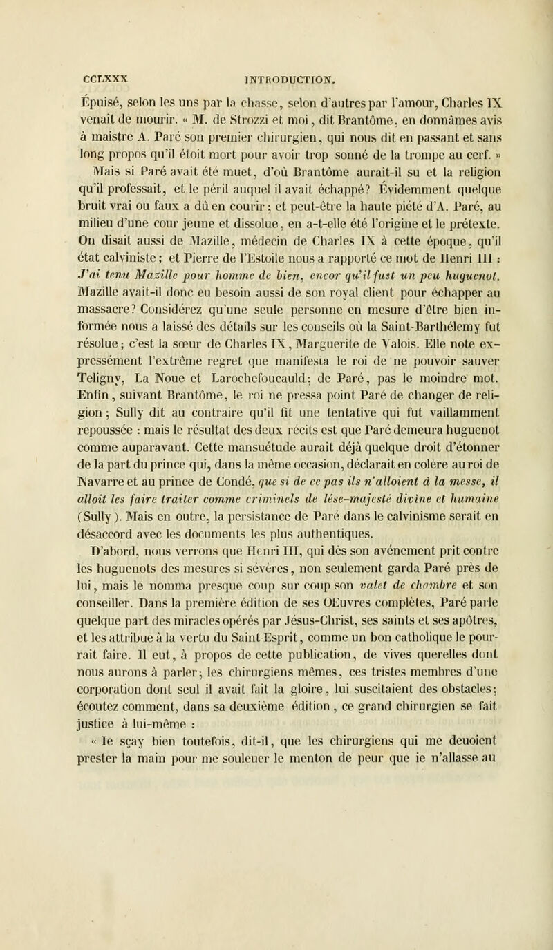 Épuisé, selon les uns par la chasse, selon d'autres par l'amour, Charles IX venait de mourir. « M. de Strozzi et moi, dit Brantôme, en donnâmes avis à maistre A. Paré son premier chirurgien, qui nous dit en passant et sans long propos qu'il étoit mort pour avoir trop sonné de la trompe au cerf. » Mais si Paré avait été muet, d'où Brantôme aurait-il su et la religion qu'il professait, et le péril auquel il avait échappé? Évidemment quelque bruit vrai ou faux a dû en courir ; et peut-être la haute piété d'A. Paré, au milieu d'une cour jeune et dissolue, en a-t-elle été l'origine et le prétexte. On disait aussi de Mazille, médecin de Charles IX à cette époque, qu'il état calviniste ; et Pierre de l'Estoile nous a rapporté ce mot de Henri III : J'ai tenu Mazille pour homme de bien, encor qu'il fust un peu huguenot. Mazille avait-il donc eu besoin aussi de son royal client pour échapper au massacre? Considérez qu'une seule personne en mesure d'être bien in- formée nous a laissé des détails sur les conseils où la Saint-Barthélémy fut résolue ; c'est la sœur de Charles IX, Marguerite de Valois. Elle note ex- pressément l'extrême regret que manifesta le roi de ne pouvoir sauver Teligny, La Noue et Larochefoucauld; de Paré, pas le moindre mot. Enfin, suivant Brantôme, le. roi ne pressa point Paré de changer de reli- gion ; Sully dit au contraire qu'il fit une tentative qui fut vaillamment repoussée : mais le résultat des deux récits est que Paré demeura huguenot comme auparavant. Cette mansuétude aurait déjà quelque droit d'étonner de la part du prince qui, dans la même occasion, déclarait en colère au roi de Navarre et au prince de Condé, que si de ce pas ils n'alloient à la messe, il alloit les faire traiter comme criminels de lése-majestc divine et humaine (Sully ). Mais en outre, la persistance de Paré dans le calvinisme serait en désaccord avec les documents les plus authentiques. D'abord, nous verrons que Henri III, qui dès son avènement prit contre les huguenots des mesures si sévères, non seulement garda Paré près de lui, mais le nomma presque coup sur coup son valet de chambre et son conseiller. Dans la première édition de ses OEuvres complètes, Paré parle quelque part des miracles opérés par Jésus-Christ, ses saints et ses apôtres, et les attribue à la vertu du Saint Esprit, comme un bon catholique le pour- rait faire. 11 eut, à propos de cette publication, de vives querelles dont nous aurons à parler; les chirurgiens mêmes, ces tristes membres d'une corporation dont seul il avait fait la gloire, lui suscitaient des obstacles; écoutez comment, dans sa deuxième édition, ce grand chirurgien se fait justice à lui-même :  le sçay bien toutefois, dit-il, que les chirurgiens qui me deuoient prester la main pour me souleuer le menton de peur que ie n'allasse au