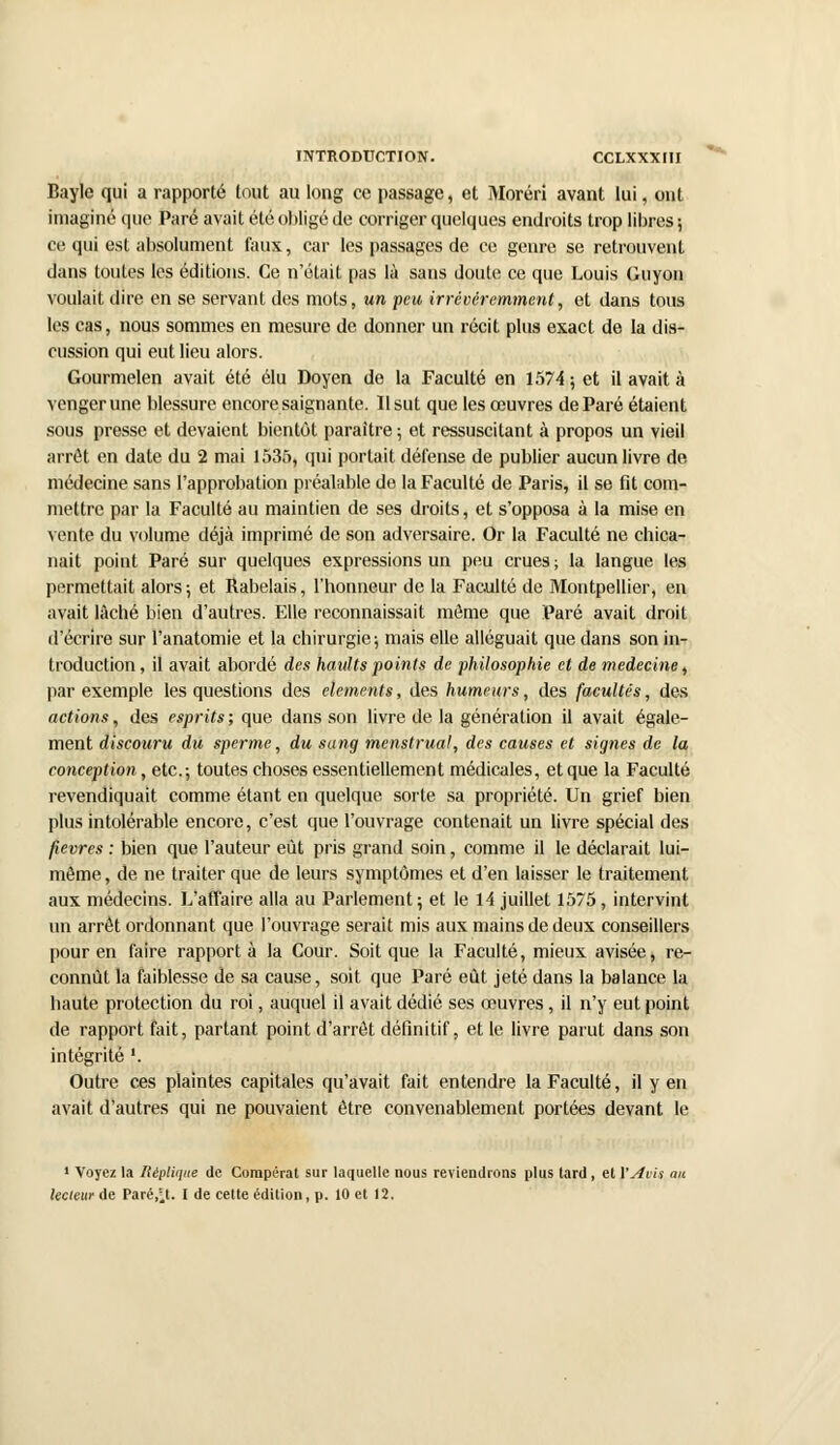 Bayle qui a rapporté tout au long ce passage, et Moréri avant lui, ont imaginé que Paré avait été obligé de corriger quelques endroits trop libres ; ce qui est absolument faux, car les passages de ce genre se retrouvent dans toutes les éditions. Ce n'était pas là sans doute ce que Louis Guyon voulait dire en se servant des mots, un peu irrévéremment, et dans tous les cas, nous sommes en mesure de donner un récit plus exact de la dis- cussion qui eut lieu alors. Gourmelen avait été élu Doyen de la Faculté en 1574 ; et il avait à venger une blessure encore saignante. Il sut que les œuvres de Paré étaient sous presse et devaient bientôt paraître ; et ressuscitant à propos un vieil arrêt en date du 2 mai 1535, qui portait défense de publier aucun livre de médecine sans l'approbation préalable de la Faculté de Paris, il se fit com- mettre par la Faculté au maintien de ses droits, et s'opposa à la mise en vente du volume déjà imprimé de son adversaire. Or la Faculté ne chica- nait point Paré sur quelques expressions un peu crues; la langue les permettait alors ; et Rabelais, l'honneur de la Faculté de Montpellier, en avait lâché bien d'autres. Elle reconnaissait môme que Paré avait droit d'écrire sur l'anatomie et la chirurgie; mais elle alléguait que dans son in- troduction , il avait abordé des haults points de philosophie et de médecine, par exemple les questions des éléments, des humeurs, des facultés, des actions, des esprits ; que dans son livre de la génération il avait égale- ment discouru du sperme, du sang menstrual, des causes et signes de la conception , etc.-, toutes choses essentiellement médicales, et que la Faculté revendiquait comme étant en quelque sorte sa propriété. Un grief bien plus intolérable encore, c'est que l'ouvrage contenait un livre spécial des fièvres : bien que l'auteur eût pris grand soin, comme il le déclarait lui- môme , de ne traiter que de leurs symptômes et d'en laisser le traitement aux médecins. L'affaire alla au Parlement; et le 14 juillet 1575, intervint un arrêt ordonnant que l'ouvrage serait mis aux mains de deux conseillers pour en faire rapporta la Cour. Soit que la Faculté, mieux avisée, re- connût la faiblesse de sa cause, soit que Paré eût jeté dans la balance la haute protection du roi, auquel il avait dédié ses œuvres, il n'y eut point de rapport fait, partant point d'arrêt définitif, et le livre parut dans son intégrité '. Outre ces plaintes capitales qu'avait fait entendre la Faculté, il yen avait d'autres qui ne pouvaient être convenablement portées devant le 1 Voyez la Réplique de Compérat sur laquelle nous reviendrons plus lard, et l'Avis an lecteur de Parent. I de cette édition, p. 10 et 12.