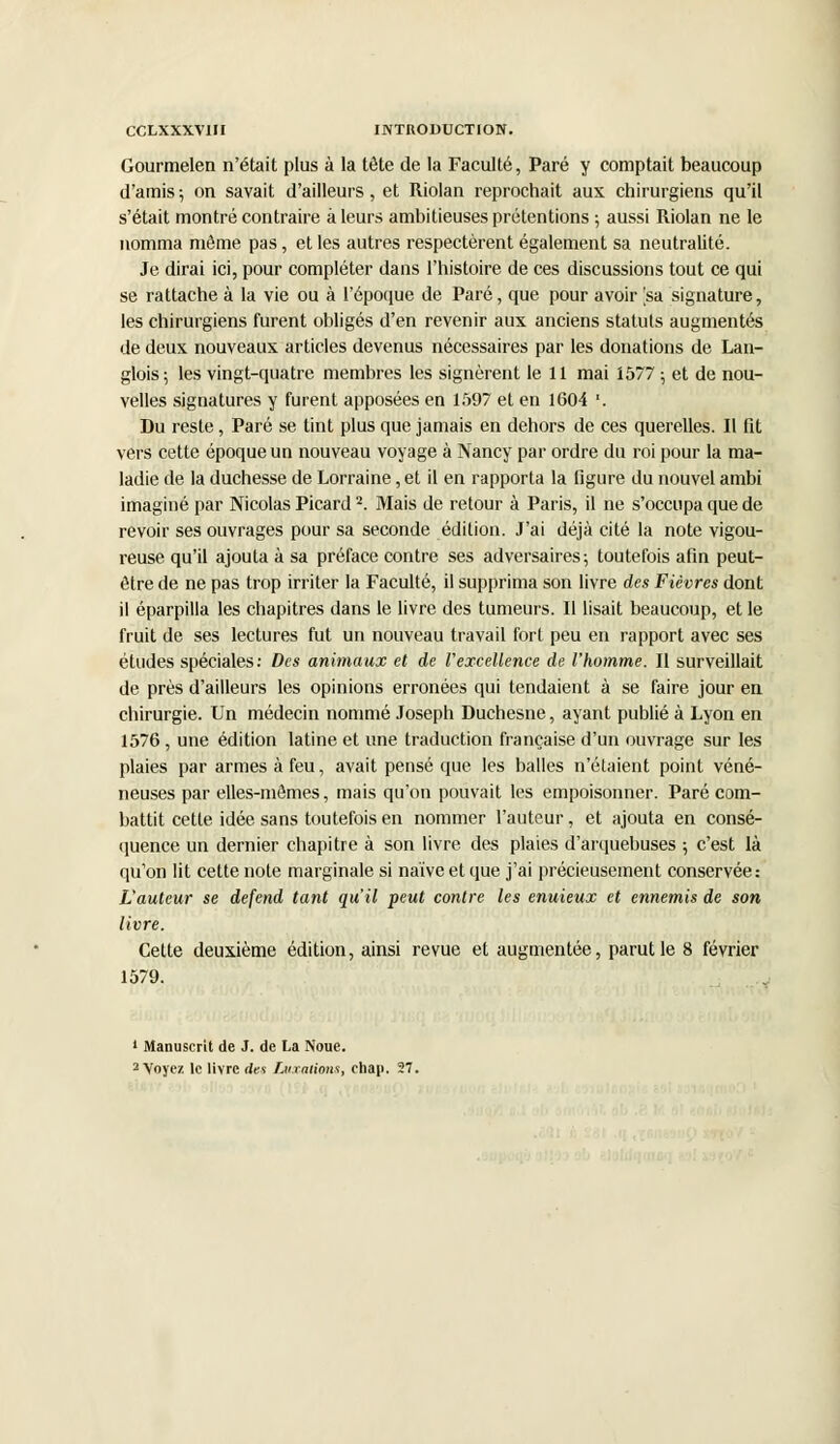 Gourmelen n'était plus à la tête de la Faculté, Paré y comptait beaucoup d'amis ; on savait d'ailleurs, et Riolan reprochait aux chirurgiens qu'il s'était montré contraire à leurs ambitieuses prétentions ; aussi Riolan ne le nomma même pas, et les autres respectèrent également sa neutralité. Je dirai ici, pour compléter dans l'histoire de ces discussions tout ce qui se rattache à la vie ou à l'époque de Paré, que pour avoir [sa signature, les chirurgiens furent obligés d'en revenir aux anciens statuts augmentés de deux nouveaux articles devenus nécessaires par les donations de Lan- glois ; les vingt-quatre membres les signèrent le 11 mai 1577 ; et de nou- velles signatures y furent apposées en 1597 et en 1604 '. Du reste, Paré se tint plus que jamais en dehors de ces querelles. Il fit vers cette époque un nouveau voyage à Nancy par ordre du roi pour la ma- ladie de la duchesse de Lorraine, et il en rapporta la figure du nouvel ambi imaginé par Nicolas Picard2. Mais de retour à Paris, il ne s'occupa que de revoir ses ouvrages pour sa seconde édition. J'ai déjà cité la note vigou- reuse qu'il ajouta à sa préface contre ses adversaires ; toutefois afin peut- être de ne pas trop irriter la Faculté, il supprima son livre des Fièvres dont il éparpilla les chapitres dans le livre des tumeurs. Il lisait beaucoup, et le fruit de ses lectures fut un nouveau travail fort peu en rapport avec ses études spéciales: Des animaux et de l'excellence de l'homme. Il surveillait de près d'ailleurs les opinions erronées qui tendaient à se faire jour en chirurgie. Un médecin nommé Joseph Duchesne, ayant publié à Lyon en 1576, une édition latine et une traduction française d'un ouvrage sur les plaies par armes à feu, avait pensé que les balles n'étaient point véné- neuses par elles-mêmes, mais qu'on pouvait les empoisonner. Paré com- battit cette idée sans toutefois en nommer l'auteur, et ajouta en consé- quence un dernier chapitre à son livre des plaies d'arquebuses ; c'est là qu'on lit cette note marginale si naïve et que j'ai précieusement conservée: L'auteur se défend tant qu'il peut contre les enuieux et ennemis de son livre. Cette deuxième édition, ainsi revue et augmentée, parut le 8 février 1579. 1 Manuscrit de J. de La Noue. 2 Voyez le livre des Luxations, chap. 27.