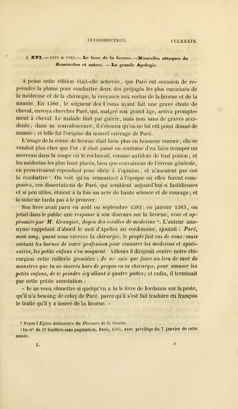 § XVI. — 157!) à 1S83.— le livre de la licorne.—Nouvelles attaques de Gourmclen et autres. — lia grande Apologie. A peine cette édition était-elle achevée, que Paré eut occasion de re- prendre la plume pour combattre deux des préjugés les plus enracinés de la médecine et de la chirurgie, la croyance aux vertus de la licorne et de la mumie. En 1580, le seigneur des Ursins ayant fait une grave chute de cheval, envoya chercher Paré, qui, malgré son grand âge, arriva prompte- ment à cheval. Le malade finit par guérir, mais non sans de graves acci- dents; dans sa convalescence, il s'étonna qu'on ne lui eût point donné de mumie ; et telle fut l'origine du nouvel ouvrage de Paré. L'usage de la corne de licorne était bien plus en honneur encore ; elle se vendait plus cher que l'or : il était passé en coutume d'en faire tremper un morceau dans la coupe où le roi buvait, comme antidote de tout poison ; et les médecins les plus haut placés, bien que convaincus de l'erreur générale, en prescrivaient cependant pour obéir à l'opinion, et n'auraient pas osé la combattre '. On voit qu'en remontant à l'époque où elles furent com- posées, ces dissertations de Paré, qui semblent aujourd'hui si fastidieuses et si peu utiles, étaient à la fois un acte de haute science et de courage ; et la suite ne tarda pas à le prouver. Son livre avait paru en août ou septembre 1582; en janvier 1583, on jetaitdansle public une rcsponse à son discours sur la licorne, veue et ap- prouuéepar M. Grangier, doyen des encolles de médecine '. L'auteur ano- nyme rappelant d'abord le mot d'Apelles au cordonnier, ajoutait : Paré, mon amy, quant vous exercez la chirurgie, le peuple fait cas de vous: mais sortant les bornes de votre profession pour censurer les médecins et apoti- caires, les petits enfans s'en moquent. Ailleurs il dirigeait contre notre chi- rurgien cette raillerie grossière : Je ne sais que faire au lieu de tant de monstres que tu as insérés hors de propos en ta chirurgie, pour amuser les petits enfans, de te peindre icy allant à quatre pattes; et enfin, il terminait par cette petite annotation : « le ne veux obmettre si quelqu'vn a lu le livre de Iordanus sur la peste, qu'il n'a besoing de celuy de Paré, parce qu'il s'est fait traduire en françois le traité qu'il y a inséré de la licorne. » 1 Voyez VEfîlre dédicatoire du Discours de la licorne. 2 In-8° de 12 feuillets sans pagination. Paris, 1583, avec privilège du 7 janvier de cette année. I. s