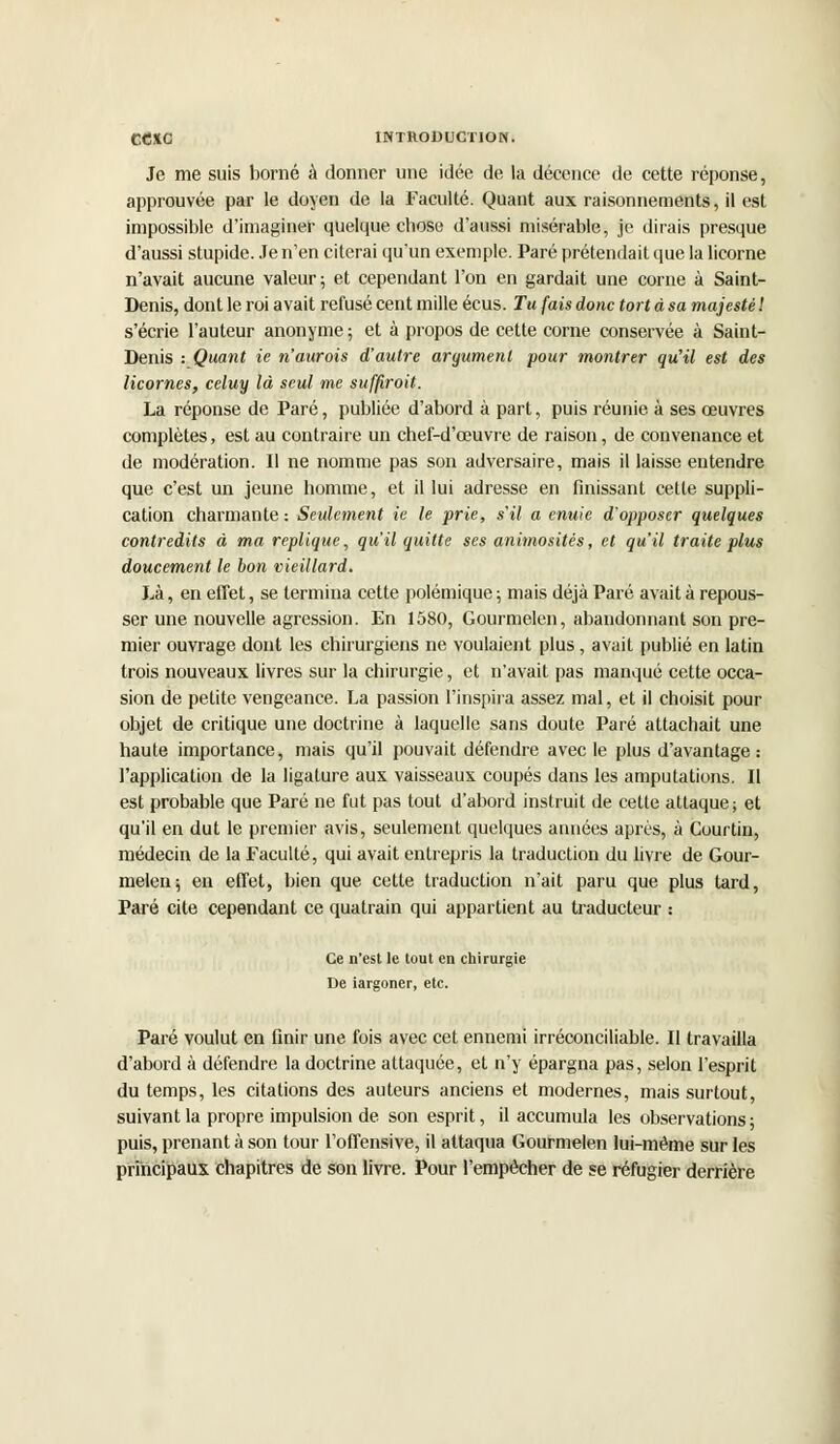 Je me suis borné à donner une idée de la décence de cette réponse, approuvée par le doyen de la Faculté. Quant aux raisonnements, il est impossible d'imaginer quelque chose d'aussi misérable, je dirais presque d'aussi stupide. Je n'en citerai qu'un exemple. Paré prétendait que la licorne n'avait aucune valeur; et cependant l'on en gardait une corne à Saint- Denis, dont le roi avait refusé cent mille écus. Tu fais donc tort à sa majesté ! s'écrie l'auteur anonyme ; et à propos de cette corne conservée à Saint- Denis : Quant ie n'aurois d'autre argument pour montrer qu'il est des licornes, celuy là seul me suffiroit. La réponse de Paré, publiée d'abord à part, puis réunie à ses œuvres complètes, est au contraire un chef-d'œuvre de raison, de convenance et de modération. Il ne nomme pas son adversaire, mais il laisse entendre que c'est un jeune homme, et il lui adresse en finissant cette suppli- cation charmante : Seulement ie le prie, s'il a enuie d'opposer quelques contredits à ma réplique, qu'il quitte ses animositis, et qu'il traite plus doucement le bon vieillard. J,à, en effet, se termina cette polémique; mais déjà Paré avait à repous- ser une nouvelle agression. En 1580, Gourmelen, abandonnant son pre- mier ouvrage dont les chirurgiens ne voulaient plus, avait publié en latin trois nouveaux livres sur la chirurgie, et n'avait pas manqué cette occa- sion de petite vengeance. La passion l'inspira assez mal, et il choisit pour objet de critique une doctrine à laquelle sans doute Paré attachait une haute importance, mais qu'il pouvait défendre avec le plus d'avantage: l'application de la ligature aux vaisseaux coupés dans les amputations. II est probable que Paré ne fut pas tout d'abord instruit de celle attaque; et qu'il en dut le premier avis, seulement quelques années après, à Courtin, médecin de la Faculté, qui avait entrepris la traduction du livre de Gour- melen; en effet, bien que cette traduction n'ait paru que plus tard, Paré cite cependant ce quatrain qui appartient au traducteur : Ce n'est le tout en chirurgie De iargoner, etc. Paré voulut en finir une fois avec cet ennemi irréconciliable. Il travailla d'abord à défendre la doctrine attaquée, et n'y épargna pas, selon l'esprit du temps, les citations des auteurs anciens et modernes, mais surtout, suivant la propre impulsion de son esprit, il accumula les observations ; puis, prenant à son tour l'offensive, il attaqua Gourmelen lui-même sur les principaux chapitres de son livre. Pour l'empêcher de se réfugier derrière