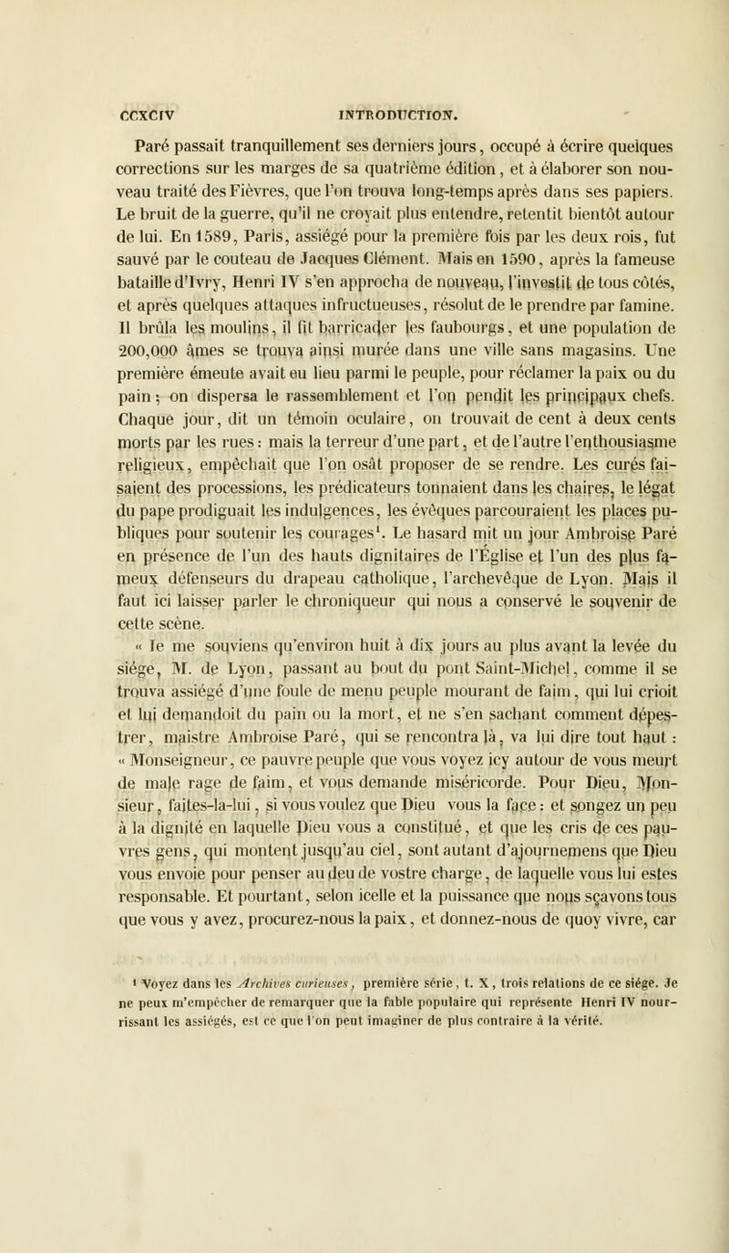 Paré passait tranquillement ses derniers jours, occupé à écrire quelques corrections sur les marges de sa quatrième édition, et à élaborer son nou- veau traité des Fièvres, que l'on trouva long-temps après dans ses papiers. Le bruit de la guerre, qu'il ne croyait plus entendre, retentit bientôt autour de lui. En 1589, Paris, assiégé pour la première rois par les deux rois, fut sauvé par le couteau de Jacques Clément. Mais en 1590, après la fameuse bataille d'Ivry, Henri IV s'en approcha de nouveau, l'investit (le tous côtés, et après quelques attaques infructueuses, résolut de le prendre par famine. Il brûla les moulins, il fit barricader les faubourgs, et une population de 200,000 âmes se trouva ainsi murée dans une ville sans magasins. Une première émeute avait eu lieu parmi le peuple, pour réclamer la paix ou du pain ; on dispersa le rassemblement et l'on pendit les principaux chefs. Chaque jour, dit un témoin oculaire, on trouvait de cent à deux cents morts par les rues : mais la terreur d'une part, et de l'autre l'enthousiasme religieux, empêchait que l'on osât proposer de se rendre. Les curés fai- saient des processions, les prédicateurs tonnaient dans les chaires, le légat du pape prodiguait les indulgences, les évoques parcouraient les places pu- bliques pour soutenir les courages1. Le hasard mit un jour Ambroise Paré en présence de l'un des hauts dignitaires de l'Eglise et l'un des p|us fa- meux défenseurs du drapeau catholique, l'archevêque de Lyon. Mais il faut ici laisser parler le chroniqueur qui nous a conservé le souvenir de celte scène. « le me souviens qu'environ huit à dix jours au plus avant la levée du siège, M. de Lyon, passant au bout du pont Saint-Miche!, comme il se trouva assiégé d'une foule de menu peuple mourant de faim, qui lui crioit et lui demandoit du pain ou la mort, et ne s'en sachant comment dppes- trer, maistre Ambroise Paré, qui se rencontra là, va lui dire tout haut : « Monseigneur, ce pauvre peuple que vous voyez icy autour de vous meurt de maie rage de faim, et vous demande miséricorde. Pour Dieu, Mon- sieur, faites-la-lui, si vous voulez que Dieu vous la face : et songez un peu à la dignité en laquelle Dieu vous a constitué, et que les cris de ces pau- vres gens, qui montent jusqu'au ciel, sont autant d'ajournemens que Dieu vous envoie pour penser au deu de vostre charge, de laquelle vous lui estes responsable. Et pourtant, selon icelle et la puissance que nous sçavonstous que vous y avez, procurez-nous la paix, et donnez-nous de quoy vivre, car 1 Voyez dans les Archives curieuses, première série , t. X , trois reialions de ce siège. Je ne peux m'empccher de remarquer que la fable populaire qui représente Henri IV nour- rissant les assiégés, est ce que l'on peut imaginer de plus contraire à la vérité.