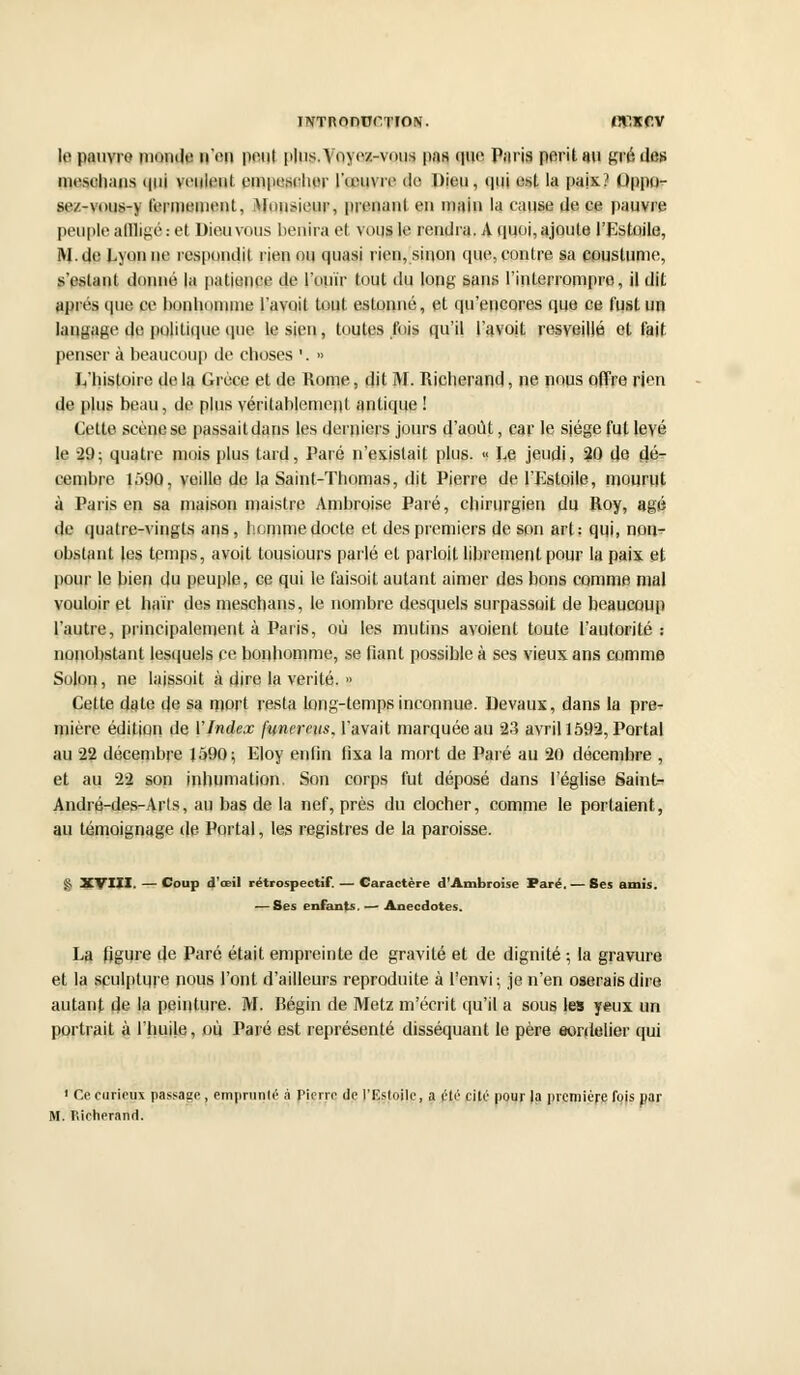 IlVTROnon'ION. «ÎÏ1KCV le pauvre monde n'en peut plus. Voyez-vous pas que Paris périt au gré des mesch.uis qui veulent cmposchor l'œuvre de Dion, qui est la paix? Oppo- sez-vous-y fermement. Monsieur, prenant en main la cause de ce pauvre peuple alllifié : et Dieu vous bénira el voqg le rendra. A quoi, ajoute l'Lstoile, RJ.de Lyon ne respoiulil rien ou quasi rien, sinon que, contre sa coustunie, s'eslant donné la patience de l'ouïr tout du long sans l'interrompro, il dit après que ce bonhomme l'avait tout estonné, et qu'encores que ce fust un langage de politique que le sien, toutes fois qu'il l'avoit resveillé el fait penser à beaucoup de choses '. •> L'histoire de la Grèce et de Rome, dit M. Richerand, ne nous offre rien de plus beau, de plus véritablement antique! Cette scène se passait dans les derniers jours d'août, car le siège fut levé le 29; quatre mois plus tard, Paré n'existait plus. « Le jeudi, 20 do dé- cembre l.*>90, veille de la Saint-Thomas, dit Pierre de l'Estoile, mourut à Paris en sa maison maistre Ambroise Paré, chirurgien du Roy, âgé de quatre-vingts ans, homme docte et des premiers de son art; qui, non- obstant les temps, avoit tousiours parlé et parloit librement pour la paix et pour le bien du peuple, ce qui le faisoit autant aimer des bons comme mal vouloir et haïr des meschans, le nombre desquels surpassait de beaucoup l'autre, principalement à Paris, où les mutins avoient toute l'autorité: nonobstant lesquels ce bonhomme, se fiant possible à ses vieux ans comme Solon, ne laissoit à dire la vérité. » Cette date de sa mort resta long-temps inconnue. Devaux, dans la pre^ mière édition de VIndex funereus. l'avait marquée au 23 avril 1592, Portai au 22 décembre 1Ô90; Eloy enfin fixa la mort de Paré au 20 décembre , et au 22 son inhumation. Son corps fut déposé dans l'église Saint- André-des-Arls, au bas de la nef, près du clocher, comme le portaient, au témoignage de Portai, les registres de la paroisse. g, XVIII. — Coup d'œil rétrospectif. — Caractère d'Ambroise Paré. — Ses amis. — Ses enfants. — Anecdotes. La figure de Paré était empreinte de gravité et de dignité ; la gravure et la sculpture nous l'ont d'ailleurs reproduite à l'envi; je n'en oserais dire autant de la peinture. M. Bégin de Metz m'écrit qu'il a sous les yeux un portrait à l'huile, ou Paré est représenté disséquant le père eordelier qui 1 Ce curieux passage, emprunté à Pierre de l'Iîstoile, a été cité pour la première fois par M. nicherand.