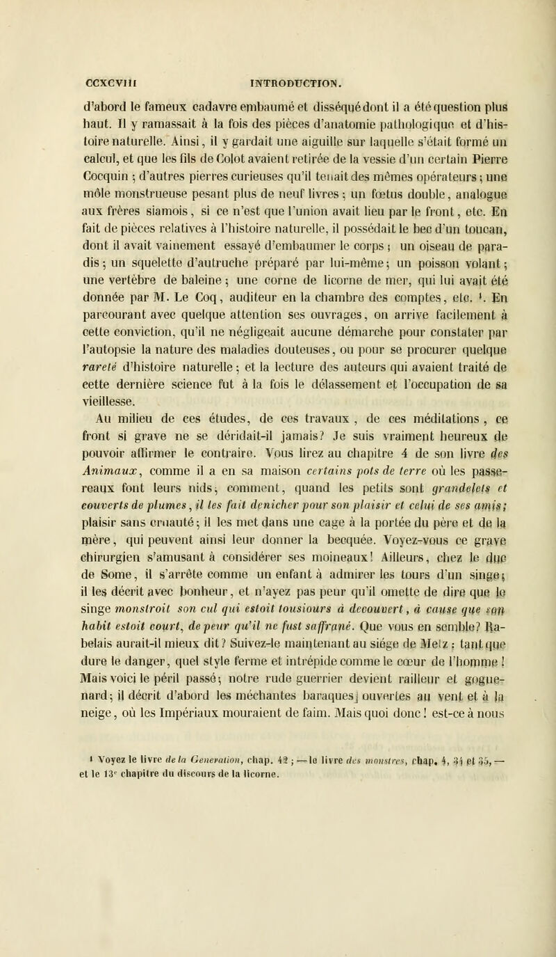 d'abord le fameux cadavre embaumé et disséquédont il a été question plus haut. Il y ramassait à la fois des pièces d'anatomie pathologique et d'his- toire naturelle. Ainsi, il y gardait une aiguille sur laquelle s'était formé un calcul, et que les fils de Colot avaient retirée de la vessie d'un certain Pierre Cocquin ; d'autres pierres curieuses qu'il tenait des mêmes opérateurs ; une môle monstrueuse pesant plus de neuf livres ; un fœtus double, analogue aux frères siamois, si ce n'est que l'union avait lieu par le front, etc. En fait de pièces relatives à l'histoire naturelle, il possédait le bec d'un toucan, dont il avait vainement essayé d'embaumer le corps ; un oiseau de para- dis; un squelette d'autruche préparé par lui-même; un poisson volant; une vertèbre de baleine ; une corne de licorne de mer, qui lui avait été donnée par M. Le Coq, auditeur en la chambre des comptes, etc. '. En parcourant avec quelque attention ses ouvrages, on arrive facilement à cette conviction, qu'il ne négligeait aucune démarche pour constater par l'autopsie la nature des maladies douteuses, ou pour se procurer quelque rareté d'histoire naturelle ; et la lecture des auteurs qui avaient traité de cette dernière science fut à la fois le délassement et l'occupation de sa vieillesse. Au milieu de ces études, de ces travaux , de ces méditations , ce front si grave ne se déridait-il jamais? Je suis vraiment heureux de pouvoir affirmer le contraire. Vous lirez au chapitre 4 de son livre des Animaux, comme il a en sa maison certains pots de terre où les passe- reaux font leurs nids; comment, quand les petits sont grandelets et couverts de plumes, il les fait dénicher pour son plaisir et celui de ses amis; plaisir sans cruauté; il les met dans une cage à la portée du père et de la mère, qui peuvent ainsi leur donner la becquée. Voyez-vous ce grave chirurgien s'amusant à considérer ses moineaux! Ailleurs, chez le duc de Some, il s'arrête comme un enfant à admirer les tours d'un singe; il les décrit avec bonheur, et n'ayez pas peur qu'il omette de dire que jo singe monslroit son cul qui estoit tousiours à découvert, à cause que s:q\\ habit estoit court, de peur qu'il ne fust saffrané. Que vous en semble? Ra- belais aurait-il mieux dit ? Suivez-le maintenant au siège de Metz : tant que dure le danger, quel style ferme et intrépide comme le cœur de l'homme 1 Mais voici le péril passé; notre rude guerrier devient railleur et gogue- nard; il décrit d'abord les méchantes baraques] ouvertes au vent et à la neige, où les Impériaux mouraient de faim. Mais quoi donc ! est-ce à nous > Voyez le livre delà Génération, chap. 42 ; — lo livre des manstvee, chap. 4, 3j et 35, - et le 13' chapitre du discours de la licorne.