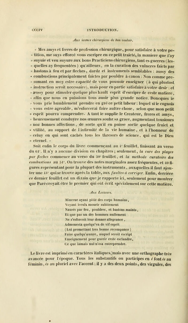 Aux ieunes chirurgiens de bon vouloir. « Mes amys et frères de profession chirurgique, pour satisfaire à votre pe- » tilion, me suys efforcé vous escripre en ce petit traiclé, la manière que i'ay » suyuie et veu suyure aux bons Practiciens chirurgiens, tant es guerres (les- » quelles ay fréquentées ) qu'ailleurs, eu la curation des vulneres faicts par « bastons à feu et par flèches, dardz et instruments semblables : aussy des » combustions principalement faictes par pouldre à canon : Non comme pre- » sumant en moy estre capacité de vous pouuoir enseigner (à qui plustost » instruction serait nécessaire), mais pour en partie satisfaire à votre désir : et «aussy pour stimuler quelque plus bault esprit d'escripre de ceste matière, » affin que nous en puissions tous auoir plus grande notice. Doncques ie » vous prie humblement prendre en gré ce petit labeur: lequel siie cognois » vous estre agréable, m'esforcerai faire aullre chose, selon que mon petit «esprit pourra comprendre. A tant ie supplie le Créateur, frères et amys, « heureusement conduyre nos œuures soubz sa grâce, augmentant tousiours « noz bonnes affections, de sorte qu'il en puisse sortir quelque fruict et » vtilité, au support de 1 infirmité de la vie humaine, et à l'honneur de » celuy en qui sont cachés tous les thresors de science, qui est le Dieu » éternel. » Suit enfin le corps du livre commençant au 4e feuillet, finissant au verso du 61e. Il.n'y a aucune division en chapitres ; seulement, la cure des playes par /lèches commence au verso du 30e feuillet, et la méthode curatoire des combustions au 51e. On trouve des notes marginales assez fréquentes, et 40 fi- gures représentant pour la plupart des instruments , auxquelles il faut ajou- ter une 41' quise trouve après la table, aux faillies à corriger. Enfin, derrière ce dernier feuillet est un dizain que je rapporte ici, seulement pour montrer que Paré croyait être le premier qui eût écrit spécialement sur cette matière. Aux Lecteurs. Minerue ayant pilié des corps humains, Voyant ioeulx mourir subitement Naurés par feu, pouldres, et bastons maints, Et que pas un des hommes nullement Ne s'esforcoit leur donner allégeance , Admonesta quelqu'vn de vif esprit (Lui promettant très bonne recompance) Faire quelqu'œuure, auquel seroit escript Enseignement pour guérir ceste esclandre, Ce que iamais nul n'osa entreprendre. Le livre est imprimé en caractères italiques,[mais avec une orlhographe très avancée pour l'époque. Tous les substantifs ou participes en c font ée au féminin, es au pluriel avec l'accent ; il y a des deux points, des virgules, des