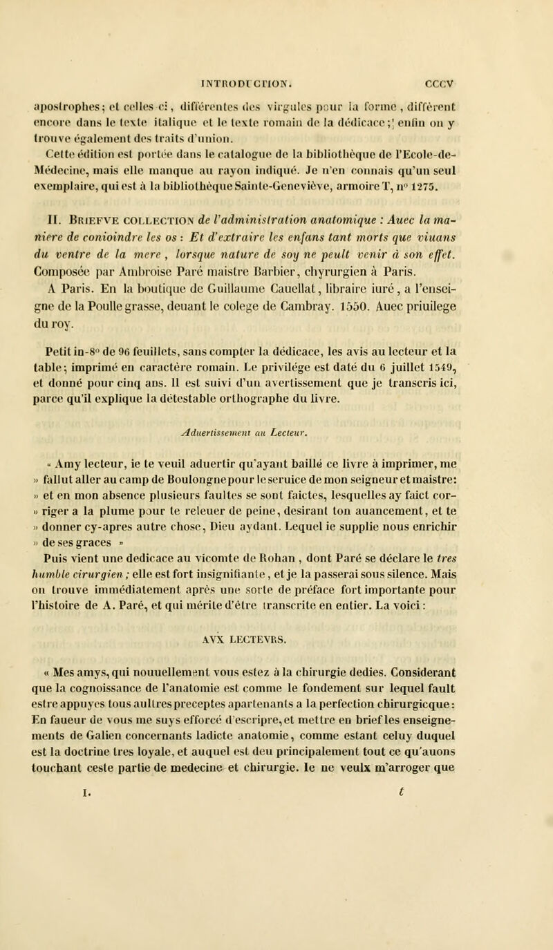 apostrophes; el celles ci, différentes des virgules pour la forme , diffèrent encore dans le texte italique et le texte romain de la dédicace;' enfin on y trouve également des traits d'union. Celte édition est portée dans le catalogue de la bibliothèque de l'Ecole-de- Médecine, mais elle manque au rayon indiqué. Je n'en connais qu'un seul exemplaire, qui est à la bibliothèque Sainte-Geneviève, armoire T, n° 1275. II. Briefve COLLECTION de l'administration anatomique : Auec la ma- nière de conioindre les os : Et d'extraire les enfans tant morts que viuans du ventre de la mere , lorsque nature de soy ne peult venir à son effet. Composée par Ambroise Paré maistre Barbier, ebyrurgien à Paris. A Paris. En la boutique de Guillaume Cauellat, libraire iuré, a l'ensei- gne de la Poulie grasse, deuant le colege de Cambray. 1550. Auec priuilege du roy. Petit in-8° de 96 feuillets, sans compter la dédicace, les avis au lecteur et la table; imprimé en caractère romain. Le privilège est daté du 6 juillet 1549, el donné pour cinq ans. 11 est suivi d'un avertissement que je transcris ici, parce qu'il explique la détestable orthographe du livre. Aduertissemeni au Lecteur. - Amy lecteur, ie te veuil aduertir qu'ayant baillé ce livre à imprimer, me » fallut aller au camp de Boulongnepour h; seruice de mon seigneur et maistre: » et en mon absence plusieurs faultes se sont faictes, lesquelles ay faict cor- » riger a la plume pour te releuer de peine, désirant ton auancement, et te » donner cy-apres autre chose, Dieu aydant. Lequel ie supplie nous enrichir » de ses grâces » Puis vient une dédicace au vicomte de Rohan , dont Paré se déclare le très humble eirurgien ; elle est fort insignifiante, et je la passerai sous silence. Mais on trouve immédiatement après une sorte de préface fort importante pour l'histoire de A. Paré, et qui mérite d'être iranscrite en entier. La voici : AVX LECTEVRS. « Mes amys, qui nouuellemenl vous estez à la chirurgie dédies. Considérant que la cognoissance de l'anatomie est comme le fondement sur lequel fault estre appuyés tous aullrespréceptes apartenanls a la perfection chirurgicque : En faueur de vous me suys efforcé d'escripre,et mettre en brief les enseigne- ments de Galien concernants ladicte anatomie, comme estant celuy duquel est la doctrine très loyale, et auquel est deu principalement tout ce qu'auons touchant ceste partie de médecine et chirurgie. le ne veulx m'arroger que