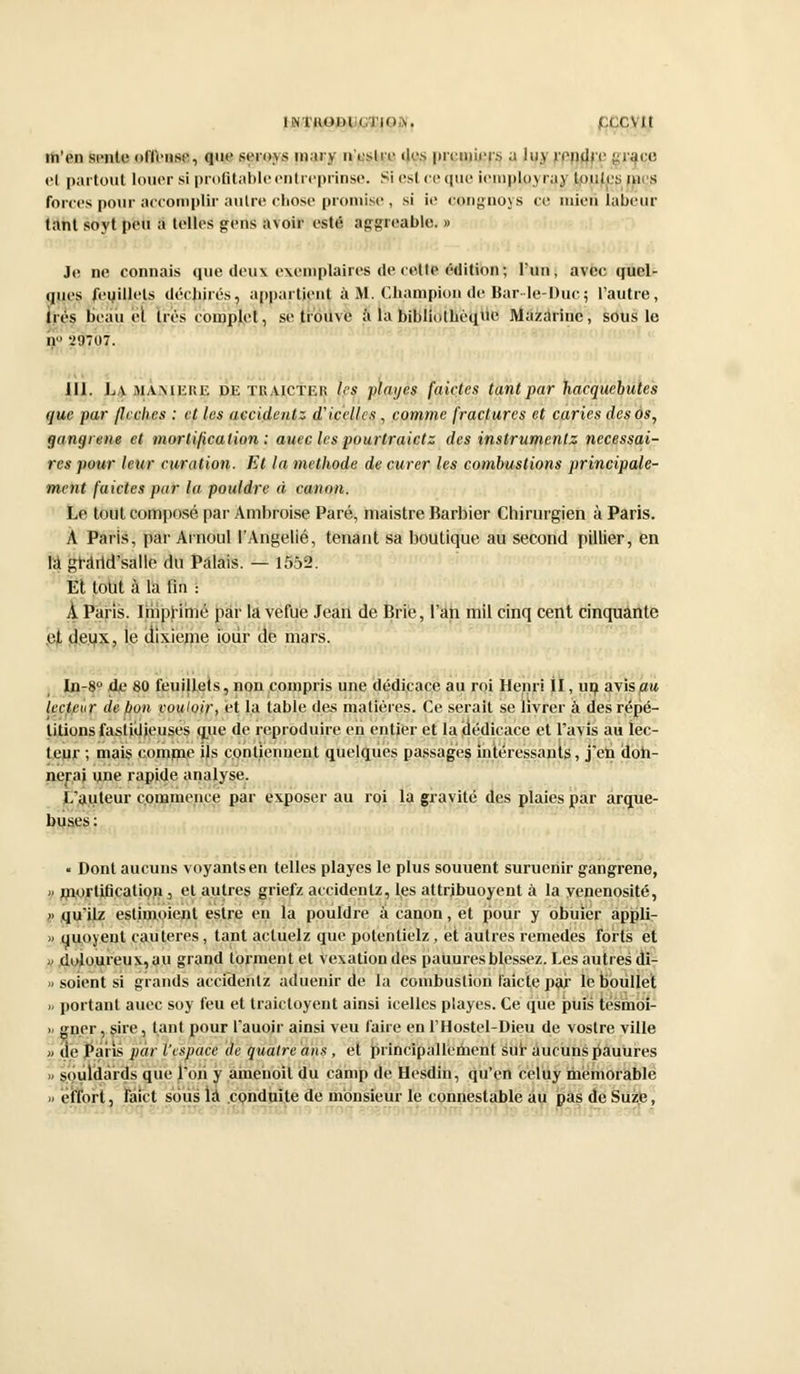 IN'IHODl (lin>. | ,T,VIt m'en sente offense, que scions niai y n'eslrc des premiers a iuy rendre grâce cl partout louer si profitable en treprinse. Si est ce que iemployray Routes râçs forces pour accomplir autre chose promise , si ie congnoys ce mien labeur tant soyt peu S telles gens avoir esté aggreable. » Je ne connais que deux exemplaires de cel le édition ; l'un, avec quel- ques feuillets déchirés, appartient à M. Champion de Bar-le-Due; l'autre, très beau el très complet, se trouve à la bibliothèque Mazarine, sous le ir vmot. 111. L.v mamkisk de tkaictkr les plaijes faictes tant par hacquebuks que par (lèches : et les accident* d'icellcs , comme fractures et caries des os, gangrené et mortification : auec les pourtraietz des instrumentz nécessai- res pour leur curation. Et la méthode de curer les combustions principale- ment faictes par la pouldre à canon. Le tout composé par Ambroise Paré, maistre Barbier Chirurgien à Paris. À Paris, par Arnoul l'Angelié, tenant sa boutique au second pillier, en là grârid'salle du Palais. — 1552. Et tout à la fin : À Paris. IhipHmé par la vefue Jean de Brie, l'an mil cinq cent cinquante et deux, le dixième iour de mars. In-8° de 80 feuillets, non compris une dédicace au roi Henri II, un avis au lecteur, de bon couloir, et la table des matières. Ce serait se livrer à des répé- titions fastidieuses que de reproduire en entier et la (dédicace et l'avis au lec- teur ; mais comme ils contiennent quelques passages intéressants, j'en doh- nerai une rapide analyse. I auteur commence par exposer au roi la gravité des plaies par arque- buses : « Dont aucuns voyants en telles playes le plus souuent suruenir gangrené, a mortification, el autres griefz accidenlz, les attribuoyent à la yenenosité, » qu'itz eslhnoient estre en la pouldre à canon, et pour y obiiier appli- » quoyenl cautères, tant actuelz que potentielz, et autres remèdes forts et » doloureux, au grand tonnent et vexation des pauures blessez. Les autres di- » soient si grands accidenlz aduenir de la combustion l'aicte par le boullet » portant auec soy feu et traictoyent ainsi icelles playes. Ce que puis tésmôi- ii gner, sire, tant pour l'auoir ainsi veu faire enl'Hostel-Dieu de vostre ville » de Paris par l'espace de quatre ans , et principallenient sur aucuns pauures » souldàrds que l'on y ânienoit du camp de Hesdin, qu'en celuy mémorable » èfrbrt, fàict sous la conduite de monsieur le connestable au pas de Suze,