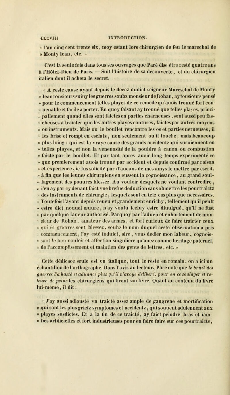 >> l'an cinq cent trente sis, moy estant lors chirurgien de feu le maréchal de «Monty Iean, etc. » C'est la seule fois dans tous ses ouvrages que Paré dise être resté quatre ans à l'Hôtel-Dieu de Paris. — Suit l'histoire de sa découverte, et du chirurgien italien dont il acheta le secret. « A ceste cause ayant depuis le decez dudict seigneur Mareschal de Monty )> Iean tousiours suiuy les guerres soubz monsieur de Roban, ay tousiours pensé » pour le commencement telles playes de ce remède qu'auois trouué fort con- » uenable et facile à porter. En quoy faisant ay trouué que telles playes, princi- » pallement quand elles sont faictesen parties charneuses , sont aussi peu fas- » cheuses à traicter que les autres playes confuses, faictespar autres moyens « ou instrumentz. Mais ou le boullet rencontre les os et parties nerueuses, il » les brise et rompt en esclatz, non seulement ou il touche, mais beaucoup » plus loing : qui est la vraye cause des grands accidentz qui suruiennent en » telles playes, et non la venenosité de la pouldre à canon ou combustion » faicle par le boullet. Et par tant après auoir long-temps expérimenté ce » que premièrement auois trouué par accident et depuis confirmé par raison » et expérience, ie fus solicité par d'aucuns de mes amys le mettre par escrit, » à fin que les ieunes chirurgiens en eussent la cognoissance, au grand soul- « lagement des pauures blessez. Au vouloir desquelz ne voulant contredire, » i'en ay par cy deuant faict vne brefue déduction sans obmettre les pourtraictz » des instrumentz de cbirurgie, lesquelz sont en telz cas plus que nécessaires. » Toutefois l'ayant depuis reueu et grandement enrichy, tellement qu'il peult • estre dict nouuel œuure, n'ay voulu iceluy estre diuulgué, qu'il ne fust » par quelque faneur authorisé. Parquoy par l'adueu et enhortement de mon- » sieur de Rohan, amateur des armes, et fort curieux de faire traicter ceux » qui es guerres sont blessez, soubz le nom duquel ceste obseruation a pris » commencement, Fay esté induict, sire , vous dédier mon labeur, cognois- » saut le bon vouloir et affection singulière qu'auez comme héritage paternel, » de l'accomplissement et maintien des gents de lettres, etc. » Celte dédicace seule est en italique, tout le reste en romain ; on a ici un échantillon de l'orthographe. Dans l'avis au lecteur, Paré note que le bruit des guerres l'a hasté et aduancé plus qu'il n'avoue délibéré, pour en ce soulager et re- leuer de peine les chirurgiens qui liront son livre. Quant au contenu du livre lui-même, il dit : « J'ay aussi adiousté vn traicté assez ample de gangrené et mortification » qui sont les plus griefz symptômes et accidentz, qui souuent aduiennent aux » playes susdictes. Et à la lin de ce traicté, ay faict peindre bras et iam- » bes artificielles et fort industrieuses pour en faire faire sur ces pourtraicts,