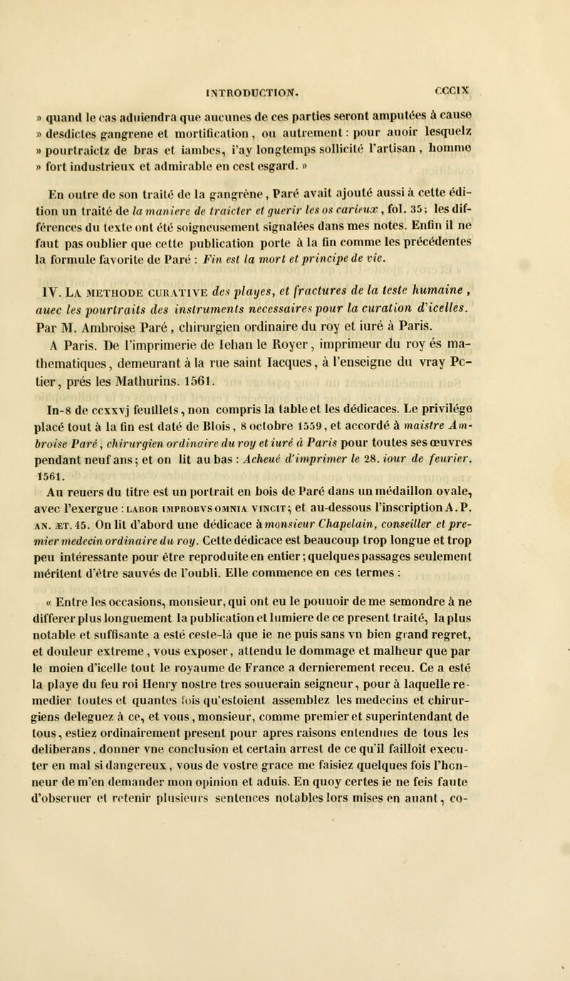 » quand le cas aduiendra que aucunes de ces parties seront amputées à cause » desdictes gangrené et mortification , ou autrement : pour auoir lesquelz » pourtraictz de bras et iambes, i'ay longtemps sollicité l'artisan , homme » fort industrieux et admirable en cest esgard. » En outre de son traité de la gangrène, Paré avait ajouté aussi à cette édi- tion un traité de la man iere de traicter et guérir les os curieux, fol. 35 ; les dif- férences du texte ont été soigneusement signalées dans mes notes. Enfin il ne faut pas oublier que cette publication porte à la fin comme les précédentes la formule favorite de Paré : Fin est la mort et principe de vie. IV. La méthode curative des playes, et fractures de la teste humaine , auec les pourtraits des instruments nécessaires pour la curation d'icelles. Par M. Ambroise Paré, chirurgien ordinaire du roy et iuré à Paris. A Paris. De l'imprimerie de Iehan le Royer, imprimeur du roy es ma- thématiques, demeurant à la rue saint Iacques, à l'enseigne du vray Pc- tier, prés les Mathurins. 1561. In-8 de ccxxvj feuillets, non compris la table et les dédicaces. Le privilège placé tout à la fin est daté de Blois, 8 octobre 1559, et accordé à maistre Am- broise Paré, chirurgien ordinaire du roy et iuré à Paris pour toutes ses œuvres pendant neuf ans ; et on lit au bas : Acheui d'imprimer le 28. iour de feurier. 1561. Au reuers du titre est un portrait en bois de Paré dans un médaillon ovale, avec l'exergue :labop. improbvsoihnia vincit; et au-dessous l'inscription A. P. an. «t. 45. On lit d'abord une dédicace 'dmonsieur Chapelain, conseiller et pre- mier médecin ordinaire du roy. Cette dédicace est beaucoup trop longue et trop peu intéressante pour être reproduite en entier; quelques passages seulement méritent d'être sauvés de l'oubli. Elle commence en ces termes : « Entre les occasions, monsieur, qui ont eu le pouuoir de me semondre à ne différer plus longuement la publication et lumière de ce présent traité, la plus notable et suffisante a esté ceste-là que ie ne puis sans vn bien grand regret, et douleur extrême , vous exposer, attendu le dommage et malheur que par le moien d'icelle tout le royaume de France a dernièrement receu. Ce a esté la playe du feu roi Henry nostre très souuerain seigneur, pour à laquelle re- médier toutes et quantes lois qu'estoient assemblez les médecins et chirur- giens déléguez à ce, et vous, monsieur, comme premier et superintendant de tous, estiez ordinairement présent pour après raisons entendues de tous les deliberans, donner vne conclusion et certain arrest de ce qu'il failloit exécu- ter en mal si dangereux, vous de vostre grâce me faisiez quelques fois l'hon- neur de m'en demander mon opinion et aduis. En quoy certes ie ne feis faute d'obseruer et retenir plusieurs sentences notables lors mises en auant, co-