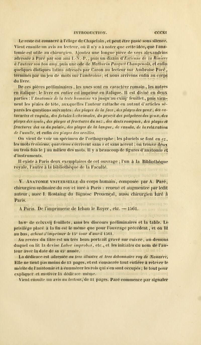 Le resteest consacré à Pelage deChnpclnin, et peut être passé sous si'Ipupp. Vient ensuite un avis m h lecteur, où il n'y a à noter que celte idée, que l'ana- tomieest utile an chirurgien. Ajoutez une longue pièce de vers alexandrins adressée à Paré par son ariii t.-N.-P., puis un dizain û'E'stiçnne tic la Rîuierc à l'auteur son bon atny, puis une ode de Malhurin Pasquct Champenois, et enfin quelques distiques latins adressés par Caron au lecteur sur Ambroise Paré, terminés par un jeu de mots sur l'ambroisie; et nous arrivons enfin au corps du livre. De ces pièces préliminaires , les unes sont en caractère romain, les autres en italique; le livre en entier est imprimé en italique. 11 est divisé en de,i)X parties : Y.lnalomie de la leste humaine va jusqu'au cxiiij'' feuillet, puis vien- nent les plaies de tète, auxquelles l'auteur rattache en autant d'articles sé- parés les questions suivantes : des playes de la face , des playes des ynuE\ des ca- taraetes el cngula, des fistules lahrimales, du prurit des palpebresdes yeux, des playes des loues, des plages et fractures du nez, des dents rompues, des playes et fractures des os du palais, des playes de la langue, de ranula, de la relaxation de l'uuulle, et enfin des playes des oreilles. On vient de voir un spécimen de l'orthographe ; les pluriels se font en es, les mots troisième, quatrième s'écrivent sans s et sans accent ; on trouve deux ou trois fois le. j au milieu des mots. Il y a beaucoup de figures d'anàtomic et d'instruments. Il existe à Paris deux exemplaires de cet ouvrage ; l'un à la Bibliplhèqne royale, l'autre à la bibliothèque de la Faculté. V. Anatomie vniverselle du corps humain', composée par A. Paré; chirurgien ordinaire du toy et iuré à Paris : reueuë et augmentée par ledit auteur, auec I. Roslaing du Bignosc Prononçai, aussi chirurgien Iuré à Paris. A Paris. De l'imprimerie de Iehan le Royer, etc. — 1M>1. In-8 de cclxxvij feuillets, sans les discours préliminaires et la table. Le privilège placé à la fin est le même que pour l'ouvrage précédent, et on lit au bas, acheué d'imprimer le 15e iour d'auril 1561. Au revers du titre est un très beau portrait gravé sur cuivre, au-dessous duquel on lit la devise Labor improbus, etc., et les initiales du nom de l'au- teur avec la date de sa 45'' année. La dédicace est adressée au très illustre et très débonnaire roy de Natiarrei Elle ne lient pas moins de 13 pages, et est consacrée tout entière à relever le mérite de l'anatomie et à énumérer les rois qui s'en sont occupés ; le tout pour expliquer et motiver la dédicace même. Vient ensuite un avis au lecteur^'ûe 11 pages. Paré commence par signaler