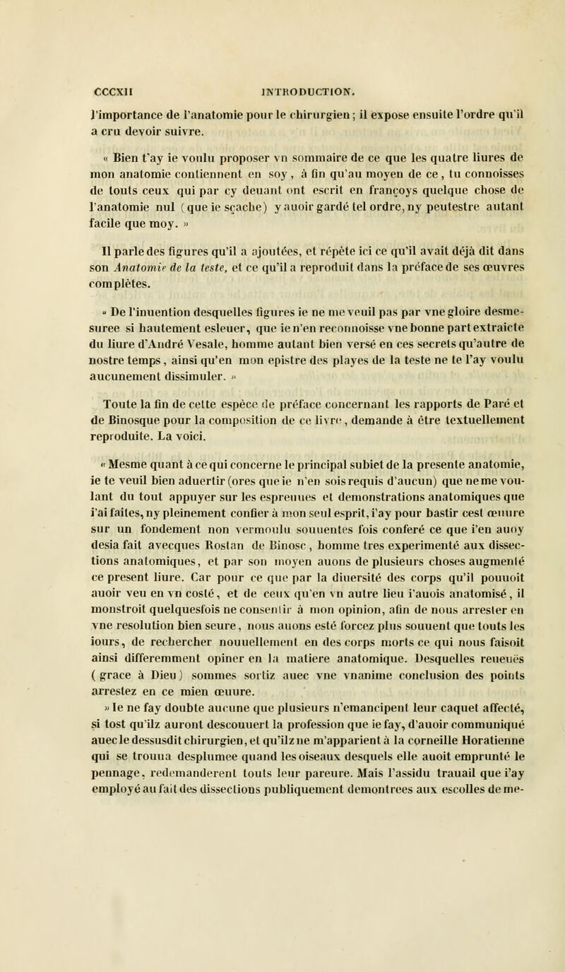 l'importance de l'anatomie pour le chirurgien ; il expose ensuite l'ordre qu'il a cru devoir suivre. « Bien t'ay ie voulu proposer vn sommaire de ce que les quatre liures de mon anatomie contiennent en soy , à fin qu'au moyen de ce , tu connoisses de touts ceux qui par cy deuant ont escrit en françoys quelque chose de l'anatomie nul (que ie sçache) y auoir gardé tel ordre,ny peutestre autant facile que moy. » Il parle des figures qu'il a ajoutées, et répète ici ce qu'il avait déjà dit dans son Anatomie de la teste, et ce qu'il a reproduit dans la préface de ses œuvres complètes. - De l'inuention desquelles figures ie ne me veuil pas par vne gloire desme- suree si hautement esleuer, que ien'en recnnnoisse vne bonne partextraicle du liure d'André Vesale, homme autant bien versé en ces secrets qu'autre de nostre temps, ainsi qu'en mon epistre des playes de la teste ne te l'ay voulu aucunement dissimuler. » Toute la fin de cette espèce de préface concernant les rapports de Paré et de Binosque pour la composition de ce livre, demande à être textuellement reproduite. La voici. « Mesme quant à ce qui concerne le principal subiet de la présente anatomie, ie te veuil bien aduerlir (ores que ie n'en sois requis d'aucun) que ne me vou- lant du tout appuyer sur les espreuues et démonstrations anatomiques que i'ai faites, ny pleinement confiera mon seul esprit, i'ay pour bastir cest œnure sur un fondement non vermoulu souuentes fois conféré ce que i'en auoy desia fait avecques Roslan de Binosc , homme très expérimenté aux dissec- tions anatomiques, et par son moyen auous de plusieurs choses augmenlé ce présent liure. Car pour ce que par la diuersité des corps qu'il pouuoit auoir veu en vn costé, et de ceux qu'en vn autre lieu i'auois anatomisé, il monstroit quelquesfois ne consentir à mon opinion, afin de nous arrester en vne resolution bien seure, nous auons esté forcez plus souuenl que touts les iours, de rechercher nouuellement en des corps morts ce qui nous faisoit ainsi différemment opiner en la matière anatomique. Desquelles reueuës (grâce à Dieu) sommes sorliz auec vne vnanime conclusion des points arrestez en ce mien ceuure. » le ne fay doubte aucune que plusieurs n'émancipent leur caquet affecté, si tost qu'ilz auront descouuert la profession que ie fay, d'auoir communiqué auec le dessusdit chirurgien, et qu'ilz ne m'apparient à la corneille Horatienne qui se trouua desplumee quand les oiseaux desquels elle auoit emprunté le pennage, redemandèrent touts leur pareure. Mais l'assidu trauail que i'ay employé au fait des dissections publiquement démontrées aux escolles de me-