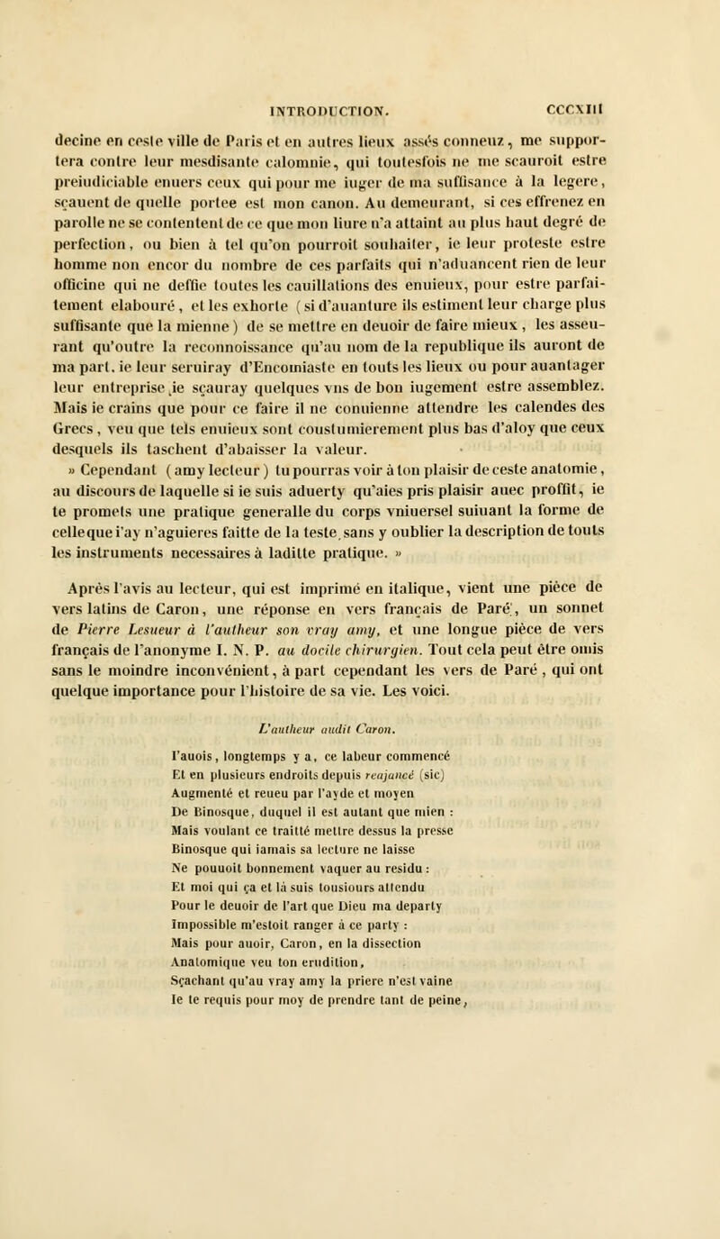 deeine on eosle ville de Paris et en autres lieux assés conneuz, me suppor- tera contre leur mesdisanle calomnie, qui toutesfois ne me scauroit estre préjudiciable enuers ceux qui pour me iuger de ma suffisance à la légère, sçauent de quelle portée est mon canon. Au demeurant, si ces effrenez en parolle ne se contentent de ce que mon liure tt'a attaint au plus haut degré de perfection, ou bien à tel qu'on pourroil souliailer, ie leur proteste estre homme non encor du nombre de ces parfaits qui n'aduancent rien de leur officine qui ne deffie toutes les cauillalions des enuieux, pour estre parfai- tement elabouré , et les exhorte ( si d'auanture ils estiment leur charge plus suffisante que la mienne ) de se mettre en deuoir de faire mieux , les asseu- rant qu'outre la reconnoissance qu'au nom de la republique ils auront de ma part, ie leur seruiray d'Encomiaste en touts les lieux ou pour auanlager leur entreprisekie sçauray quelques vus de bon iugement estre assemblez. Mais ie crains que pour ce faire il ne conuienne attendre les calendes des Grecs , veu que tels enuieux sont cousluniierement plus bas d'aloy que ceux desquels ils taschent d'abaisser la valeur. » Cependant (amy lecteur) lu pourras voir à ton plaisir de ceste anatomie, au discours de laquelle si ie suis aduerty qu'aies pris plaisir auec proffit, ie te promets une pratique generalle du corps vniuersel suiuant la forme de celle que i'ay n'aguieres faitte de la teste, sans y oublier la description de touts les instruments nécessaires à ladilte pratique. » Après l'avis au lecteur, qui est imprimé en italique, vient une pièce de vers latins de Caron, une réponse en vers français de Paré', un sonnet de Pierre Lesueur à l'aulheur son vray amy, et une longue pièce de vers français de l'anonyme I. N. P. au docile chirurgien. Tout cela peut être omis sans le moindre inconvénient, à part cependant les vers de Paré , qui ont quelque importance pour l'histoire de sa vie. Les voici. L'aulheur audit Caron. I'auois, longtemps y a, ce labeur commencé Et en plusieurs endroits depuis reajaucé (sic) Augmenté et reueu par l'ayde et moyen De Binosque, duquel il est autant que mien : Mais voulant ce traitté metlrc dessus la presse Binosque qui iarnais sa lecture ne laisse Ne pouuoit bonnement vaquer au résidu: Et moi qui ça et là suis tousiours attendu Pour le deuoir de l'art que Dieu ma departy Impossible m'estoit ranger à ce parly : Mais pour auoir, Caron, en la dissection Analomique veu ton érudition, Sçachant qu'au vray amy la prière n'est vaine le le requis pour moy de prendre tant de peine,