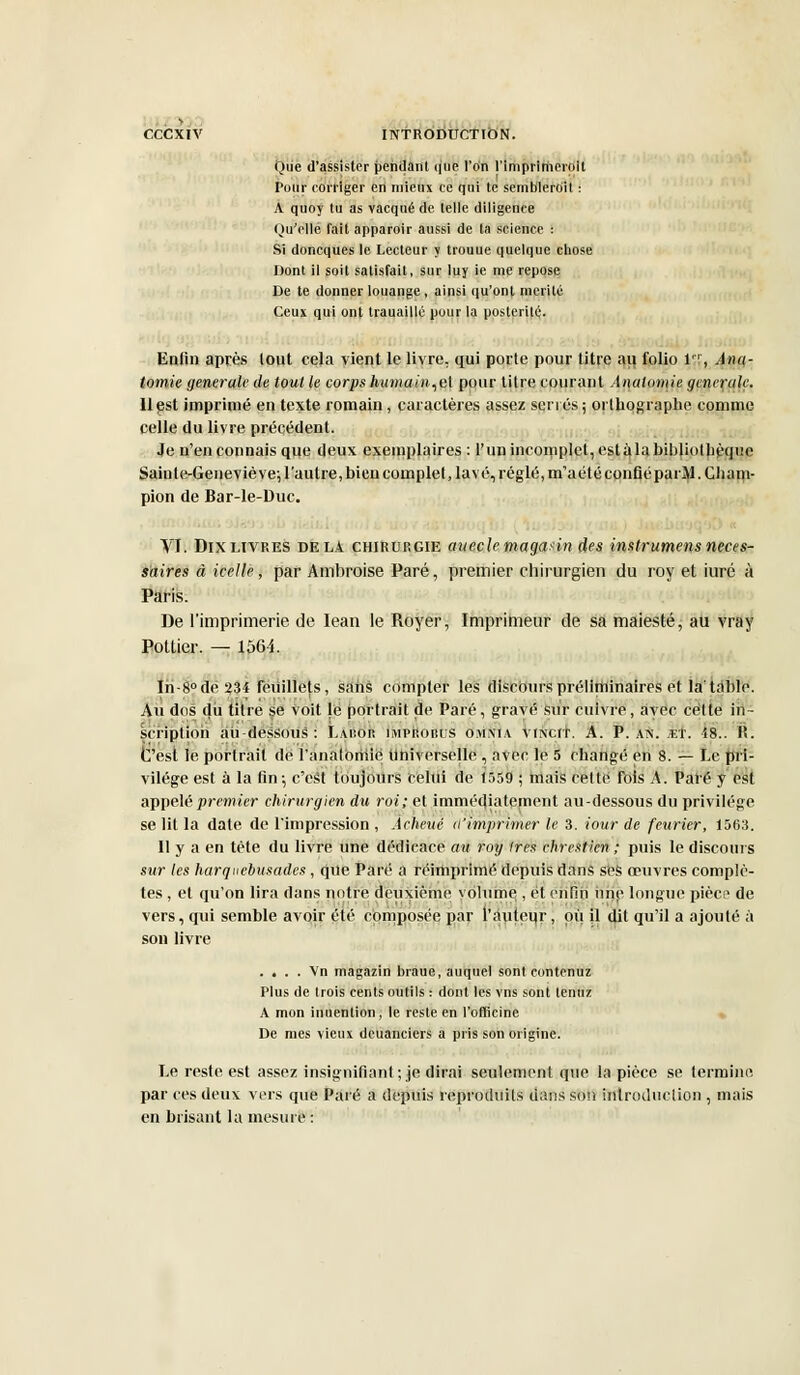 Que d'assister pendant que l'An l'imprimerolt Pour corriger en mieux ce qui te semblerait : A quoy tu as vacqué de telle diligence Qu'elle fait apparoir aussi de la science : Si doncques le Lecteur y trouue quelque chose Dont il soit satisfait, sur luy ie me repose De te donner louange , ainsi qu'ont mérité Ceux qui ont trauaillé pour la postérité. Enfin après tout cela vient le livre, qui porte pour titre au folio 1, Âna- tomie générale de tout le corps humain,el pour titre courant Anatomie générale. 11 est imprimé en texte romain, caractères assez serrés ; orthographe comme celle du livre précédent. Je n'en connais que deux exemplaires: l'un incomplet, estàlabibliothèquc Saiute-Geneviève; l'autre,bien complet, lavé, réglé, m'aétéconfiéparM. Cham- pion de Bar-le-Duc. VI. Dix livres delà chirurgie aueclemagasin des instrumens néces- saires à icelle, par Ambroise Paré, premier chirurgien du roy et iuré à Paris. De l'imprimerie de Iean le Royer, Imprimeur de sa maiesté, au vray Pottier. — 1564. Iri-8°de234 feuillets, sans compter les discours préliminaires et la'table. Au des du titre se voit le portrait de Paré, gravé Sur cuivre, avec celte in- scription au-dessous: Labor impisobus omnia vincit. A. P. as. et. 18.. It. C'est le portrait de l'analoriiie Universelle, avec le 5 changé en 8. — Le pri- vilège est à la fin-, c'est toujours relui de 1559 ; niais celte fois A. Paré y est appelé premier chirurgien du roi; et immédiatement au-dessous du privilège se lit la date de l'impression , Achevé d'imprimer le 3. iour de feurier, 1563. Il y a en tète du livre une dédicace au roy 1res chrestien ; puis le discours sur les harquebusades, que Paré a réimprimé depuis dans ses oeuvres complè- tes , et qu'on lira dans notre deuxième volume , et enfin une longue pièce de vers, qui semble avoir été composée par rameur, où il dit qu'il a ajoulé à son livre . . . . Vn magazin braue, auquel sont eontenuz Plus de trois cents outils : dont les vns sont tenuz A mon inuention, le reste en l'officine De mes vieux deuanciers a pris son origine. Le reste est assez insignifiant ; je dirai seulement que la pièce se termine par ces deux vers que Paré a depuis reproduits dans son introduction , mais en brisant la mesure :