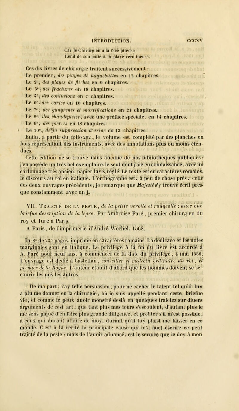 Car le Chirurgien a la tare piteuse Rend de son patient la pla«i' veiniineuse. Ces dix livres de chirurgie traitent successivement : Le premier, des plages de haquebuttes en 12 chapitres. Le 2c, des plages de /lèches en 9 chapitres. Le 3e, des fractures en 18 chapitres. Le 4% des contusions en 7 chapitres. Le (i',des caries en le chapitres. Le 7*J dés gangrenés et mortifications en 21 chapitres. Le S-, des chaudepisscs, avec une préface spéciale, en 14 chapitres. Le 90, des pierres en 18 chapiires. \ Le 10e, de\la suppression d'urine en 13 chapitres. Enfui, à partir du folio 202 , le volume est complété par des planches en bois représentant des instruments, avec des annotations plus ou moins éten- dues. Celte édition ne se trouve dans aucune dé nos bibliothèques publiques ; j on possède un très bel exemplaire, le seul dont j'aie eu connaissance, avec ilri cartonnage très ancien, papier îavé, réglé. Le texte est en caractères romaiils, le discours au roi en italique. L'orthographe est, à peu de chose près ; celle des deux ouvrages précédents ; je remarque que Majesté s'y trouve écrit pres- que constamment avec un j. VII. TRAICTÉ de la peste, de la petite verolle et rougeolle : auec vne briefue description de la lèpre. Par Ambroise Paré, premier chirurgien du roy et luré à Paris. A Paris, de l'imprimerie d'André Wechel. 1568. Ih-H' de 235 pages, imprime en caractères romains. La dédicace et les noies marginales sopt en italique. Le privilège à la fin du livre est accordé à A. Paré pour neuf ans, à commencer de la date du privilège , i mai 1568. L'ouvrage est dédié à Caslellan, conseiller et médecin ordinaire du roi, et premier àe la Rot/tic. L'auteur établit d'abord que les hommes doivent se se- courir les uns les autres. « De ma part, i'ay telle persuasion, pour ne cacher le talent tel qu'il luy a plu me donner en la chirurgie, où ie suis appelle pendant ceste briefue vie, et comme ie peux auoir monstre desià en quelques traictez sur diuers arguments de cest art, que tant plus mes iours s'escoulenl, d'autan! plus ie nié sens piqué d'en faire plus grande diligence, et profiter s'il m'est possible, à (eux qui auront àftaîre de moy, durant qu'il luy plaist nie laisser en ce monde. C'est à la vérité la principale cause qui m'a faict escrire ce petit traicté de la peste : mais de l'auoir aduancé, est le seruice que ie doy à mon