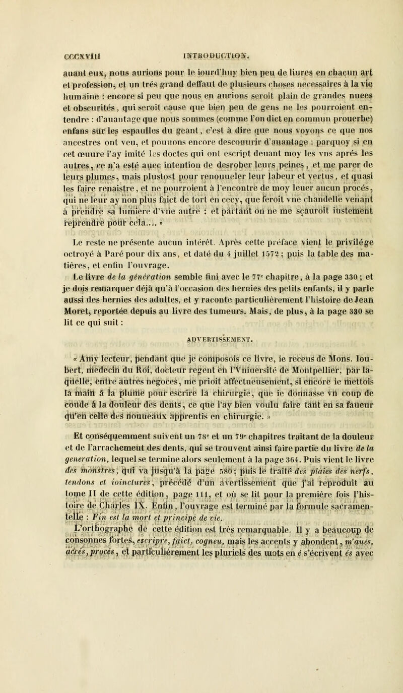 CCCXVÎI1 IBiTttODUCTlON. auant eux, nous aurions pour le iourd'huy bien peu de Hures en chacun art et profession, et un très grand deffaut de plusieurs choses nécessaires à la vie humaine : encore si peu que nous en aurions seroit plain de grandes nuées et obscurités, qui seroit cause que bien peu de gens ne les pourroient en- tendre : d'auantageque nous sommes (comme l'ondicten commun prouerbe) enfans sur les espaulles du géant, c'est à dire que nous voyons ce que nos ancestres ont veu, et pouuons encore descouurir d'auantage : parquoy si en cet œuure i'ay imité les doctes qui ont escript deuant moy les vns après les autres, ce n'a esté auec intention de desrober leurs peines , et me parer de, leurs plumes, mais plustost pour renouueler leur labeur et vertus, et quasi les faire renaistre, et ne pourroient à rencontre de moy leuer aucun procès, qui ne leur ay iion pliis faict de tort en cecy, que feroit vne chandelle venant à prendre sa lumière d'vrie autre : et partant on ne me sçauroit iiistement reprendre polir cela.... » Le reste ne présente aucun intérêt. Après cette préface vient le privilège octroyé à Paré pour dix ans, et daté du i juillet 1572 ; puis la table des ma- tières, et enfin l'ouvrage. Le livre de la génération semble fini avec le 77e chapitre, à la page 330 ; et je dois remarquer déjà qu'à l'occasion des hernies des petits enfants, il y parle aussi des hernies des adultes, et y raconte particulièrement l'histoire de Jean Moret, reportée depuis au livre des tumeurs. Mais, de plus, à la page 330 se lit ce qui suit : ADVERTISSEMENT. « Atriy lecteur, pendant que je cortlposois ce livre, ie rereus de Mons. Iou- bert, rttedecin du ftôî, docteur régent èh l'Vhiuersité de Montpellier, par la- quelle, entre autres négoces, nie prioit affectueusement, si encore ie ttiettois ta main à la plume pour escrire la chirurgie, que ie dorinasse vn coup de côtlde â la douleur des dents, ce que i'ay bien voulu faire tarit en sa fatieur qtl'en celle des nouueaiix apprentis en chirurgie. >> Et conséquemment suivent un 78e et un 79e chapitres traitant de la douleur et de l'arrachemeut des dents, qui se trouvent ainsi faire partie du livre de la génération, lequel se termine alors seulement à la page 3<H. Puis vient le livre des 'monstres, qiii va jusqu'à là page 580-, puis le traité dis plaies des nerfs, tendons et ioinctures, précédé d'un avertissement qiie j'ai reproduit au tome II de cette édition, page lit, et où se lit pour la première fois l'his- toire de Charles IX. ÈnUn, l'ouvrage est terminé par la formule sacramen- telle : Fin est la mort et princim de vie. L orthographe de cette édition est très remarquable. Il y a beaucoup de consonnes fortes, escripre, faict, cogneti, mais les accents y abondent, m'àués, aâes, procès, et particulièrement les pluriels des mots en é s'écrivent es avec