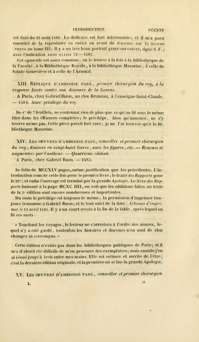 est dalcdu 23 août 1582. La dédicace est i'ort intéressante; et il m'a paru essentiel de la reproduire en entier en avant du discours sur la licorne (voyez au tome 111). 11 y a un tics beau portrait gravé surcuivre, signé S. F. ; avec l'indication anno kiatis 72— 158'-'. Cet opuscule est assez commun ; on le trouve à la fois à la bibliothèque de la Faculté, à la Bibliothèque Royale, à la bibliothèque Mazarine , à celle de Sainte-Geneviève et à celle de l'Arsenal. XIII. Repliqve d'ambroise pare, premier chirurgien duroy, à la response faicte contre .son discours de la licorne. A Paris, chez Gabriel JSuon, au clos Rruneau, à l'enseigne Saint-Claude. — 1584. Auec priuilege du roy. In-4° de 7 feuillets, ne contenant rien de plus que ce qu'on lit sous le môme titre dans les OEuures complètes; le privilège, bien qu'annoncé, ne s'y trouve même pas. Celte pièce parait fort rare; je ne l'ai trouvée qu'à la bi- bliothèque Mazarine. XIV. Les oevvres d'ambroise paré, conseiller et premier chirurgien du roy , diuisees en vingt-huict Hures, auec les figures , etc. — Reueues et augmentées par l'autheur. — Quatrième édition. A Paris, chez Gabriel Buon. — 1585. In-folio de MCCXLV pages,même justification que les précédentes. L'in- troduction compte cette fois pour le premier livre ; le traité des Rapports poul- ie 2S1' ; et enfin l'ouvrage est terminé par la grande Apologie. Le livre des Rap- ports finissant à la page MCXC 1III, on voit que les additions faites au texte de la '2' édition sont encore nombreuses et importantes. Du reste le privilège est toujours le même ; la permission d'imprimer tou- jours transmise à Gabriel Buon; et le tout suivi de la date : Acheuees d'impri- mer le 13 avril 1585.11 y a un court errata à la fin de la table, après lequel on lit ces mots : « Touchant les voyages , le lecteur ne s'arresteraà l'ordre des années, le- quel n'y a esté gardé , toutesfois les histoires et discours n'en sont de rien changez ni corrompus. » Cette édition n'existe pas dans les bibliothèques publiques de Paris; et il m'a d'abord été difficile de m'en procurer des exemplaires; mais ensuite j'en ai réuni jusqu'à trois entre mes mains. Elle est estimée et mérite de l'être; c'est la dernière édition originale, et la première où se lise la grande Apologie. XV. Les oevvres d'ambroise paré , conseiller et premier chirurgien