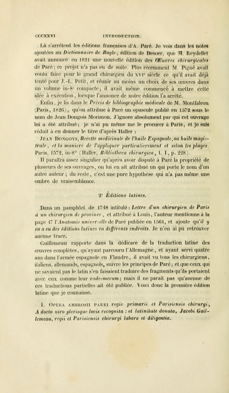 Là s'arrêtent les éditions françaises d'A. Paré. Je vois dans les notes ajoutées au Dictionnaire de Bayle, édition de Desoer, que M. Reydellet avait annoncé en 1821 une nouvelle édition des Œuvres chirurgicales de Paré -, ce projet n'a pas eu de suite. Plus récemment M. Pigné avait voulu faire pour le grand chirurgien du xvr3 siècle ce qu'il avait déjà tenté pour J.-L. Petit, et réunir au moins un choix de ses œuvres dans un volume in-8° compacte; il avait même commencé à mettre cette idée à exécution, lorsque l'annonce de notre édition l'a arrêté. Enfin, je lis dans le Précis de bibliographie médicale de M. Montfalcon (Paris, 1826), qu'on attribue à Paré un opuscule publié en 1572 sous le nom de Jean Dongois Morimon. J'ignore absolument par qui cet ouvrage lui a été attribué •, je n'ai pu même me le procurer à Paris, et je suis réduit à en donner le titre d'après Haller : JEAN Dongoys, Recette médicinale de l'huile Espagnole, ou huile magis- trale , et la manière de l'appliquer particulièrement et selon les playes. Paris, 1572, in-8° (Haller, Bibliotheca chirurgica, t. I, p. 228). Il paraîtra assez singulier qu'après avoir disputé à Paré la propriété de plusieurs de ses ouvrages, on lui en ait attribué un qui porte le nom d'un autre auteur; du reste, c'est une pure hypothèse qui n'a pas même une ombre de vraisemblance. 2° Editions latines. Dans un pamphlet de 1748 intitulé : Lettre d'un chirurgien de Paris à un chirurgien de province , et attribué à Louis, l'auteur mentionne à la page 47 VAnatomie universelle de Paré publiée en 1561, et ajoute qu'il y en a eu des éditions latines en différents endroits. Je n'en ai pu retrouver aucune trace. Guillemeau rapporte dans la dédicace de la traduction latine des œuvres complètes, qu'ayant parcouru l'Allemagne, et ayant servi quatre ans dans l'armée espagnole en Flandre, il avait vu tous les chirurgiens, italiens, allemands, espagnols, suivre les principes de Paré ; et que ceux qui ne savaient pas le latin s'en faisaient traduire des fragments qu'ils portaient avec eux comme leur vade-mecum; mais il ne parait pas qu'aucune de ces traductions partielles ait été publiée. Voici donc la première édition latine que je connaisse. I. Opéra ambrosii parei régis primarii et Parisiensis chirurgi, A docto viro plerisque locis recognita : et latinitate donata, Jacobi Guil- lemeau, regii et Parisiensis chirurgi labore et diligentia.