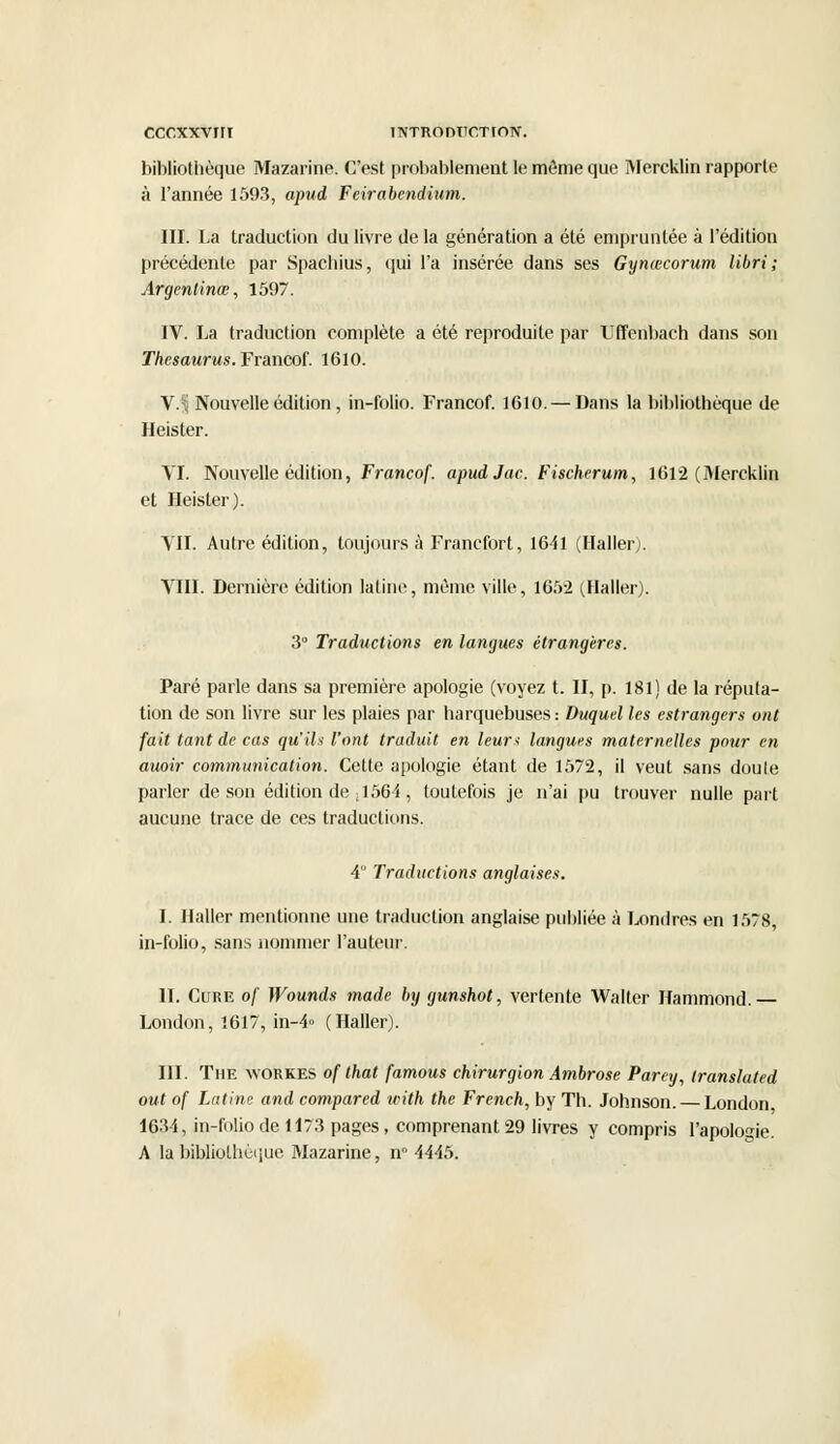 bibliothèque Mazarine. C'est probablement le môme que Mercklin rapporte à l'année 1593, apud Feirabcndium. III. La traduction du livre de la génération a été empruntée à l'édition précédente par Spachius, qui l'a insérée dans ses Gynœcorum libri ; Argentinœ, 1597. IV. La traduction complète a été reproduite par Uffenbach dans son Thésaurus. Francof. 1610. \.% Nouvelle édition, in-folio. Francof. 1610. — Dans la bibliothèque de Heister. VI. Nouvelle édition, Francof. apudJac.Fischerum, 1612 (Mercklin et Heister). VIL Autre édition, toujours à Francfort, 1641 (Haller). VIII. Dernière édition latine, même ville, 1652 (Haller). 3° Traductions en langues étrangères. Paré parle dans sa première apologie (voyez t. II, p. 181) de la réputa- tion de son livre sur les plaies par harquebuses : Duquel les estrangers ont fait tant de cas qu'ils l'ont traduit en leurs langues maternelles pour en auoir communication. Cette apologie étant de 1572, il veut sans doule parler de son édition de ,1564, toutefois je n'ai pu trouver nulle part aucune trace de ces traductions. 4 Traductions anglaises. I. Haller mentionne une traduction anglaise publiée à Londres en 1578, in-folio, sans nommer l'auteur. IL Cure of Wounds made by gunshot, vertente Walter Hammond. — London, 1617, in-4» (Haller). III. The workes of that famous chirurgion Ambrose Parey, translated out of Latine and compared with the French, by Th. Johnson. — London 1634, in-folio de 1173 pages, comprenant 29 livres y compris l'apologie. A la bibliothèque Mazarine, n° 4445.