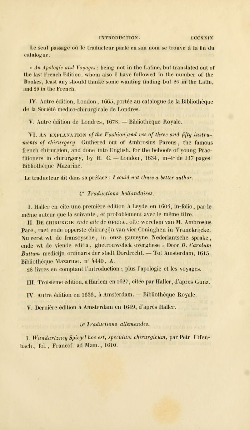 Le seul passage où le traducteur parle en son nom se trouve à ta lin du catalogue. « An Apologie and Voyages ; being not in (lie Latine, but translatée! ont of tue las! French Edition, whom also I hâve followed in the number of the Bookes, least any should thinke some wanling linding bu! 26 in tbe Latin, and 20 in tbe French. IV. Autre édition, London, 1665, portée au catalogue de la Bibliothèque de la Société médico-chirurgicale de Londres. V. Autre édition de Londres, 1678. —Bibliothèque Royale. VI. An explan.vtion of the Fashion'and vue of three and flftg instru- ments of chirurgery. Guthered out of Ambrosius Parais, the famous french chirurgion, and done into English, for the behoofe of young Prac- titioners in chirurgery, by H. C.—London, 1634, in-4° de 117 pages. Bibliothèque Mazarine. Le traducteur dit dans sa préface : / could not chuse a hetler atithor. A Traductions hollandaises. I. Haller en cite une première édition à Leyde en 1604, in-folio, par le même auteur que la suivante, et probablement avec le môme titre. II. De chirurgie ende aile de opéra, ofte werchen van M. Ambrosius Paré, raet ende opperste chirurgijn van vier Coninghen in Vranckrijcke. Nueerstwt de fransoysche, in onse gameyne Nederlantsche sprake, ende wt de viende editia, ghetrouwelick overghese : Door D. Carolum Battum medicijn ordinaris der stadt Dordrecht. — Tôt Amsterdam, 1615. Bibliothèque Mazarine, u 4440, A. 28 livres en comptant l'introduction ; plus l'apologie et les voyages. III. Troisième édition, à Harlem en 1627, citée par Haller, d'après Gunz. IV. Autre édition en 1636, à Amsterdam. — Bibliothèque Royale. V. Dernière édition à Amsterdam en 1649, d'après Haller. 5° Traductions allemandes. I. Wundartzney Spugel hoc est, spéculum chirurgicum, parPetr. Uffen- bach, fol., Francof. adMaen., 1610.