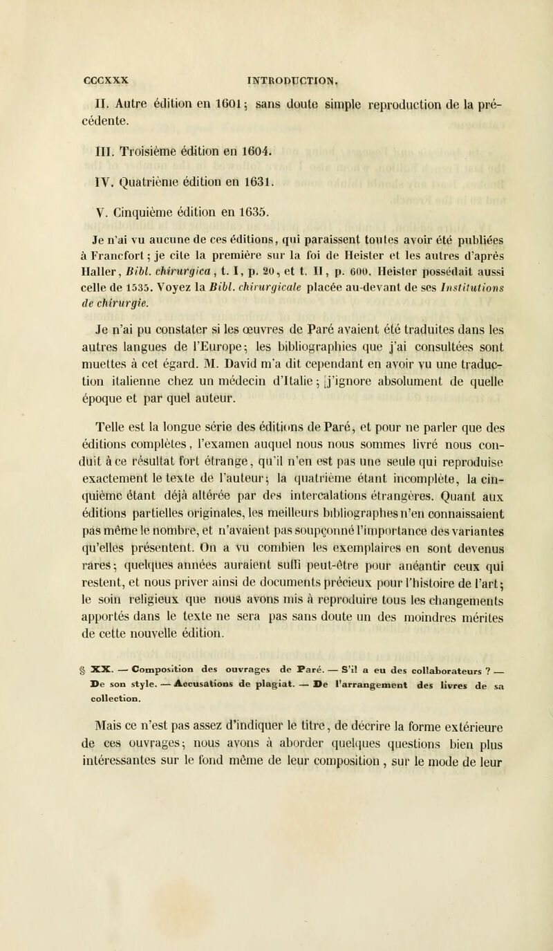 II. Autre édition en 1601 ; sans doute simple reproduction de la pré- cédente. III. Troisième édition en 1604. IV. Quatrième édition en 1631. V. Cinquième édition en 1635. Je n'ai vu aucune de ces éditions, qui paraissent toutes avoir été publiées à Francfort ; je cite la première sur la foi de Heister et les autres d'après Haller, Bibl. chirurgica, t. I, p. 20, et t. II, p. 600. Heister possédait aussi celle de 1535. Voyez la Bibl. chirurgicale placée au-devant de ses Institutions de chirurgie. Je n'ai pu constater si les œuvres de Paré avaient été traduites dans les autres langues de l'Europe; les bibliographies que j'ai consultées sont muettes à cet égard. M. David m'a dit cependant en avoir vu une traduc- tion italienne chez un médecin d'Italie ; j'ignore absolument de quelle époque et par quel auteur. Telle est la longue série des éditions de Paré, et pour ne parler que des éditions complètes, l'examen auquel nous nous sommes livré nous con- duit à ce résultat fort étrange, qu'il n'en est pas une seule qui reproduise exactement le texte de l'auteur; la quatrième étant incomplète, la cin- quième étant déjà altérée par des intercalations étrangères. Quant aux éditions partielles originales, les meilleurs bibliographes n'en connaissaient pas même le nombre, et n'avaient pas soupçonné l'importance des variantes qu'elles présentent. On a vu combien les exemplaires en sont devenus rares-, quelques années auraient suffi peut-être pour anéantir ceux qui restent, et nous priver ainsi de documents précieux pour l'histoire de l'art; le soin religieux que nous avons mis à reproduire tous les changements apportés dans le texte ne sera pas sans doute un des moindres mérites de cette nouvelle édition. § XX. — Composition des ouvrages de Paré. — S'il a eu des collaborateurs ? De son style. — Accusations de plagiat. — De l'arrangement des livres de sa collection. Mais ce n'est pas assez d'indiquer le titre, de décrire la forme extérieure de ces ouvrages; nous avons à aborder quelques questions bien plus intéressantes sur le fond môme de leur composition , sur le mode de leur