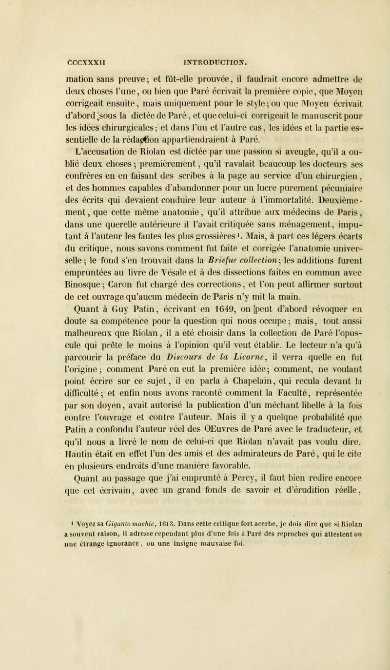 mation sans preuve; et fut-elle prouvée, il faudrait encore admettre de deux choses l'une, ou bien que Paré écrivait la première copie, que Moyen corrigeait ensuite, mais uniquement pour le style;ou que Moyen écrivait d'abord jsous la dictée de Paré, et que celui-ci corrigeait le manuscrit pour les idées chirurgicales ; et dans l'un et l'autre cas, les idées et la partie es- sentielle de la rédaction appartiendraient à Paré. L'accusation de Riolan est dictée par une passion si aveugle, qu'il a ou- blié deux choses ; premièrement, qu'il ravalait beaucoup les docteurs ses confrères en en faisant des scribes à la page au service d'un chirurgien, et des hommes capables d'abandonner pour un lucre purement pécuniaire des écrits qui devaient conduire leur auteur à l'immortalité. Deuxième- ment , que cette même anatomie, qu'il attribue aux médecins de Paris, dans une querelle antérieure il l'avait critiquée sans ménagement, impu- tant à l'auteur les fautes les plus grossières >. Mais, à part ces légers écarts du critique, nous savons comment fut faite et corrigée l'anatomie univer- selle; le fond s'en trouvait dans la Briefue collection; les additions furent empruntées au livre de Vésale et à des dissections faites en commun avec Binosque; Caron fut chargé des corrections, et l'on peut affirmer surtout de cet ouvrage qu'aucun médecin de Paris n'y mit la main. Quant à Guy Patin, écrivant en 1649, on [peut d'abord révoquer en doute sa compétence pour la question qui nous occupe; mais, tout aussi malheureux que Riolan, il a été choisir dans la collection de Paré l'opus- cule qui prête le moins à l'opinion qu'il veut établir. Le lecteur n'a qu'à parcourir la préface du Discours de la Licorne, il verra quelle en fut l'origine; comment Paré en eut la première idée; comment, ne voulant point écrire sur ce sujet, il en parla à Chapelain, qui recula devant la difficulté ; et enfin nous avons raconté comment la Faculté, représentée par son doyen, avait autorisé la publication d'un méchant libelle à la fois contre l'ouvrage et contre l'auteur. Mais il y a quelque probabilité que Patin a confondu l'auteur réel des OEuvres de Paré avec le traducteur, et qu'il nous a livré le nom de celui-ci que Riolan n'avait pas voulu dire. Hautin était en effet l'un des amis et des admirateurs de Paré, qui le cite en plusieurs endroits d'une manière favorable. Quant au passage que j'ai emprunté à Percy, il faut bien redire encore que cet écrivain, avec un grand fonds de savoir et d'érudition réelle, 1 Voyez sa Giganio maclrie, 1613. Dans celte critique fort acerbe, je dois dire que si Riolan a souvent raison, il adresse cependant plus d'une fois ;i Paré des reproches qui attestent ou nne étrange ignorance, ou une insigne mauvaise foi.