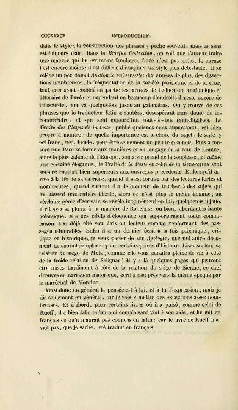 COCKXXIV INTRODUCTIOA'. dans te style; la construction des phrases y pèche souvent, mais le sens est toujours clair. Dans la Briefue Collection , on voit que, l'auteur traite une matière qui lui est moins familière; l'idée n'est pas nette, la phrase l'est encore moins; il est dilllcile d'imaginer un style plus détestable. Il se relève un peu dans VAnatomie vniuerselle; dix années de plus, des dissec- tions nombreuses, la fréquentation de la société parisienne et de la cour, tout cela avait comblé en partie les lacunes de l'éducation anatomique et littéraire de Paré ; et cependant en beaucoup d'endroits il reste encore de l'obscurité, qui va quelquefois jusqu'au galimatias. On y trouve de ces phrases que le traducteur latin a sautées, désespérant sans doute de les comprendre, et qui sont aujourd'hui tout-à-fait inintelligibles. Le Traité des Playes de la teste, publié quelques mois auparavant, est bien propre à montrer de quelle importance est le choix du sujet ; le style y est franc, net, lucide, peut-être seulement un peu trop concis. Puis à me- sure que Paré se forme aux manières et au langage de la cour de France, alors la plus galante de l'Europe, son style prend de la souplesse, et même une certaine élégance ; le Traité de la Peste et celui de la Génération sont sous ce rapport bien supérieurs aux ouvrages précédents. Et lorsqu'il ar- rive à la lin de sa carrière, quand il s'est fortilié par des lectures fortes et nombreuses, quand surtout il a le bonheur de toucher à des sujets qui lui laissent une entière liberté, alors ce n'est plus le même homme; un véritable génie d'écrivain se révèle inopinément en lui; quelquefois il joue, il rit avec sa plume à la manière de Rabelais ; ou bien, abordant la haute polémique, il a des effets d'éloquence qui supporteraient toute compa- raison. J'ai déjà cité son Avis au lecteur comme renfermant des pas- sages admirables. Enlin il a un dernier écrit à la fois polémique, cri- tique et historique ; je veux parler de son Apologie, que nul autre docu- ment ne saurait remplacer pour certains points d'histoire. Lisez surtout sa relation du siège de Metz ; comme elle vous .paraîtra pleine de vie à côté de la froide relation de Salignac ! 11 y a là quelques pages qui peuvent être mises hardiment à côté de la relation du siège de Sienne, ce chef d'oeuvre de narration historique, écrit à peu près vers la même époque par le maréchal de Montluc. Ainsi donc en général la pensée est à lui, et à lui l'expression ; mais je dis seulement en général, car je vais y mettre des exceptions assez nom- breuses. Et d'abord, pour certains livres où il a puisé, comme celui de Rueff, il a bien fallu qu'un ami complaisant vint à son aide, et lui mît en fiançais ce qu'il n'aurait pas compris en latin ; car le livre de Rueff n'a- vait pas, que je sache, été traduit en français.