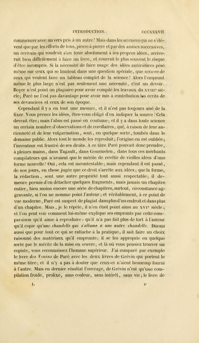 INTRODUCTION. CCCXXXVtt commencer avec un vers pris à un autre? Mais dans les sciences qui ne s'élè- vent que par les efforts de ti ius, pierre à pierre et par des assises successives, un écrivain qui voudrait s'en tenir absolument à ses propres idées, arrive- rait bien difficilement à faire un livre, et courrait le plus souvent le risque d'être incompris. Si la nécessité de l'aire usage des idées antérieures peso même sur ceux qui se limitent dans une question spéciale, que sera-ce de ceux qui veulent faire un tableau complet de la science? Alors l'emprunt même le plus large n'est pas seulement une nécessité, c'est un devoir. Boyer n'est point un plagiaire pour avoir compilé les travaux du xvme siè- cle; Paré ne l'est pas davantage pour avoir mis à contribution les écrits de ses devanciers et ceux de son époque. Cependant il y a en tout une mesure, et il n'est pas toujours aiséde la fixer. Yous prenez les idées, ôtes-vous obligé d'en indiquer la source ? Cela devrait être; mais l'abus est passé en coutume; et il y a dans toute science un certain nombre d'observations et de corollaires, quif, à raison de leur an- cienneté et de leur vulgarisation, sont, en quelque sorte, tombés dans le domaine public. Alors tout le inonde les reproduit; l'origine en est oubliée; l'inventeur est frustré de ses droits. A ce titre Paré pouvait donc prendre, à pleines mains, dans Tagault, dans Gourmelen, dans tous ces méchants compilateurs qui n'avaient que le mérite de revêtir de vieilles idées d'une forme nouvelle? Oui, cela est incontestable; mais cependant il est passé, de nos jours, en chose jugée que ce droit s'arrête aux idées ; que la forme, la rédaction, sont une autre propriété tout aussi respectable; il de- meure permis d'en détacher quelques fragments, mais jamais un chapitre entier, bien moins encore une série de chapitres, surtout, circonstance ag- gravante, si l'on ne nomme point l'auteur ; et véritablement, à ce point de vue moderne, Paré est suspect de plagiat dansplusd'un endroit et dans plus d'un chapitre. Mais , je le répète, il n'en était point ainsi au xvie siècle ; et l'on peut voir comment lui-même explique ses emprunts par cette com- paraison qu'il aime à reproduire : qu'il n'a pas fait plus de tort à l'auteur qu'il copie qu'une chandelle qui s'allume à une autre chandelle. Disons aussi que pour tout ce qui se rattache à la pratique, il sait faire un choix raisonné des matériaux qu'il emprunte; il se les approprie en quelque sorte par le mérite de la mise en œuvre, et là où vous pensiez trouver un copiste, vous reconnaissez l'homme supérieur. J'ai comparé par exemple le livre des Venins de Paré avec les deux livres de Grévin qui portent le même titre ; et il n'y a pas à douter que ceux-ci n'aient beaucoup fourni à l'autre. Mais en dernier résultat l'ouvrage, de Grévin n'est qu'une com- pilation froide, prolixe, sans couleur, sans intérêt, sans vie; le livre de