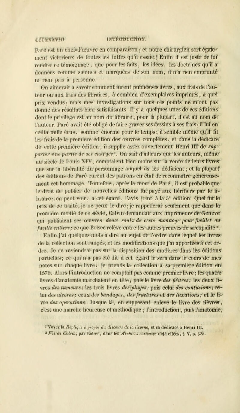 turî'îtttbttctrotf. Paré est un chef-d'œuvre en comparaison; et notre chirurgien sort égale- ment victorieux de toutes les luttes qu'il essaie.] Enfin il est juste de luf rendre ce témoignage, que pour les faits, les idées, les doctrines qu'il a données comme siennes et marquées de son nom, il n'a rien emprunté ni rien pris à personne. On aimerait à savoir comment furent publiés-seslivres, aux frais de l'au- teur ou aux frais des libraires, à combien d'exemplaires imprimés, à quel prix vendus ; mais mes investigations sur tous ces points ne m'ont pas donné des résultats bien satisfaisants. Il y a quelques unes de Ces éditions dont le privilège est au nom du libraire ; pour là plupart, il est au nom de l'auteur. Paré avait été obligé de faire graver ses dessins à ses frais ; il lui en coula mille écus, somme énorme pour le temps; il semble même qu'il fit les frais de la première édition des œuvres complètes ; et dans la dédicace de cette première édition , il supplie assez ouvertement Henri HT de sup- porter vne partie de ses charges-1. On sait d'ailleurs que les auteurs, même au siècle de Louis XIV, comptaient bien moins sur la ventedeleUrs livres que sur la libéralité du personnage auquel ils les dédiaient; et'la plupart des éditions de Paré eurent des patrons en état de reconnaître généreuse- ment cet hommage. Toutefois, après la mort de Paré, il est probable que le. droit de publier de nouvelles éditions fut payé aux héritiers-par le li- braire; on peut voir, à cet égard, l'avis joint à là 5e édition. QUeî fut le prix de ce traité, je ne peux le dire; je rappellerai seulement que dans la première moitié de ce siècle, Calvin demandait aux imprimeurs-de Genève qui publiaient ses œuvres deux soulz de ceste monnoye pour fueillet- ow fueille entière; ce que Bolsec relève entre les autres preuves de sa cupidité2. Enfin j'ai quelques mots à dire au sujet de l'ordre dans lequel les livres de la collection sont rangés, et les modifications que j'ai apportées^ cet or- dre. Je ne reviendrai pas sur la disposition des matières dans les éditions partielles; ce qui n'a pas été dit à cet égard le sera dans le cours de mes notes sur chaque livre ; je prends la collection à sa première édition en 1575. Alors l'introduction ne comptait pas comme premier livre ; les^quatre livres d'anatomie marchaient en tête; puis le livre des figures; les deux li- vres des tumeurs; les trois livres des\playes; puis celui des contusions; ce- lui des ulcères; ceux des bandages, des fractures et des luxations; et le li- vre des opérations. Jusque là, en supposant enlevé le livre des fièvres, c'est une marche heureuse et méthodique ; l'introduction, puis l'anatomie, 1 Voyez la Réplique à propos du discours de la licorne, et sa dédicace à Henri III. - Vie de Calvin, par Bolsec, dans les Archives curieuses déjà citées, t. V, p. 325.