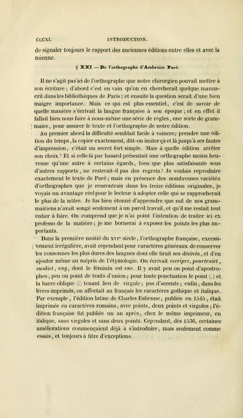 de signaler toujours le rapport des anciennes éditions entre elles et avec la mienne. § XXI. — ]>e l'orthographe d'Ambroise Paré. Il ne s'agit pas'ici de l'orthographe que notre chirurgien pouvait mettre à son écriture ; d'abord c'est en vain qu'on en chercherait quelque manus- crit dans les bibliothèques de Paris ; et ensuite la question serait d'une bien maigre importance. Mais ce qui est plus essentiel, c'est de savoir de quelle manière s'écrivait la langue française à son époque ; et en effet il fallait bien nous faire à nous-même une série de règles, une sorte de gram- f maire, pour assurer le texte et l'orthographe de notre édition. Au premier abord la difficulté semblait facile à vaincre; prendre une édi- tion du temps, la copier exactement, dût-on imiter çà et là jusqu'à ses fautes d'impression, c'était un secret fort simple. Mais à quelle édition arrêter son choix? Et si celle-là par hasard présentait une orthographe moins heu- reuse qu'une autre à certains égards, bien que plus satisfaisante sous d'autres rapports , ne resterait-il pas des regrets ? Je voulais reproduire exactement le texte de Paré ; mais en présence des nombreuses variétés d'orthographes que je rencontrais dans les treize éditions originales, je voyais un avantage réel pour le lecteur à adopter celle qui se rapprocherait le plus de la nôtre. Je fus bien étonné d'apprendre que nul de nos gram- mairiens n'avait songé seulement à un pareil travail, et qu'il me restait tout entier à faire. On comprend que je n'ai point l'intention de traiter ici ex professo de la matière; je me bornerai à exposer les points les plus im- portants. Dans la première moitié du xvie siècle, l'orthographe française, excessi- vement irrégulière, avait cependant pour caractères généraux de conserver les consonnes les plus dures des langues dont elle tirait ses dérivés, et d'en ajouter môme au mépris de l'étymologie. On écrivait escripre, pourtraict, susdict, vng, dont le féminin est vue. Il y avait peu ou point d'apostro- phes; peu ou point de traits d'union; pour toute ponctuation le point (.) et la barre oblique (/) tenant lieu de virgule ; pas d'accents ; enfin, dans les livres imprimés, on affectait au français les caractères gothique et italique. Par exemple , l'édition latine de Charles Estienne, publiée en 1545, était imprimée en caractères romains, avec points, deux points et virgules ; l'é- dition française fut publiée un an après, chez le môme imprimeur, en italique, sans virgules et sans deux points. Cependant, dès 1536, certaines améliorations commençaient déjà à s'introduire, mais seulement comme essais, et toujours à titre d'exceptions.