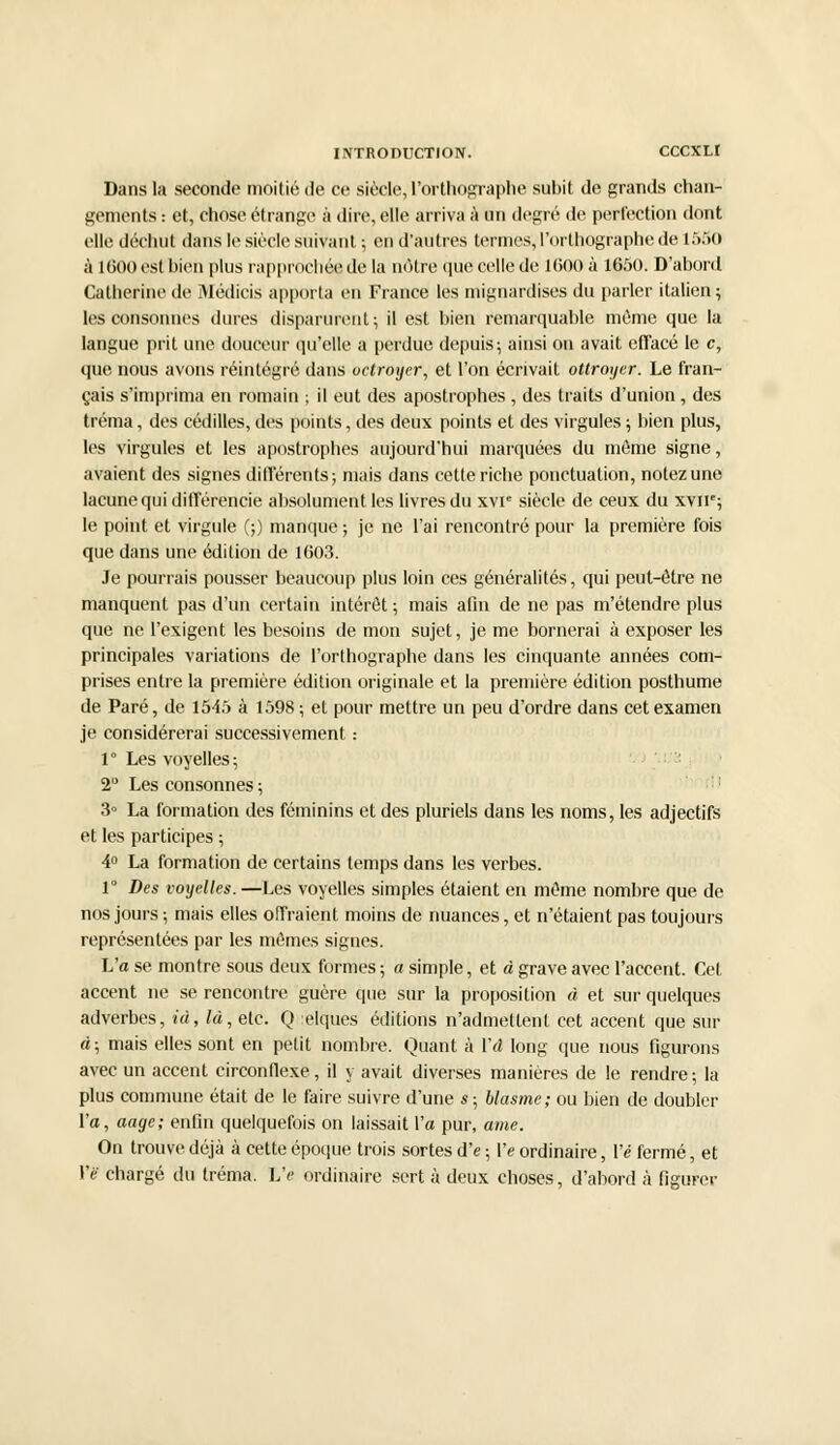 Dans la seconde moitié de ce siècle,l'orthographe subit de grands chan- gements : et, chose étrange à dire, elle arriva à un degré de perfection dont elle déchut dans le siècle suivant ; en d'autres termes, l'orthographe de 1550 à 1600 est bien plus rapprochée de la nôtre que celle de 1(500 à 1650. D'abord Catherine de Médicis apporta en France les mignardises du parler italien ; les consonnes dures disparurent; il est bien remarquable même que la langue prit une douceur qu'elle a perdue depuis; ainsi on avait effacé le c, que nous avons réintégré dans uctroyer, et l'on écrivait ottroyer. Le fran- çais s'imprima en romain ; il eut des apostrophes , des traits d'union, des tréma, des cédilles, des points, des deux points et des virgules ; bien plus, les virgules et les apostrophes aujourd'hui marquées du même signe, avaient des signes différents; mais dans cette riche ponctuation, notez une lacune qui différencie absolument les livres du xvr siècle de ceux du xvne; le point et virgule (;) manque ; je ne l'ai rencontré pour la première fois que dans une édition de 1603. Je pourrais pousser beaucoup plus loin ces généralités, qui peut-être ne manquent pas d'un certain intérêt ; mais afin de ne pas m'étendre plus que ne l'exigent les besoins de mon sujet, je me bornerai à exposer les principales variations de l'orthographe dans les cinquante années com- prises entre la première édition originale et la première édition posthume de Paré, de 1545 à 1598; et pour mettre un peu d'ordre dans cet examen je considérerai successivement : 1 ° Les voyelles ; 2° Les consonnes ; 3° La formation des féminins et des pluriels dans les noms, les adjectifs et les participes ; 4° La formation de certains temps dans les verbes. 1° Des voyelles. —Les voyelles simples étaient en même nombre que de nos jours ; mais elles offraient moins de nuances, et n'étaient pas toujours représentées par les mêmes signes. L'a se montre sous deux formes ; a simple, et à grave avec l'accent. Cet accent ne se rencontre guère que sur la proposition à et sur quelques adverbes, ià, là, etc. Q :elques éditions n'admettent cet accent que sûr à; mais elles sont en petit nombre. Quant à Va long que nous figurons avec un accent circonflexe, il y avait diverses manières de le rendre-, la plus commune était de le faire suivre d'une s; blasme; ou bien de doubler l'a, aage; enfin quelquefois on laissait Va pur, ame. On trouve déjà à cette époque trois sortes d'e ; Ve ordinaire, Vé fermé, et Vë chargé du tréma. L'e ordinaire sert à deux choses, d'abord à figurer