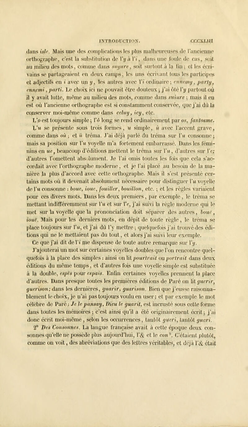 INTRODUCTION. <'. :CXJJ1I dans islr. Mais une des complications les plus malheureuses de l'ancienne orthographe, c'est la substitution de V,y à 1'/, dans une l'unie de cas, suit au milieu des mois, comme dans su y tire, soit surtout à la fin ; cl. les écri- vains se partageaient en deux camps, les uns écrivant luus les participes et adjectifs en i avec un y, les autres avec \'i ordinaire ; ennemi/, parly„ ennemi, parti. Le chuix ici ne pouvait être douteux ; j'ai ôté Vy partout où il y avait lutte, même au milieu des mots, comme dans suiure ; mais il eu est où l'ancienne orthographe est si constamment conservée, que j'ai dû la conserver moi-môme comme dans celuy, icy, etc. L'o est toujours simple ; Vô long se rend ordinairement par os, fantosme. L'm se présente sous trois formes, u simple, à avec l'accent grave, comme dans où ; et à tréma. J'ai déjà parlé du tréma sur {'u consonne; mais sa position sur Vu voyelle m'a fortement embarrassé. Dans les fémi- nins en ue t beaucoup d'éditions mettent le tréma sur Vu, d'autres sur Ve; d'autres l'omettent absolument. Je l'ai omis toutes les fois que cela s'ac- cordait avec l'orthograpbe moderne, et je l'ai placé au besoin de la ma- nière la plus d'accord avec cette orthographe. Mais il s'est présenté cer- tains mots où il devenait absolument nécessaire pour distinguer l'a voyelle de l'w consonne : boue, ioue, fouiller, bouillon, etc. ; et les règles variaient pour ces divers mots. Dans les deux premiers, par exemple, le tréma se mettant indifféremment sur Vu et sur Ve, j'ai suivi la règle moderne qui le met sur la voyelle que la prononciation doit séparer des autres, boue, iouë. Mais pour les derniers mots, en dépit de toute règle, le tréma se place toujours sur Vu, et j'ai du l'y mettre ; quelquefois j'ai trouvé des édi- tions qui ne le mettaient pas du tout, et alors j'ai suivi leur exemple. Ce que j'ai dit de Vi me dispense de toute autre remarque sur l'y. J'ajouterai un mot sur certaines voyelles doubles que l'on rencontre quel- quefois à la place des simples : ainsi on lit pourtrait ou portrait dans deux éditions du môme temps, et d'autres fois une voyelle simple est substituée à la double, espès pour espais. Enfin certaines voyelles prennent la place d'autres. Dans presque toutes les premières éditions de Paré on lit guérir, guerison; dans les dernières, guarir, guarison. Bien que j'eusse raisonna- blement le choix, je n'ai pas toujours voulu en user; et par exemple le mot célèbre de Paré : Je le punsay, Dieu le guarit, est incrusté sous cette forme, dans toutes les mémoires; c'est ainsi qu'il a été originairement écrit; j'ai donc écrit moi-môme, selon les occurrences, tantôt guéri, tantôt guari. 2° Des Consonnes. La langue française avait à cette époque deux con- sonnes qu'elle ne possède plus aujourd'hui, l'& et le con9. C'étaient plutôt, comme on voit, des abréviations que des lettres véritables, et déjà l'& était