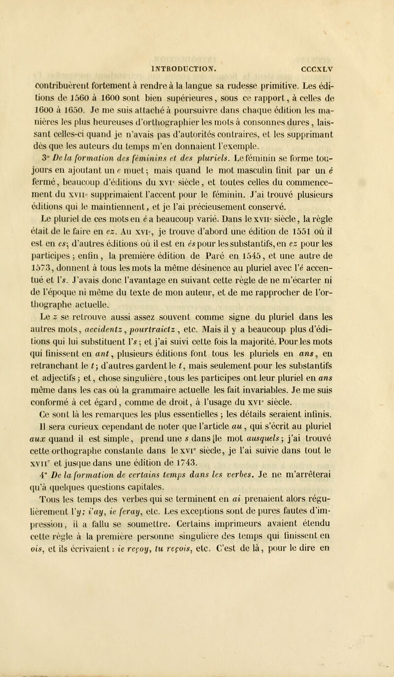 contribuèrent fortement à rendre à la langue sa rudesse primitive. Les édi- tions de 1560 à 1600 sont bien supérieures, sous ce. rapport, à celles de 1600 à 1650. Je me suis attaché à poursuivre dans chaque édition les ma- nières les plus heureuses d'orthographier les mots à consonnes dures, lais- sant celles-ci quand je n'avais pas d'autorités contraires, et les supprimant dès que les auteurs du temps m'en donnaient l'exemple. 3° Delà formation des féminins et des pluriels. Le féminin se forme tou- jours en ajoutant un e muet; mais quand le mot masculin finit par un é fermé, beaucoup d'éditions du xvi' siècle, et toutes celles du commence- ment du xvii supprimaient l'accent pour le féminin. J'ai trouvé plusieurs éditions qui le maintiennent, et je l'ai précieusement conservé. Le pluriel de ces mots en ea beaucoup varié. Dans le xvn< siècle, la règle était de le faire en ez. Au xvi% je trouve d'abord une édition de 1551 où il est en es; d'autres éditions où il est en es pour les substantifs, en ex pour les participes ; enfin, la première édition de Paré en 1545, et une autre de 1573, donnent à tous les mots la même désinence au pluriel avec l'é accen- tué et Ys. J'avais donc l'avantage en suivant cette règle de ne m'écarter ni de l'époque ni môme du texte de mon auteur, et de me rapprocher de l'or- thographe actuelle. Le z se retrouve aussi assez souvent comme signe du pluriel dans les autres mots, accidentz, pourtraietz, etc. Mais il y a beaucoup plus d'édi- tions qui lui substituent IV, et j'ai suivi cette fois la majorité. Pour les mots qui finissent en ant, plusieurs éditions font tous les pluriels en ans, en retranchant le t; d'autres gardent le t, mais seulement pour les substantifs et adjectifs ; et, chose singulière,tous les participes ont leur pluriel en ans môme dans les cas où la grammaire actuelle les fait invariables. Je me suis conformé à cet égard, comme de droit, à l'usage du xvr siècle. Ce sont là les remarques les plus essentielles ; les détails seraient infinis. Il sera curieux cependant de noter que l'article au, qui s'écrit au pluriel aux quand il est simple, prend une * dans [le mot ausquels ; j'ai trouvé cette orthographe constante dans lexvie siècle, je l'ai suivie dans tout le xvn' et jusque dans une édition de 1743. 4 De la formation de certains temps dans les verbes. Je ne m'arrêterai qu'à quelques questions capitales. Tous les temps des verbes qui se terminent en ai prenaient alors régu- lièrement Yy; i'ay, ie feray, etc. Les exceptions sont de pures fautes d'im- pression, il a fallu se soumettre. Certains imprimeurs avaient étendu cette règle à la première personne singulière des temps qui finissent en ois, et ils écrivaient : ie reçoy, tu reçois, etc, C'est de là, pour le dire en